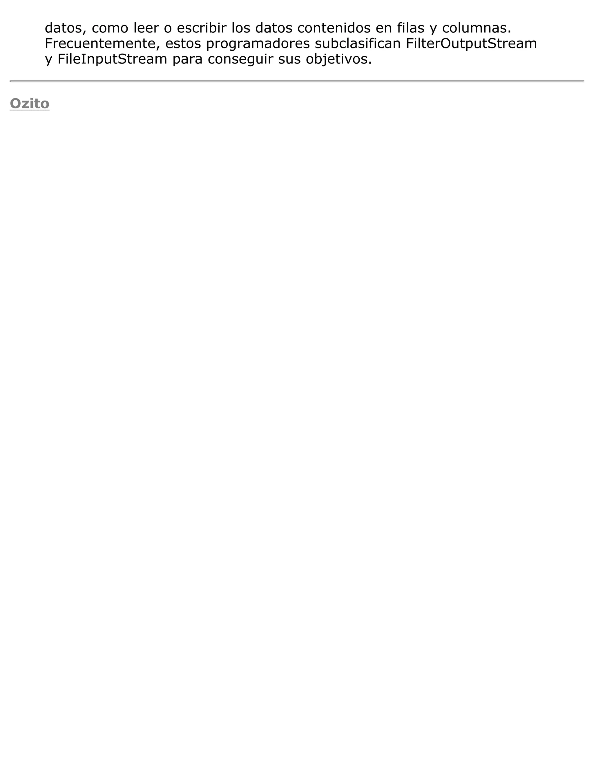datos, como leer o escribir los datos contenidos en filas y columnas.
    Frecuentemente, estos programadores subclasifican FilterOutputStream
    y FileInputStream para conseguir sus objetivos.


Ozito
 