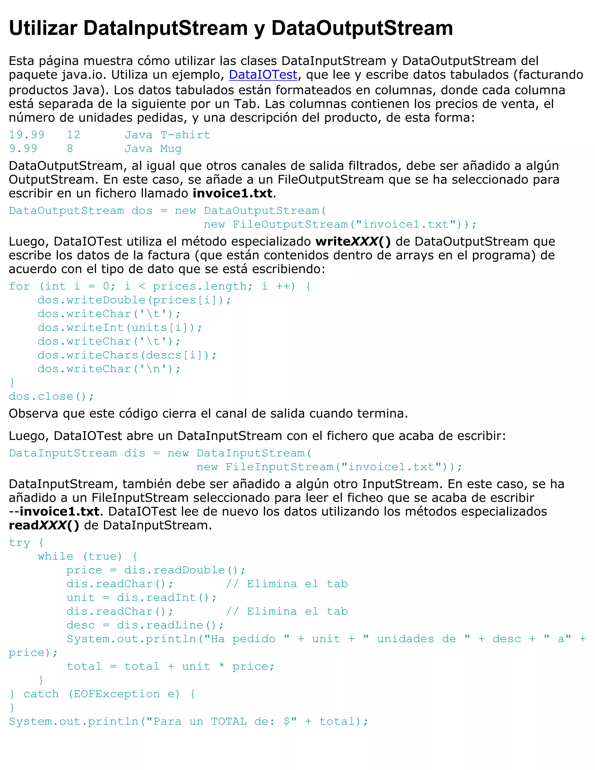 Utilizar DataInputStream y DataOutputStream
Esta página muestra cómo utilizar las clases DataInputStream y DataOutputStream del
paquete java.io. Utiliza un ejemplo, DataIOTest, que lee y escribe datos tabulados (facturando
productos Java). Los datos tabulados están formateados en columnas, donde cada columna
está separada de la siguiente por un Tab. Las columnas contienen los precios de venta, el
número de unidades pedidas, y una descripción del producto, de esta forma:
19.99     12        Java T-shirt
9.99      8         Java Mug
DataOutputStream, al igual que otros canales de salida filtrados, debe ser añadido a algún
OutputStream. En este caso, se añade a un FileOutputStream que se ha seleccionado para
escribir en un fichero llamado invoice1.txt.
DataOutputStream dos = new DataOutputStream(
                                 new FileOutputStream("invoice1.txt"));
Luego, DataIOTest utiliza el método especializado writeXXX() de DataOutputStream que
escribe los datos de la factura (que están contenidos dentro de arrays en el programa) de
acuerdo con el tipo de dato que se está escribiendo:
for (int i = 0; i < prices.length; i ++) {
     dos.writeDouble(prices[i]);
     dos.writeChar('t');
     dos.writeInt(units[i]);
     dos.writeChar('t');
     dos.writeChars(descs[i]);
     dos.writeChar('n');
}
dos.close();
Observa que este código cierra el canal de salida cuando termina.
Luego, DataIOTest abre un DataInputStream con el fichero que acaba de escribir:
DataInputStream dis = new DataInputStream(
                              new FileInputStream("invoice1.txt"));
DataInputStream, también debe ser añadido a algún otro InputStream. En este caso, se ha
añadido a un FileInputStream seleccionado para leer el ficheo que se acaba de escribir
--invoice1.txt. DataIOTest lee de nuevo los datos utilizando los métodos especializados
readXXX() de DataInputStream.
try {
     while (true) {
         price = dis.readDouble();
         dis.readChar();          // Elimina el tab
         unit = dis.readInt();
         dis.readChar();          // Elimina el tab
         desc = dis.readLine();
         System.out.println("Ha pedido " + unit + " unidades de " + desc + " a" +
price);
         total = total + unit * price;
     }
} catch (EOFException e) {
}
System.out.println("Para un TOTAL de: $" + total);
 