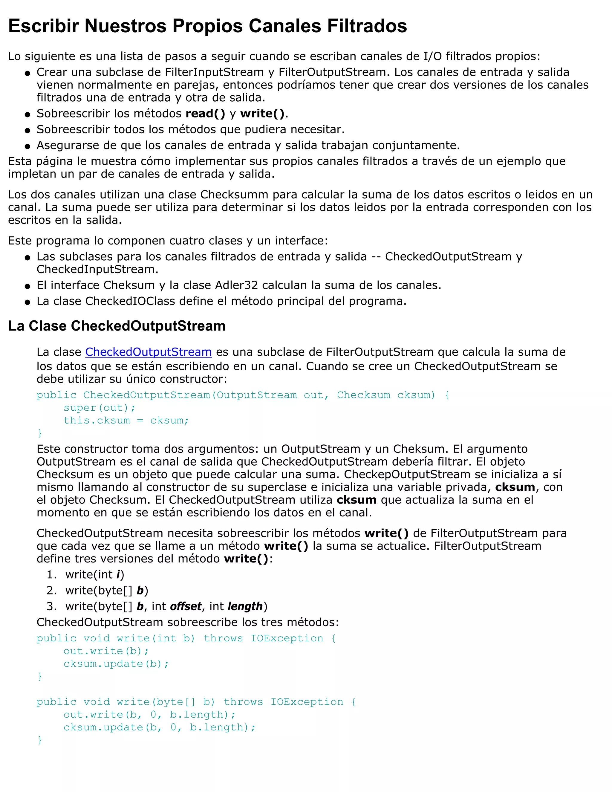 Escribir Nuestros Propios Canales Filtrados
Lo siguiente es una lista de pasos a seguir cuando se escriban canales de I/O filtrados propios:
   q Crear una subclase de FilterInputStream y FilterOutputStream. Los canales de entrada y salida
     vienen normalmente en parejas, entonces podríamos tener que crear dos versiones de los canales
     filtrados una de entrada y otra de salida.
   q Sobreescribir los métodos read() y write().

   q Sobreescribir todos los métodos que pudiera necesitar.

   q Asegurarse de que los canales de entrada y salida trabajan conjuntamente.

Esta página le muestra cómo implementar sus propios canales filtrados a través de un ejemplo que
impletan un par de canales de entrada y salida.
Los dos canales utilizan una clase Checksumm para calcular la suma de los datos escritos o leidos en un
canal. La suma puede ser utiliza para determinar si los datos leidos por la entrada corresponden con los
escritos en la salida.
Este programa lo componen cuatro clases y un interface:
   q Las subclases para los canales filtrados de entrada y salida -- CheckedOutputStream y
     CheckedInputStream.
   q El interface Cheksum y la clase Adler32 calculan la suma de los canales.

   q La clase CheckedIOClass define el método principal del programa.


La Clase CheckedOutputStream
     La clase CheckedOutputStream es una subclase de FilterOutputStream que calcula la suma de
     los datos que se están escribiendo en un canal. Cuando se cree un CheckedOutputStream se
     debe utilizar su único constructor:
     public CheckedOutputStream(OutputStream out, Checksum cksum) {
          super(out);
          this.cksum = cksum;
     }
     Este constructor toma dos argumentos: un OutputStream y un Cheksum. El argumento
     OutputStream es el canal de salida que CheckedOutputStream debería filtrar. El objeto
     Checksum es un objeto que puede calcular una suma. CheckepOutputStream se inicializa a sí
     mismo llamando al constructor de su superclase e inicializa una variable privada, cksum, con
     el objeto Checksum. El CheckedOutputStream utiliza cksum que actualiza la suma en el
     momento en que se están escribiendo los datos en el canal.
     CheckedOutputStream necesita sobreescribir los métodos write() de FilterOutputStream para
     que cada vez que se llame a un método write() la suma se actualice. FilterOutputStream
     define tres versiones del método write():
       1. write(int i)
       2. write(byte[] b)
       3. write(byte[] b, int offset, int length)
     CheckedOutputStream sobreescribe los tres métodos:
     public void write(int b) throws IOException {
          out.write(b);
          cksum.update(b);
     }

     public void write(byte[] b) throws IOException {
         out.write(b, 0, b.length);
         cksum.update(b, 0, b.length);
     }
 