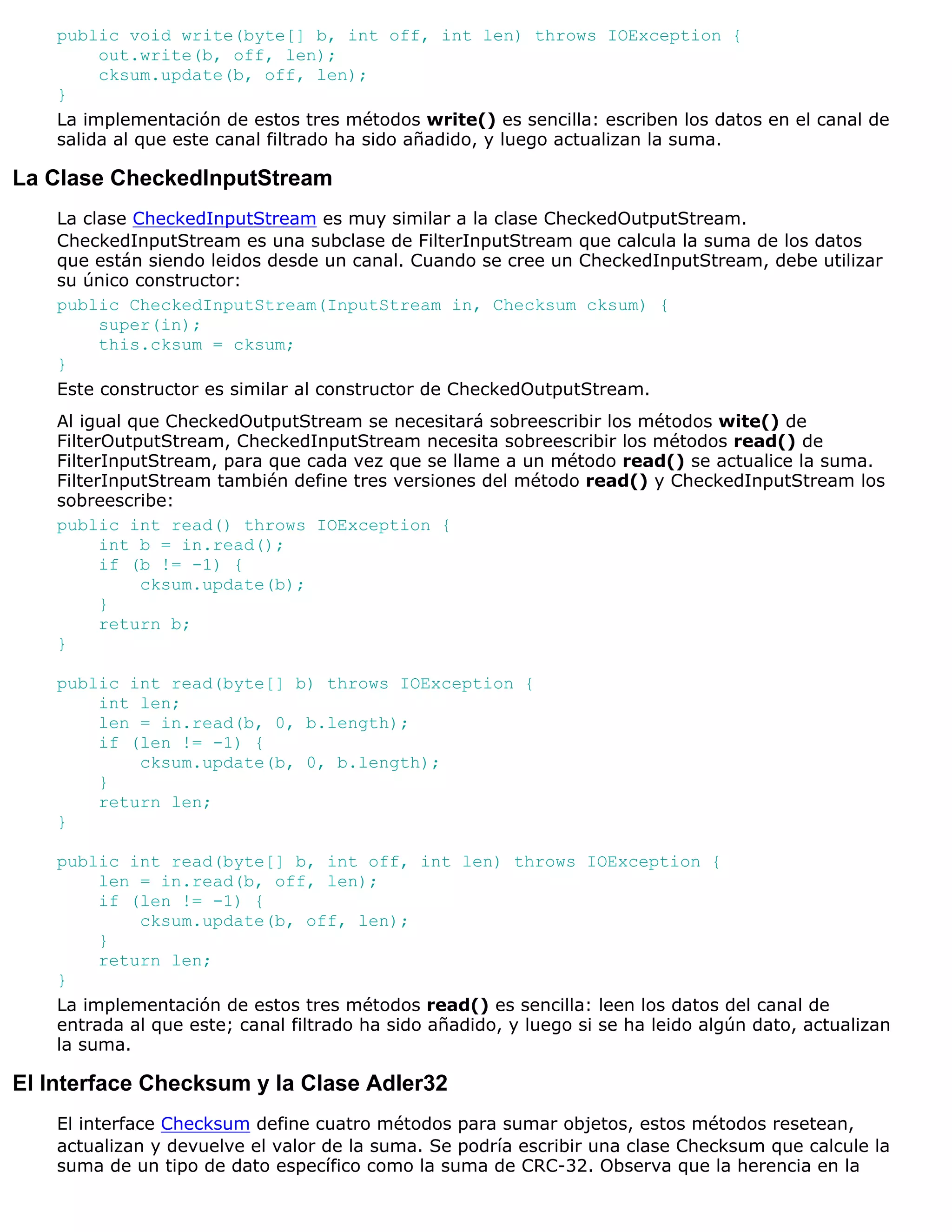 public void write(byte[] b, int off, int len) throws IOException {
         out.write(b, off, len);
         cksum.update(b, off, len);
    }
    La implementación de estos tres métodos write() es sencilla: escriben los datos en el canal de
    salida al que este canal filtrado ha sido añadido, y luego actualizan la suma.

La Clase CheckedInputStream
    La clase CheckedInputStream es muy similar a la clase CheckedOutputStream.
    CheckedInputStream es una subclase de FilterInputStream que calcula la suma de los datos
    que están siendo leidos desde un canal. Cuando se cree un CheckedInputStream, debe utilizar
    su único constructor:
    public CheckedInputStream(InputStream in, Checksum cksum) {
         super(in);
         this.cksum = cksum;
    }
    Este constructor es similar al constructor de CheckedOutputStream.
    Al igual que CheckedOutputStream se necesitará sobreescribir los métodos wite() de
    FilterOutputStream, CheckedInputStream necesita sobreescribir los métodos read() de
    FilterInputStream, para que cada vez que se llame a un método read() se actualice la suma.
    FilterInputStream también define tres versiones del método read() y CheckedInputStream los
    sobreescribe:
    public int read() throws IOException {
          int b = in.read();
          if (b != -1) {
              cksum.update(b);
          }
          return b;
    }

    public int read(byte[] b) throws IOException {
        int len;
        len = in.read(b, 0, b.length);
        if (len != -1) {
            cksum.update(b, 0, b.length);
        }
        return len;
    }

    public int read(byte[] b, int off, int len) throws IOException {
         len = in.read(b, off, len);
         if (len != -1) {
             cksum.update(b, off, len);
         }
         return len;
    }
    La implementación de estos tres métodos read() es sencilla: leen los datos del canal de
    entrada al que este; canal filtrado ha sido añadido, y luego si se ha leido algún dato, actualizan
    la suma.

El Interface Checksum y la Clase Adler32
    El interface Checksum define cuatro métodos para sumar objetos, estos métodos resetean,
    actualizan y devuelve el valor de la suma. Se podría escribir una clase Checksum que calcule la
    suma de un tipo de dato específico como la suma de CRC-32. Observa que la herencia en la
 
