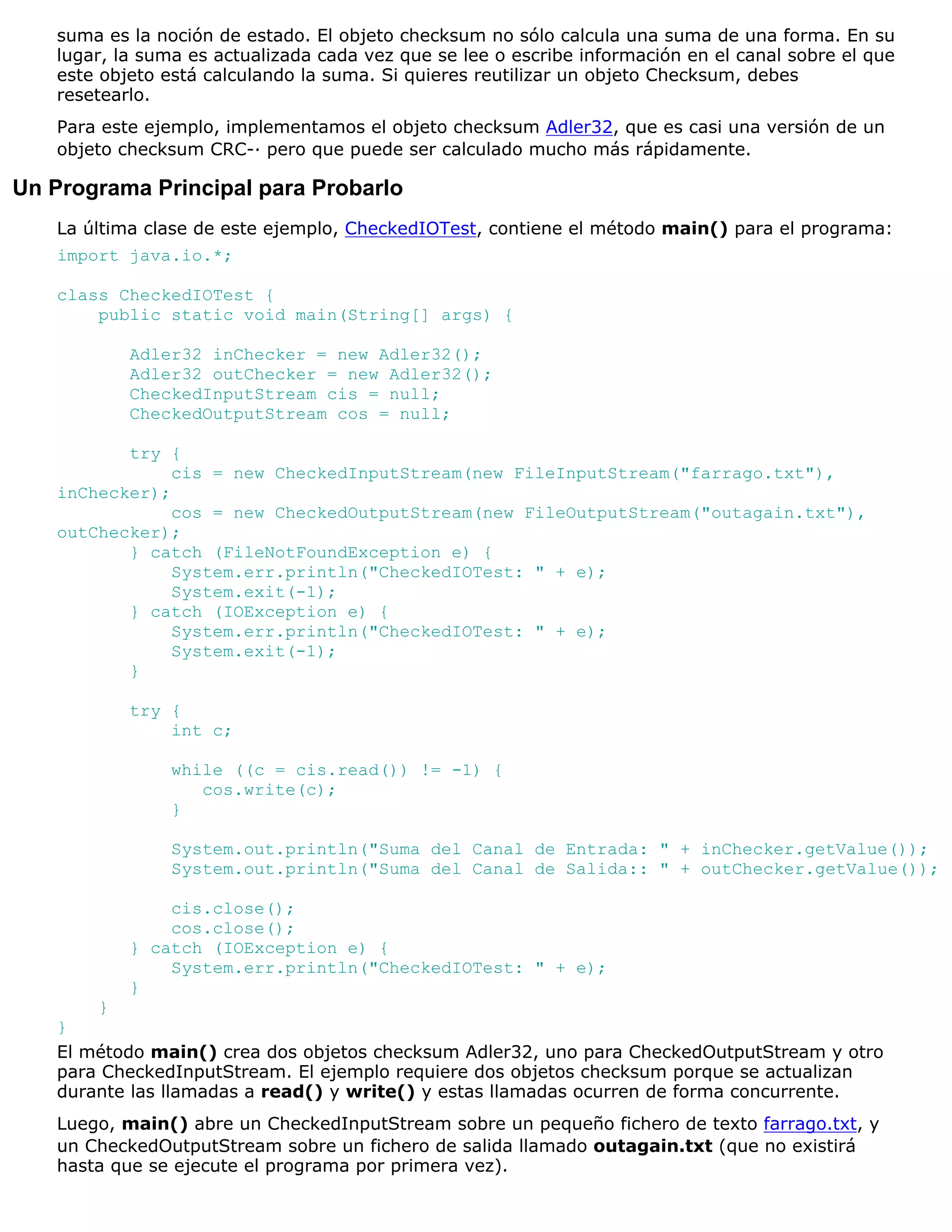 suma es la noción de estado. El objeto checksum no sólo calcula una suma de una forma. En su
   lugar, la suma es actualizada cada vez que se lee o escribe información en el canal sobre el que
   este objeto está calculando la suma. Si quieres reutilizar un objeto Checksum, debes
   resetearlo.
   Para este ejemplo, implementamos el objeto checksum Adler32, que es casi una versión de un
   objeto checksum CRC-· pero que puede ser calculado mucho más rápidamente.

Un Programa Principal para Probarlo
   La última clase de este ejemplo, CheckedIOTest, contiene el método main() para el programa:
   import java.io.*;

   class CheckedIOTest {
       public static void main(String[] args) {

           Adler32 inChecker = new Adler32();
           Adler32 outChecker = new Adler32();
           CheckedInputStream cis = null;
           CheckedOutputStream cos = null;

          try {
               cis = new CheckedInputStream(new FileInputStream("farrago.txt"),
   inChecker);
               cos = new CheckedOutputStream(new FileOutputStream("outagain.txt"),
   outChecker);
          } catch (FileNotFoundException e) {
               System.err.println("CheckedIOTest: " + e);
               System.exit(-1);
          } catch (IOException e) {
               System.err.println("CheckedIOTest: " + e);
               System.exit(-1);
          }

           try {
               int c;

                while ((c = cis.read()) != -1) {
                   cos.write(c);
                }

                System.out.println("Suma del Canal de Entrada: " + inChecker.getValue());
                System.out.println("Suma del Canal de Salida:: " + outChecker.getValue());

               cis.close();
               cos.close();
           } catch (IOException e) {
               System.err.println("CheckedIOTest: " + e);
           }
       }
   }
   El método main() crea dos objetos checksum Adler32, uno para CheckedOutputStream y otro
   para CheckedInputStream. El ejemplo requiere dos objetos checksum porque se actualizan
   durante las llamadas a read() y write() y estas llamadas ocurren de forma concurrente.
   Luego, main() abre un CheckedInputStream sobre un pequeño fichero de texto farrago.txt, y
   un CheckedOutputStream sobre un fichero de salida llamado outagain.txt (que no existirá
   hasta que se ejecute el programa por primera vez).
 