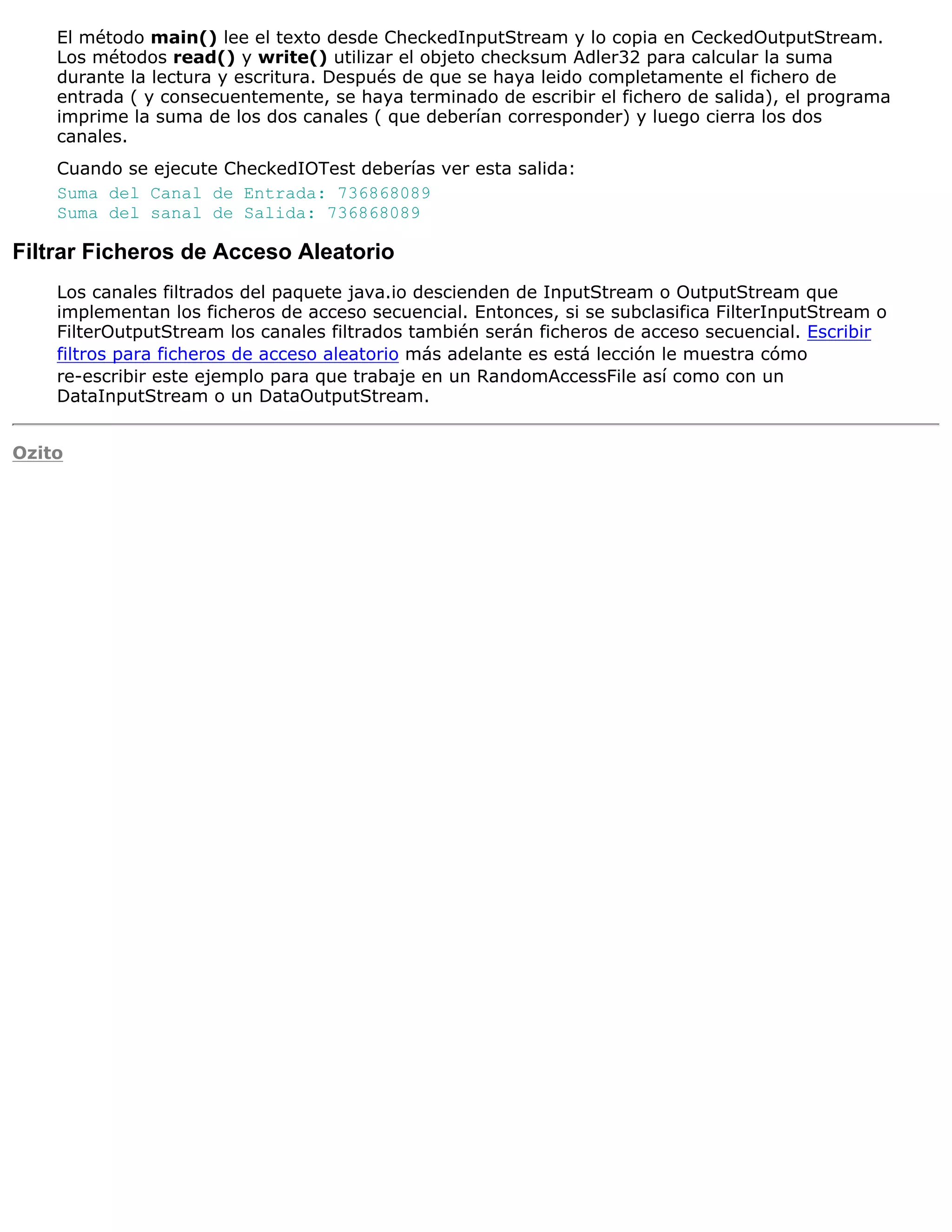 El método main() lee el texto desde CheckedInputStream y lo copia en CeckedOutputStream.
    Los métodos read() y write() utilizar el objeto checksum Adler32 para calcular la suma
    durante la lectura y escritura. Después de que se haya leido completamente el fichero de
    entrada ( y consecuentemente, se haya terminado de escribir el fichero de salida), el programa
    imprime la suma de los dos canales ( que deberían corresponder) y luego cierra los dos
    canales.
    Cuando se ejecute CheckedIOTest deberías ver esta salida:
    Suma del Canal de Entrada: 736868089
    Suma del sanal de Salida: 736868089

Filtrar Ficheros de Acceso Aleatorio
    Los canales filtrados del paquete java.io descienden de InputStream o OutputStream que
    implementan los ficheros de acceso secuencial. Entonces, si se subclasifica FilterInputStream o
    FilterOutputStream los canales filtrados también serán ficheros de acceso secuencial. Escribir
    filtros para ficheros de acceso aleatorio más adelante es está lección le muestra cómo
    re-escribir este ejemplo para que trabaje en un RandomAccessFile así como con un
    DataInputStream o un DataOutputStream.


Ozito
 