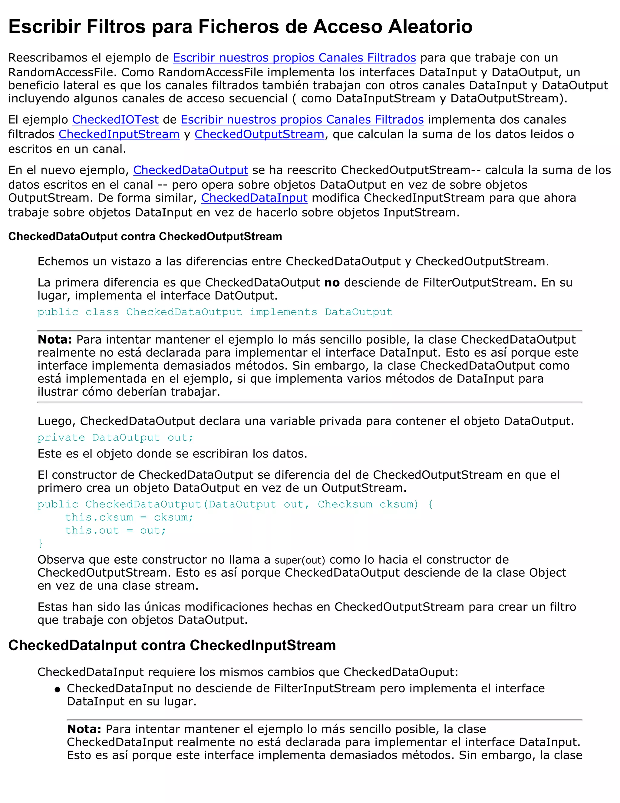 Escribir Filtros para Ficheros de Acceso Aleatorio
Reescribamos el ejemplo de Escribir nuestros propios Canales Filtrados para que trabaje con un
RandomAccessFile. Como RandomAccessFile implementa los interfaces DataInput y DataOutput, un
beneficio lateral es que los canales filtrados también trabajan con otros canales DataInput y DataOutput
incluyendo algunos canales de acceso secuencial ( como DataInputStream y DataOutputStream).
El ejemplo CheckedIOTest de Escribir nuestros propios Canales Filtrados implementa dos canales
filtrados CheckedInputStream y CheckedOutputStream, que calculan la suma de los datos leidos o
escritos en un canal.
En el nuevo ejemplo, CheckedDataOutput se ha reescrito CheckedOutputStream-- calcula la suma de los
datos escritos en el canal -- pero opera sobre objetos DataOutput en vez de sobre objetos
OutputStream. De forma similar, CheckedDataInput modifica CheckedInputStream para que ahora
trabaje sobre objetos DataInput en vez de hacerlo sobre objetos InputStream.

CheckedDataOutput contra CheckedOutputStream

     Echemos un vistazo a las diferencias entre CheckedDataOutput y CheckedOutputStream.
     La primera diferencia es que CheckedDataOutput no desciende de FilterOutputStream. En su
     lugar, implementa el interface DatOutput.
     public class CheckedDataOutput implements DataOutput

     Nota: Para intentar mantener el ejemplo lo más sencillo posible, la clase CheckedDataOutput
     realmente no está declarada para implementar el interface DataInput. Esto es así porque este
     interface implementa demasiados métodos. Sin embargo, la clase CheckedDataOutput como
     está implementada en el ejemplo, si que implementa varios métodos de DataInput para
     ilustrar cómo deberían trabajar.

     Luego, CheckedDataOutput declara una variable privada para contener el objeto DataOutput.
     private DataOutput out;
     Este es el objeto donde se escribiran los datos.
     El constructor de CheckedDataOutput se diferencia del de CheckedOutputStream en que el
     primero crea un objeto DataOutput en vez de un OutputStream.
     public CheckedDataOutput(DataOutput out, Checksum cksum) {
          this.cksum = cksum;
          this.out = out;
     }
     Observa que este constructor no llama a super(out) como lo hacia el constructor de
     CheckedOutputStream. Esto es así porque CheckedDataOutput desciende de la clase Object
     en vez de una clase stream.
     Estas han sido las únicas modificaciones hechas en CheckedOutputStream para crear un filtro
     que trabaje con objetos DataOutput.

CheckedDataInput contra CheckedInputStream
     CheckedDataInput requiere los mismos cambios que CheckedDataOuput:
       q CheckedDataInput no desciende de FilterInputStream pero implementa el interface
         DataInput en su lugar.

          Nota: Para intentar mantener el ejemplo lo más sencillo posible, la clase
          CheckedDataInput realmente no está declarada para implementar el interface DataInput.
          Esto es así porque este interface implementa demasiados métodos. Sin embargo, la clase
 