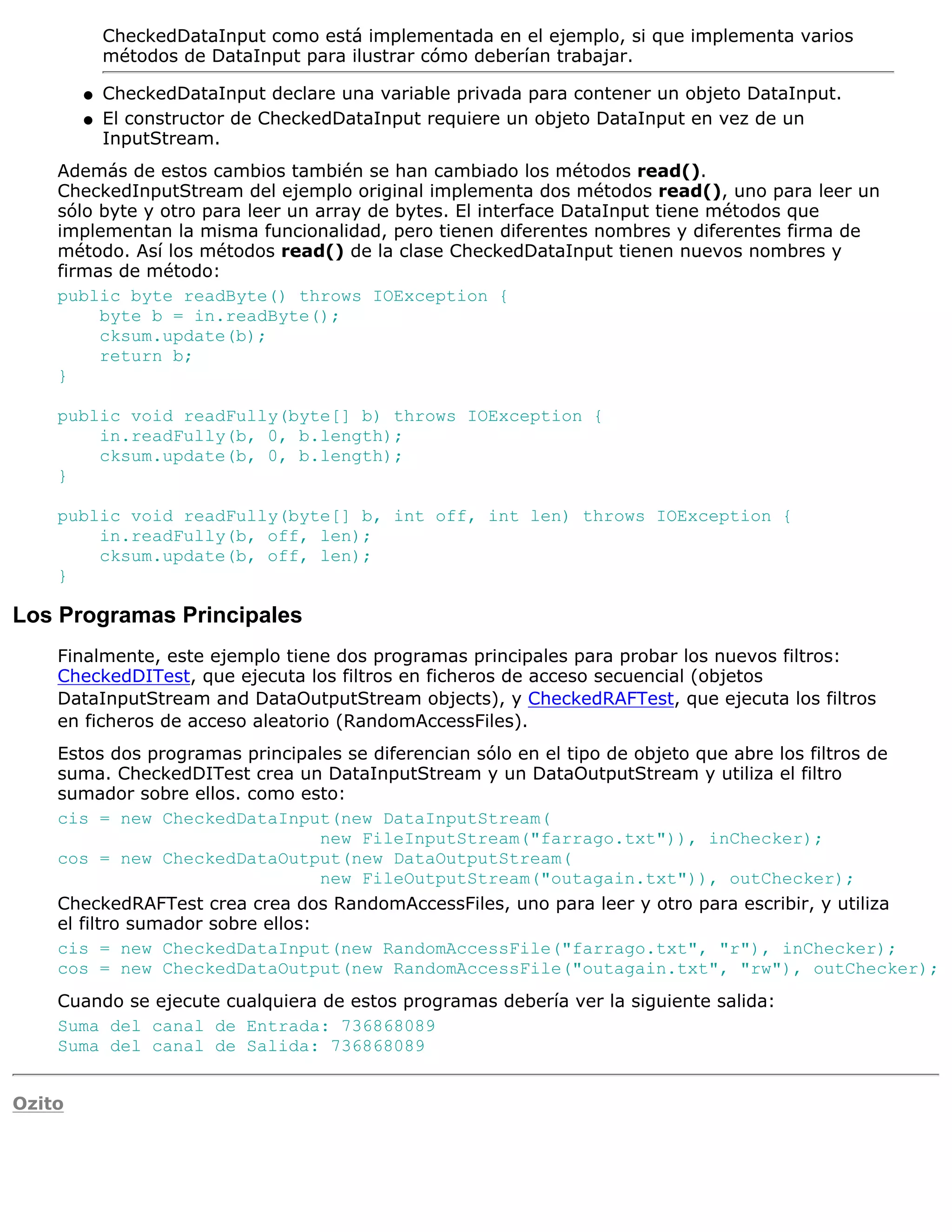CheckedDataInput como está implementada en el ejemplo, si que implementa varios
            métodos de DataInput para ilustrar cómo deberían trabajar.

        q   CheckedDataInput declare una variable privada para contener un objeto DataInput.
        q   El constructor de CheckedDataInput requiere un objeto DataInput en vez de un
            InputStream.
    Además de estos cambios también se han cambiado los métodos read().
    CheckedInputStream del ejemplo original implementa dos métodos read(), uno para leer un
    sólo byte y otro para leer un array de bytes. El interface DataInput tiene métodos que
    implementan la misma funcionalidad, pero tienen diferentes nombres y diferentes firma de
    método. Así los métodos read() de la clase CheckedDataInput tienen nuevos nombres y
    firmas de método:
    public byte readByte() throws IOException {
         byte b = in.readByte();
         cksum.update(b);
         return b;
    }

    public void readFully(byte[] b) throws IOException {
        in.readFully(b, 0, b.length);
        cksum.update(b, 0, b.length);
    }

    public void readFully(byte[] b, int off, int len) throws IOException {
        in.readFully(b, off, len);
        cksum.update(b, off, len);
    }

Los Programas Principales
    Finalmente, este ejemplo tiene dos programas principales para probar los nuevos filtros:
    CheckedDITest, que ejecuta los filtros en ficheros de acceso secuencial (objetos
    DataInputStream and DataOutputStream objects), y CheckedRAFTest, que ejecuta los filtros
    en ficheros de acceso aleatorio (RandomAccessFiles).
    Estos dos programas principales se diferencian sólo en el tipo de objeto que abre los filtros de
    suma. CheckedDITest crea un DataInputStream y un DataOutputStream y utiliza el filtro
    sumador sobre ellos. como esto:
    cis = new CheckedDataInput(new DataInputStream(
                                   new FileInputStream("farrago.txt")), inChecker);
    cos = new CheckedDataOutput(new DataOutputStream(
                                   new FileOutputStream("outagain.txt")), outChecker);
    CheckedRAFTest crea crea dos RandomAccessFiles, uno para leer y otro para escribir, y utiliza
    el filtro sumador sobre ellos:
    cis = new CheckedDataInput(new RandomAccessFile("farrago.txt", "r"), inChecker);
    cos = new CheckedDataOutput(new RandomAccessFile("outagain.txt", "rw"), outChecker);
    Cuando se ejecute cualquiera de estos programas debería ver la siguiente salida:
    Suma del canal de Entrada: 736868089
    Suma del canal de Salida: 736868089


Ozito
 