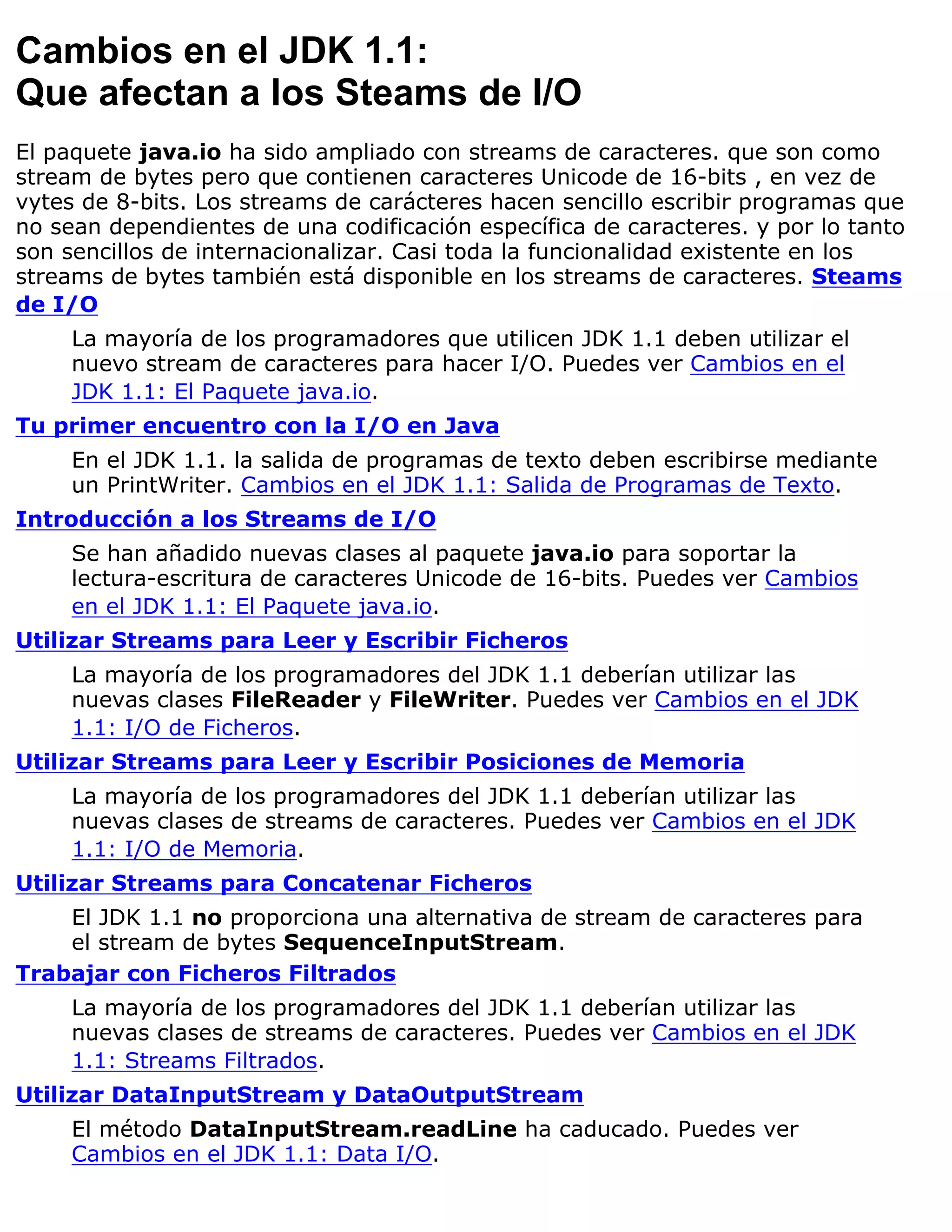 Cambios en el JDK 1.1:
Que afectan a los Steams de I/O
El paquete java.io ha sido ampliado con streams de caracteres. que son como
stream de bytes pero que contienen caracteres Unicode de 16-bits , en vez de
vytes de 8-bits. Los streams de carácteres hacen sencillo escribir programas que
no sean dependientes de una codificación específica de caracteres. y por lo tanto
son sencillos de internacionalizar. Casi toda la funcionalidad existente en los
streams de bytes también está disponible en los streams de caracteres. Steams
de I/O
     La mayoría de los programadores que utilicen JDK 1.1 deben utilizar el
     nuevo stream de caracteres para hacer I/O. Puedes ver Cambios en el
     JDK 1.1: El Paquete java.io.
Tu primer encuentro con la I/O en Java
     En el JDK 1.1. la salida de programas de texto deben escribirse mediante
     un PrintWriter. Cambios en el JDK 1.1: Salida de Programas de Texto.
Introducción a los Streams de I/O
     Se han añadido nuevas clases al paquete java.io para soportar la
     lectura-escritura de caracteres Unicode de 16-bits. Puedes ver Cambios
     en el JDK 1.1: El Paquete java.io.
Utilizar Streams para Leer y Escribir Ficheros
     La mayoría de los programadores del JDK 1.1 deberían utilizar las
     nuevas clases FileReader y FileWriter. Puedes ver Cambios en el JDK
     1.1: I/O de Ficheros.
Utilizar Streams para Leer y Escribir Posiciones de Memoria
     La mayoría de los programadores del JDK 1.1 deberían utilizar las
     nuevas clases de streams de caracteres. Puedes ver Cambios en el JDK
     1.1: I/O de Memoria.
Utilizar Streams para Concatenar Ficheros
    El JDK 1.1 no proporciona una alternativa de stream de caracteres para
    el stream de bytes SequenceInputStream.
Trabajar con Ficheros Filtrados
     La mayoría de los programadores del JDK 1.1 deberían utilizar las
     nuevas clases de streams de caracteres. Puedes ver Cambios en el JDK
     1.1: Streams Filtrados.
Utilizar DataInputStream y DataOutputStream
     El método DataInputStream.readLine ha caducado. Puedes ver
     Cambios en el JDK 1.1: Data I/O.
 