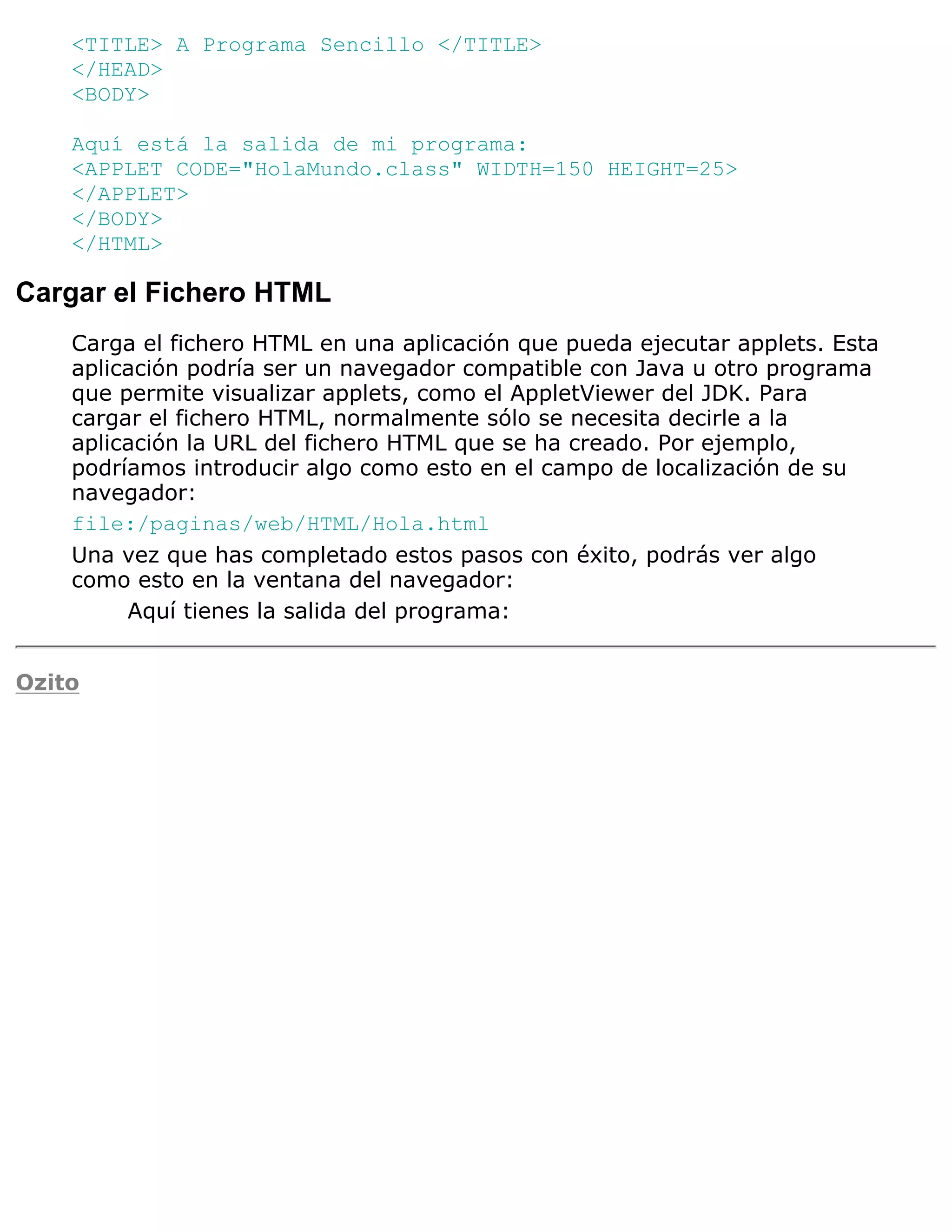 <TITLE> A Programa Sencillo </TITLE>
    </HEAD>
    <BODY>

    Aquí está la salida de mi programa:
    <APPLET CODE="HolaMundo.class" WIDTH=150 HEIGHT=25>
    </APPLET>
    </BODY>
    </HTML>

Cargar el Fichero HTML
    Carga el fichero HTML en una aplicación que pueda ejecutar applets. Esta
    aplicación podría ser un navegador compatible con Java u otro programa
    que permite visualizar applets, como el AppletViewer del JDK. Para
    cargar el fichero HTML, normalmente sólo se necesita decirle a la
    aplicación la URL del fichero HTML que se ha creado. Por ejemplo,
    podríamos introducir algo como esto en el campo de localización de su
    navegador:
    file:/paginas/web/HTML/Hola.html
    Una vez que has completado estos pasos con éxito, podrás ver algo
    como esto en la ventana del navegador:
         Aquí tienes la salida del programa:


Ozito
 