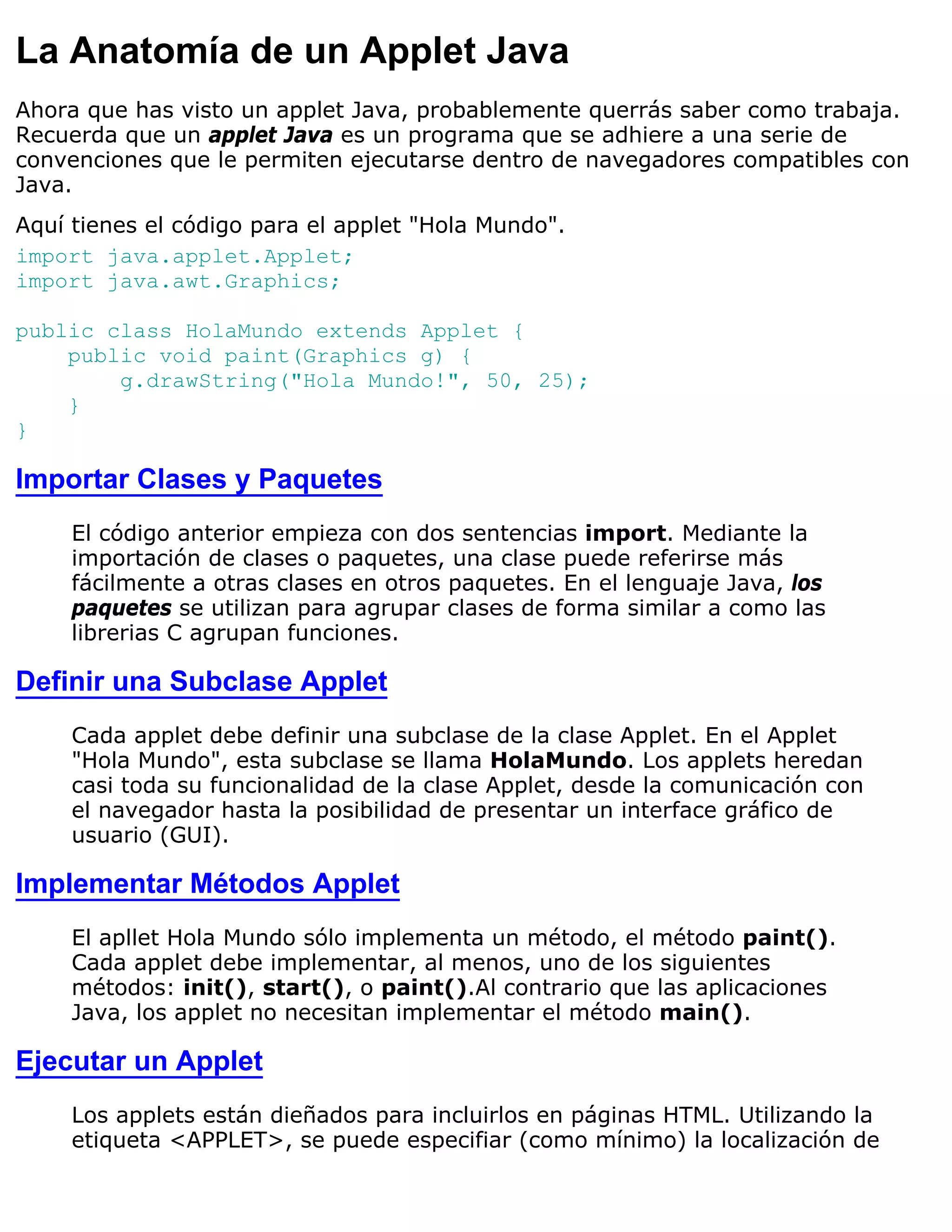 La Anatomía de un Applet Java
Ahora que has visto un applet Java, probablemente querrás saber como trabaja.
Recuerda que un applet Java es un programa que se adhiere a una serie de
convenciones que le permiten ejecutarse dentro de navegadores compatibles con
Java.
Aquí tienes el código para el applet "Hola Mundo".
import java.applet.Applet;
import java.awt.Graphics;

public class HolaMundo extends Applet {
    public void paint(Graphics g) {
        g.drawString("Hola Mundo!", 50, 25);
    }
}

Importar Clases y Paquetes
     El código anterior empieza con dos sentencias import. Mediante la
     importación de clases o paquetes, una clase puede referirse más
     fácilmente a otras clases en otros paquetes. En el lenguaje Java, los
     paquetes se utilizan para agrupar clases de forma similar a como las
     librerias C agrupan funciones.

Definir una Subclase Applet
     Cada applet debe definir una subclase de la clase Applet. En el Applet
     "Hola Mundo", esta subclase se llama HolaMundo. Los applets heredan
     casi toda su funcionalidad de la clase Applet, desde la comunicación con
     el navegador hasta la posibilidad de presentar un interface gráfico de
     usuario (GUI).

Implementar Métodos Applet
     El apllet Hola Mundo sólo implementa un método, el método paint().
     Cada applet debe implementar, al menos, uno de los siguientes
     métodos: init(), start(), o paint().Al contrario que las aplicaciones
     Java, los applet no necesitan implementar el método main().

Ejecutar un Applet
     Los applets están dieñados para incluirlos en páginas HTML. Utilizando la
     etiqueta <APPLET>, se puede especifiar (como mínimo) la localización de
 
