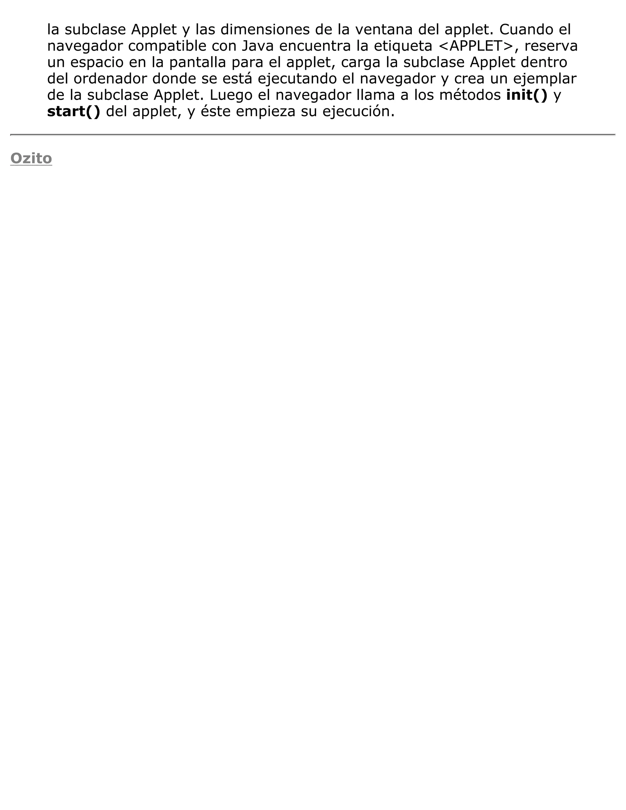 la subclase Applet y las dimensiones de la ventana del applet. Cuando el
    navegador compatible con Java encuentra la etiqueta <APPLET>, reserva
    un espacio en la pantalla para el applet, carga la subclase Applet dentro
    del ordenador donde se está ejecutando el navegador y crea un ejemplar
    de la subclase Applet. Luego el navegador llama a los métodos init() y
    start() del applet, y éste empieza su ejecución.


Ozito
 