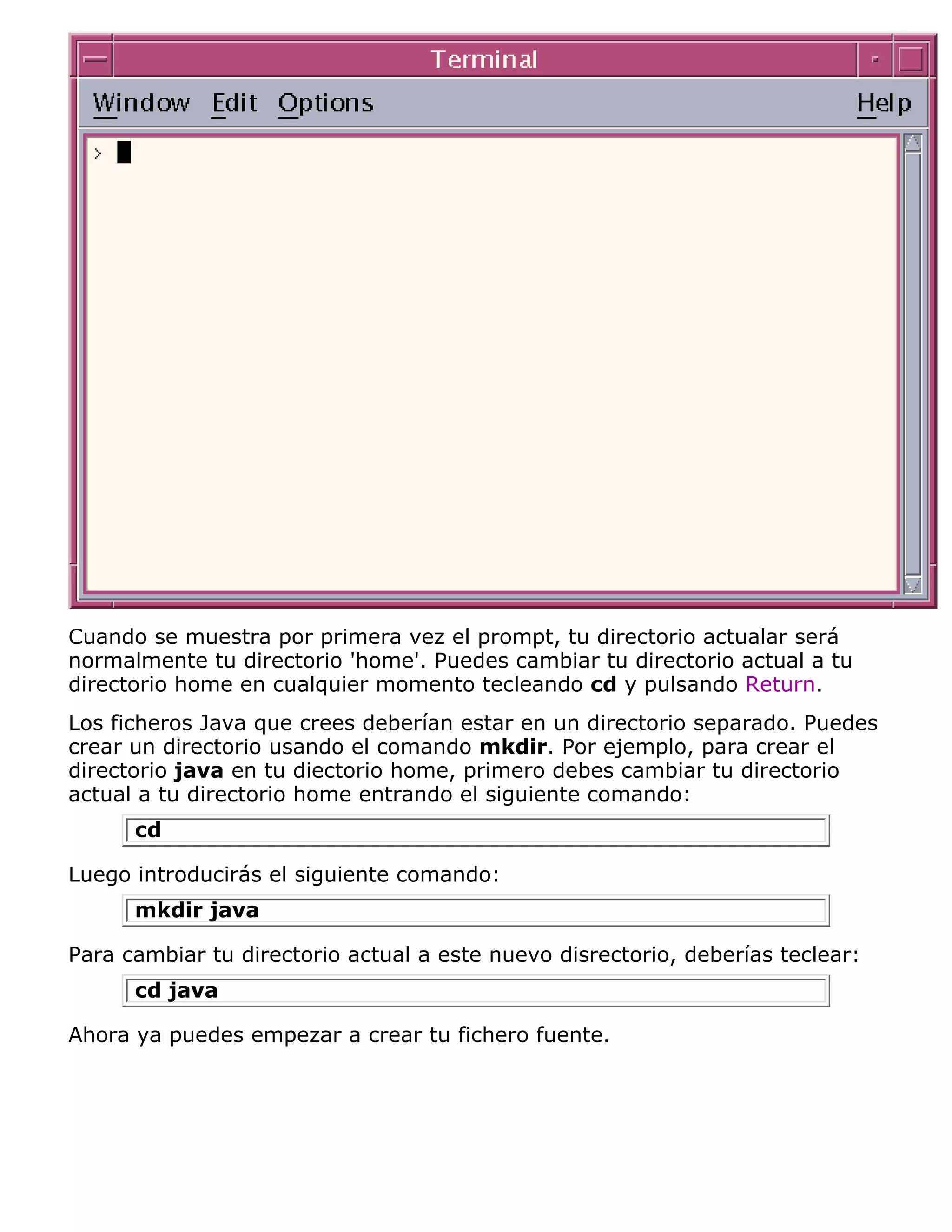 Cuando se muestra por primera vez el prompt, tu directorio actualar será
normalmente tu directorio 'home'. Puedes cambiar tu directorio actual a tu
directorio home en cualquier momento tecleando cd y pulsando Return.
Los ficheros Java que crees deberían estar en un directorio separado. Puedes
crear un directorio usando el comando mkdir. Por ejemplo, para crear el
directorio java en tu diectorio home, primero debes cambiar tu directorio
actual a tu directorio home entrando el siguiente comando:
      cd

Luego introducirás el siguiente comando:
      mkdir java

Para cambiar tu directorio actual a este nuevo disrectorio, deberías teclear:
      cd java

Ahora ya puedes empezar a crear tu fichero fuente.
 