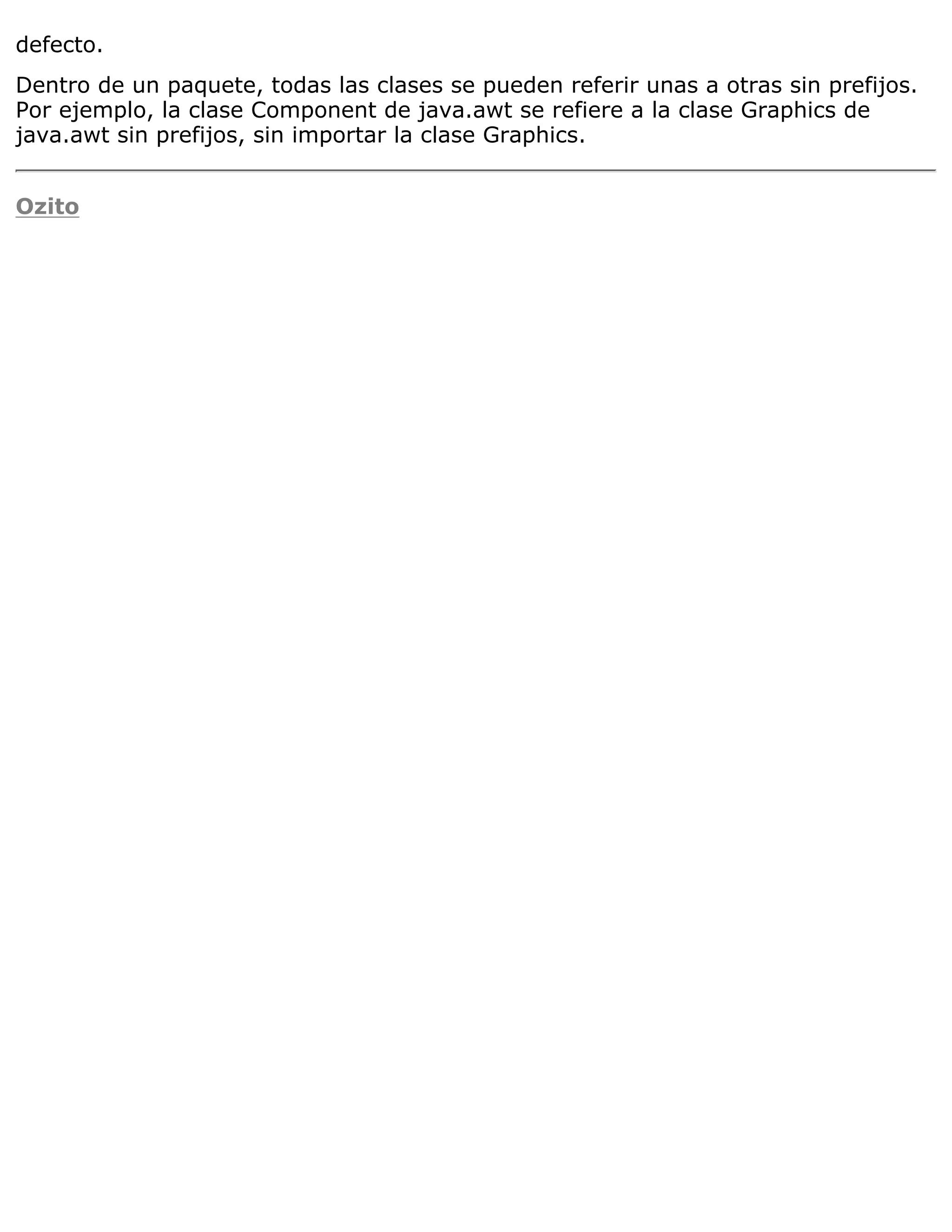 defecto.
Dentro de un paquete, todas las clases se pueden referir unas a otras sin prefijos.
Por ejemplo, la clase Component de java.awt se refiere a la clase Graphics de
java.awt sin prefijos, sin importar la clase Graphics.


Ozito
 