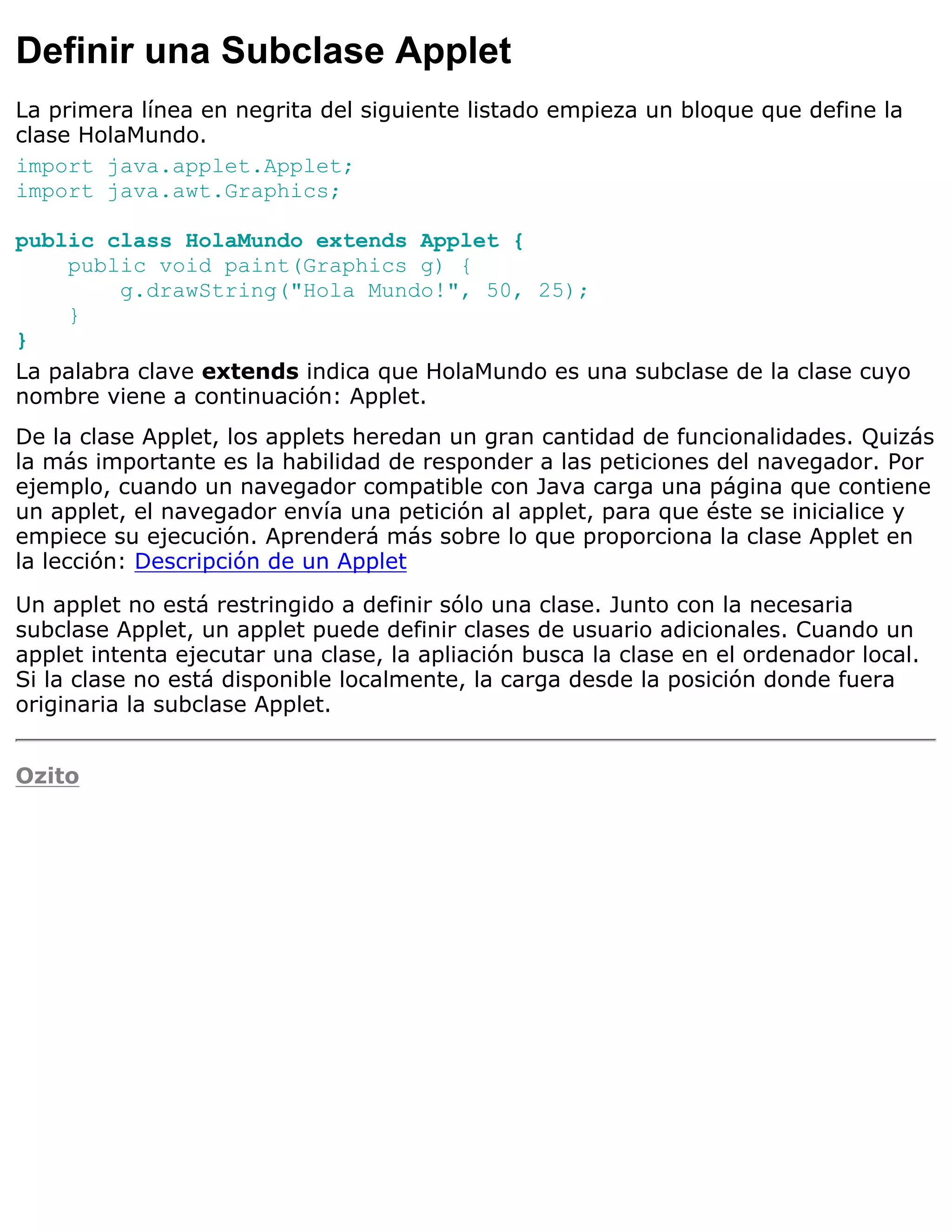 Definir una Subclase Applet
La primera línea en negrita del siguiente listado empieza un bloque que define la
clase HolaMundo.
import java.applet.Applet;
import java.awt.Graphics;

public class HolaMundo extends Applet {
    public void paint(Graphics g) {
         g.drawString("Hola Mundo!", 50, 25);
    }
}
La palabra clave extends indica que HolaMundo es una subclase de la clase cuyo
nombre viene a continuación: Applet.
De la clase Applet, los applets heredan un gran cantidad de funcionalidades. Quizás
la más importante es la habilidad de responder a las peticiones del navegador. Por
ejemplo, cuando un navegador compatible con Java carga una página que contiene
un applet, el navegador envía una petición al applet, para que éste se inicialice y
empiece su ejecución. Aprenderá más sobre lo que proporciona la clase Applet en
la lección: Descripción de un Applet

Un applet no está restringido a definir sólo una clase. Junto con la necesaria
subclase Applet, un applet puede definir clases de usuario adicionales. Cuando un
applet intenta ejecutar una clase, la apliación busca la clase en el ordenador local.
Si la clase no está disponible localmente, la carga desde la posición donde fuera
originaria la subclase Applet.


Ozito
 