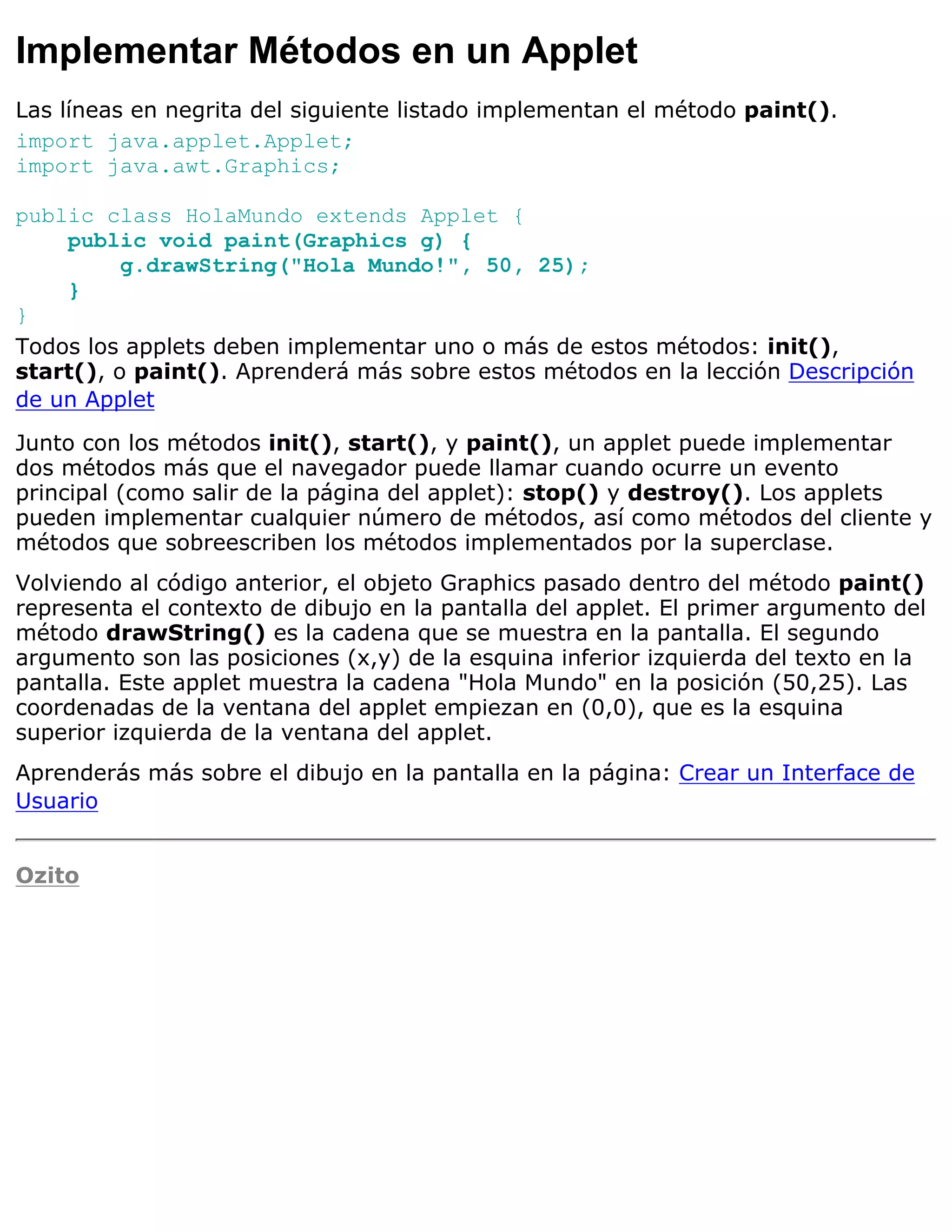 Implementar Métodos en un Applet
Las líneas en negrita del siguiente listado implementan el método paint().
import java.applet.Applet;
import java.awt.Graphics;

public class HolaMundo extends Applet {
    public void paint(Graphics g) {
          g.drawString("Hola Mundo!", 50, 25);
    }
}
Todos los applets deben implementar uno o más de estos métodos: init(),
start(), o paint(). Aprenderá más sobre estos métodos en la lección Descripción
de un Applet

Junto con los métodos init(), start(), y paint(), un applet puede implementar
dos métodos más que el navegador puede llamar cuando ocurre un evento
principal (como salir de la página del applet): stop() y destroy(). Los applets
pueden implementar cualquier número de métodos, así como métodos del cliente y
métodos que sobreescriben los métodos implementados por la superclase.
Volviendo al código anterior, el objeto Graphics pasado dentro del método paint()
representa el contexto de dibujo en la pantalla del applet. El primer argumento del
método drawString() es la cadena que se muestra en la pantalla. El segundo
argumento son las posiciones (x,y) de la esquina inferior izquierda del texto en la
pantalla. Este applet muestra la cadena "Hola Mundo" en la posición (50,25). Las
coordenadas de la ventana del applet empiezan en (0,0), que es la esquina
superior izquierda de la ventana del applet.
Aprenderás más sobre el dibujo en la pantalla en la página: Crear un Interface de
Usuario


Ozito
 