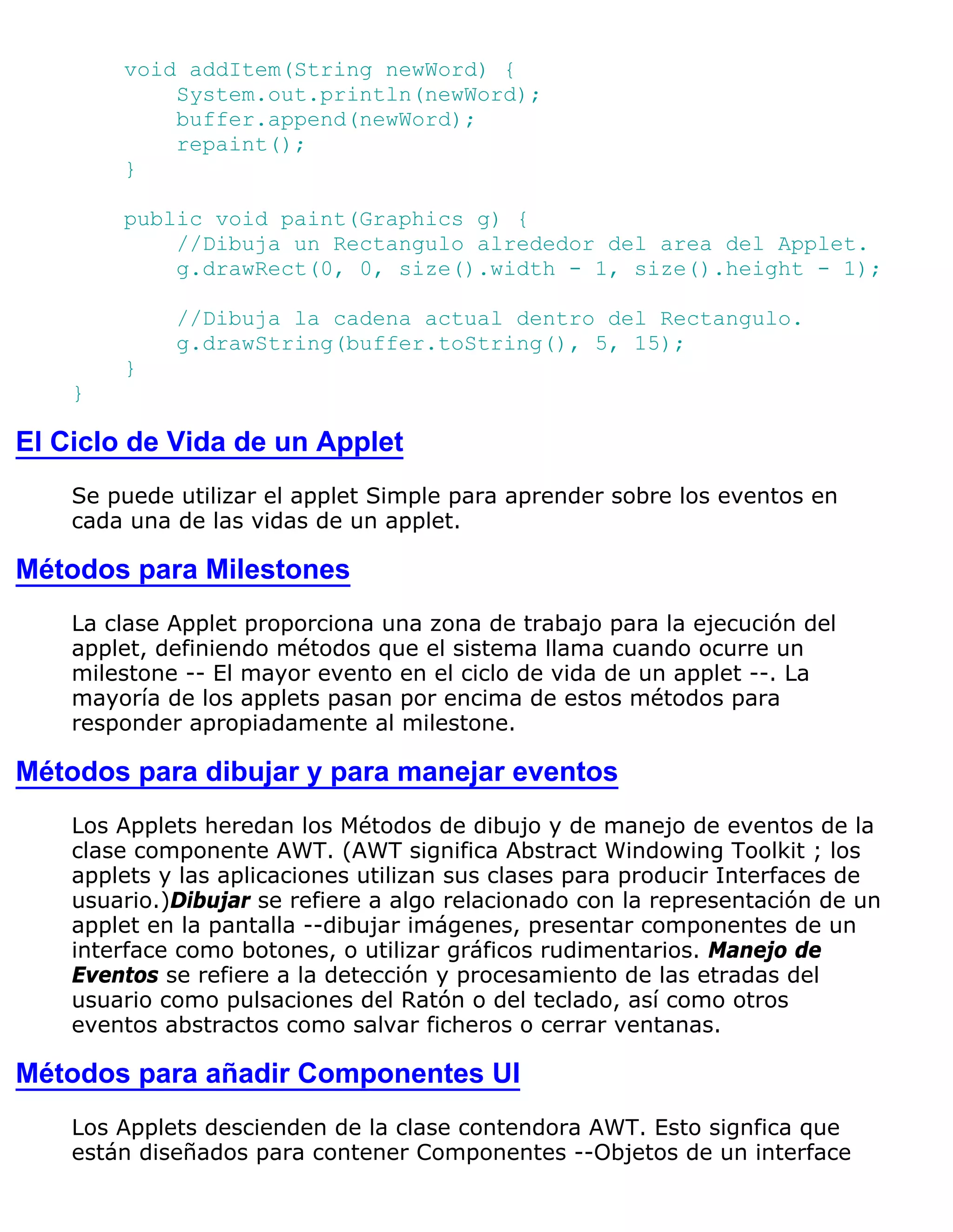 void addItem(String newWord) {
            System.out.println(newWord);
            buffer.append(newWord);
            repaint();
        }

        public void paint(Graphics g) {
            //Dibuja un Rectangulo alrededor del area del Applet.
            g.drawRect(0, 0, size().width - 1, size().height - 1);

             //Dibuja la cadena actual dentro del Rectangulo.
             g.drawString(buffer.toString(), 5, 15);
        }
    }

El Ciclo de Vida de un Applet
    Se puede utilizar el applet Simple para aprender sobre los eventos en
    cada una de las vidas de un applet.

Métodos para Milestones
    La clase Applet proporciona una zona de trabajo para la ejecución del
    applet, definiendo métodos que el sistema llama cuando ocurre un
    milestone -- El mayor evento en el ciclo de vida de un applet --. La
    mayoría de los applets pasan por encima de estos métodos para
    responder apropiadamente al milestone.

Métodos para dibujar y para manejar eventos
    Los Applets heredan los Métodos de dibujo y de manejo de eventos de la
    clase componente AWT. (AWT significa Abstract Windowing Toolkit ; los
    applets y las aplicaciones utilizan sus clases para producir Interfaces de
    usuario.)Dibujar se refiere a algo relacionado con la representación de un
    applet en la pantalla --dibujar imágenes, presentar componentes de un
    interface como botones, o utilizar gráficos rudimentarios. Manejo de
    Eventos se refiere a la detección y procesamiento de las etradas del
    usuario como pulsaciones del Ratón o del teclado, así como otros
    eventos abstractos como salvar ficheros o cerrar ventanas.

Métodos para añadir Componentes UI
    Los Applets descienden de la clase contendora AWT. Esto signfica que
    están diseñados para contener Componentes --Objetos de un interface
 