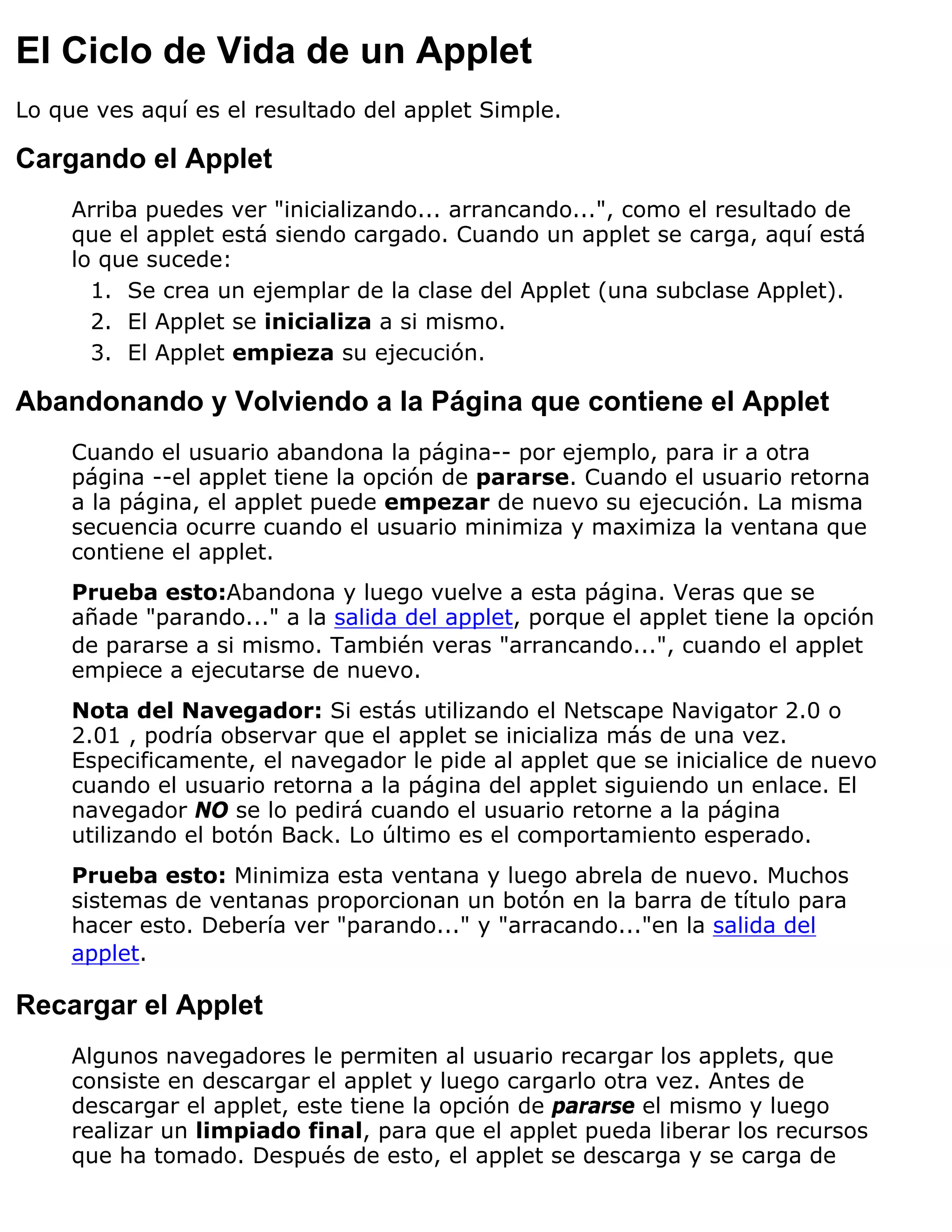 El Ciclo de Vida de un Applet
Lo que ves aquí es el resultado del applet Simple.

Cargando el Applet
     Arriba puedes ver "inicializando... arrancando...", como el resultado de
     que el applet está siendo cargado. Cuando un applet se carga, aquí está
     lo que sucede:
       1. Se crea un ejemplar de la clase del Applet (una subclase Applet).
       2. El Applet se inicializa a si mismo.
       3. El Applet empieza su ejecución.

Abandonando y Volviendo a la Página que contiene el Applet
     Cuando el usuario abandona la página-- por ejemplo, para ir a otra
     página --el applet tiene la opción de pararse. Cuando el usuario retorna
     a la página, el applet puede empezar de nuevo su ejecución. La misma
     secuencia ocurre cuando el usuario minimiza y maximiza la ventana que
     contiene el applet.
     Prueba esto:Abandona y luego vuelve a esta página. Veras que se
     añade "parando..." a la salida del applet, porque el applet tiene la opción
     de pararse a si mismo. También veras "arrancando...", cuando el applet
     empiece a ejecutarse de nuevo.
     Nota del Navegador: Si estás utilizando el Netscape Navigator 2.0 o
     2.01 , podría observar que el applet se inicializa más de una vez.
     Especificamente, el navegador le pide al applet que se inicialice de nuevo
     cuando el usuario retorna a la página del applet siguiendo un enlace. El
     navegador NO se lo pedirá cuando el usuario retorne a la página
     utilizando el botón Back. Lo último es el comportamiento esperado.
     Prueba esto: Minimiza esta ventana y luego abrela de nuevo. Muchos
     sistemas de ventanas proporcionan un botón en la barra de título para
     hacer esto. Debería ver "parando..." y "arracando..."en la salida del
     applet.

Recargar el Applet
     Algunos navegadores le permiten al usuario recargar los applets, que
     consiste en descargar el applet y luego cargarlo otra vez. Antes de
     descargar el applet, este tiene la opción de pararse el mismo y luego
     realizar un limpiado final, para que el applet pueda liberar los recursos
     que ha tomado. Después de esto, el applet se descarga y se carga de
 