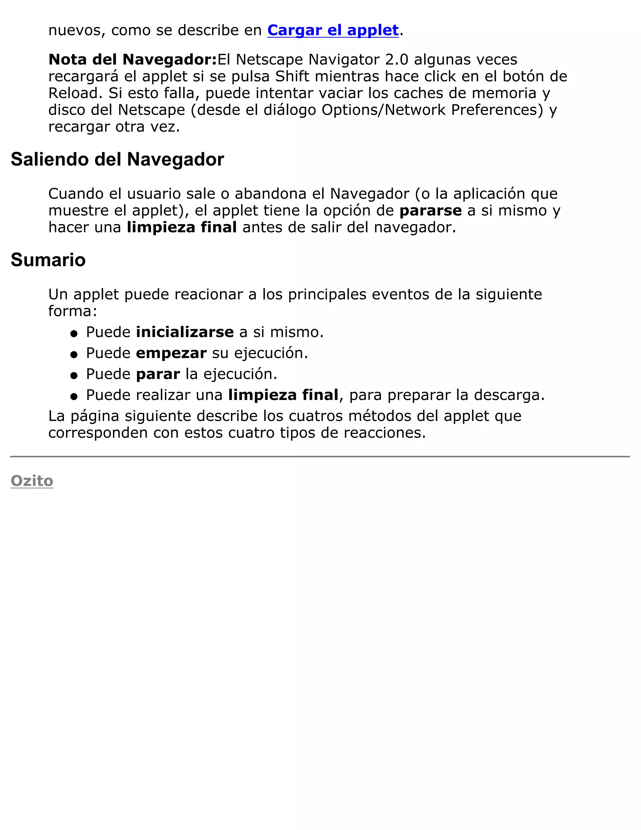 nuevos, como se describe en Cargar el applet.

    Nota del Navegador:El Netscape Navigator 2.0 algunas veces
    recargará el applet si se pulsa Shift mientras hace click en el botón de
    Reload. Si esto falla, puede intentar vaciar los caches de memoria y
    disco del Netscape (desde el diálogo Options/Network Preferences) y
    recargar otra vez.

Saliendo del Navegador
    Cuando el usuario sale o abandona el Navegador (o la aplicación que
    muestre el applet), el applet tiene la opción de pararse a si mismo y
    hacer una limpieza final antes de salir del navegador.

Sumario
    Un applet puede reacionar a los principales eventos de la siguiente
    forma:
       q Puede inicializarse a si mismo.

       q Puede empezar su ejecución.

       q Puede parar la ejecución.

       q Puede realizar una limpieza final, para preparar la descarga.

    La página siguiente describe los cuatros métodos del applet que
    corresponden con estos cuatro tipos de reacciones.


Ozito
 
