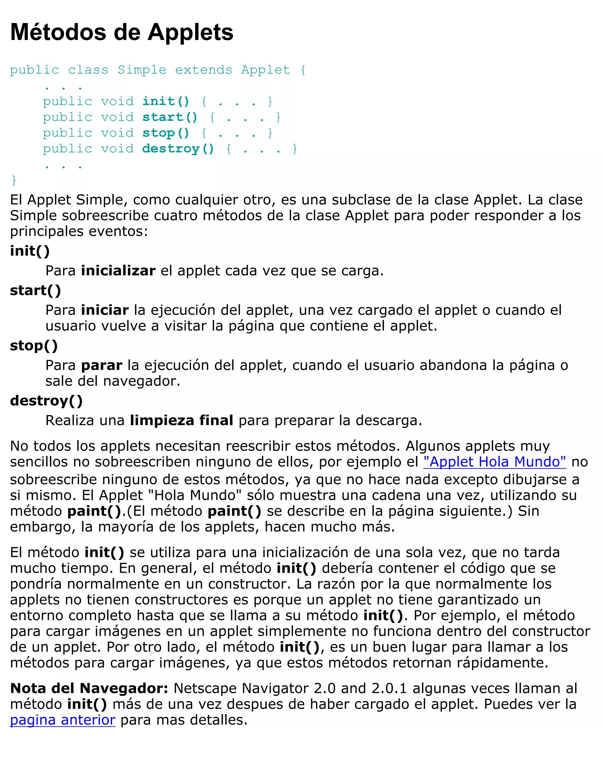 Métodos de Applets
public class Simple extends Applet {
     . . .
     public void init() { . . . }
     public void start() { . . . }
     public void stop() { . . . }
     public void destroy() { . . . }
     . . .
}
El Applet Simple, como cualquier otro, es una subclase de la clase Applet. La clase
Simple sobreescribe cuatro métodos de la clase Applet para poder responder a los
principales eventos:
init()
     Para inicializar el applet cada vez que se carga.
start()
     Para iniciar la ejecución del applet, una vez cargado el applet o cuando el
     usuario vuelve a visitar la página que contiene el applet.
stop()
     Para parar la ejecución del applet, cuando el usuario abandona la página o
     sale del navegador.
destroy()
     Realiza una limpieza final para preparar la descarga.
No todos los applets necesitan reescribir estos métodos. Algunos applets muy
sencillos no sobreescriben ninguno de ellos, por ejemplo el "Applet Hola Mundo" no
sobreescribe ninguno de estos métodos, ya que no hace nada excepto dibujarse a
si mismo. El Applet "Hola Mundo" sólo muestra una cadena una vez, utilizando su
método paint().(El método paint() se describe en la página siguiente.) Sin
embargo, la mayoría de los applets, hacen mucho más.
El método init() se utiliza para una inicialización de una sola vez, que no tarda
mucho tiempo. En general, el método init() debería contener el código que se
pondría normalmente en un constructor. La razón por la que normalmente los
applets no tienen constructores es porque un applet no tiene garantizado un
entorno completo hasta que se llama a su método init(). Por ejemplo, el método
para cargar imágenes en un applet simplemente no funciona dentro del constructor
de un applet. Por otro lado, el método init(), es un buen lugar para llamar a los
métodos para cargar imágenes, ya que estos métodos retornan rápidamente.
Nota del Navegador: Netscape Navigator 2.0 and 2.0.1 algunas veces llaman al
método init() más de una vez despues de haber cargado el applet. Puedes ver la
pagina anterior para mas detalles.
 