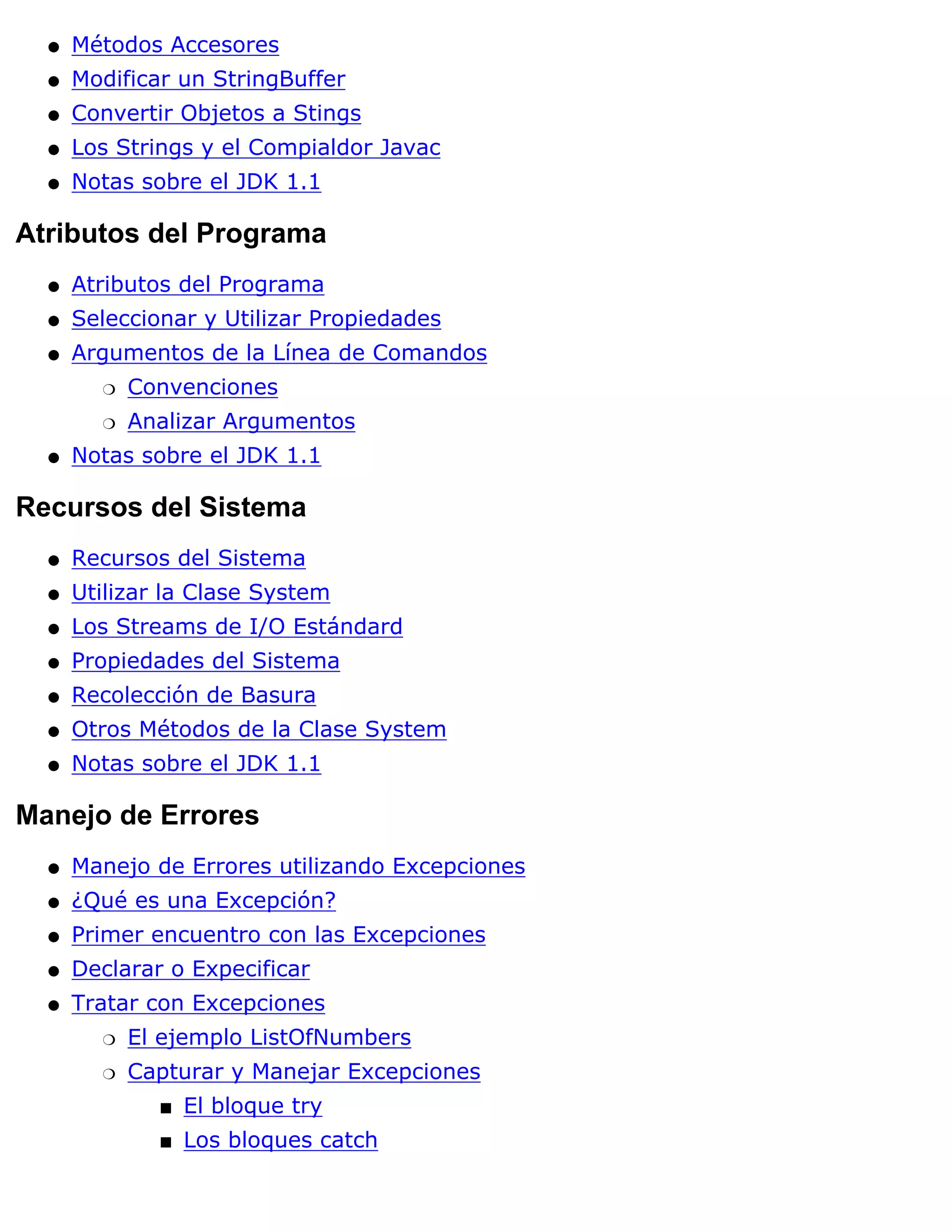 q   Métodos Accesores
  q   Modificar un StringBuffer
  q   Convertir Objetos a Stings
  q   Los Strings y el Compialdor Javac
  q   Notas sobre el JDK 1.1

Atributos del Programa
  q   Atributos del Programa
  q   Seleccionar y Utilizar Propiedades
  q   Argumentos de la Línea de Comandos
        r   Convenciones
        r   Analizar Argumentos
  q   Notas sobre el JDK 1.1

Recursos del Sistema
  q   Recursos del Sistema
  q   Utilizar la Clase System
  q   Los Streams de I/O Estándard
  q   Propiedades del Sistema
  q   Recolección de Basura
  q   Otros Métodos de la Clase System
  q   Notas sobre el JDK 1.1

Manejo de Errores
  q   Manejo de Errores utilizando Excepciones
  q   ¿Qué es una Excepción?
  q   Primer encuentro con las Excepciones
  q   Declarar o Expecificar
  q   Tratar con Excepciones
        r   El ejemplo ListOfNumbers
        r   Capturar y Manejar Excepciones
              s   El bloque try
              s   Los bloques catch
 