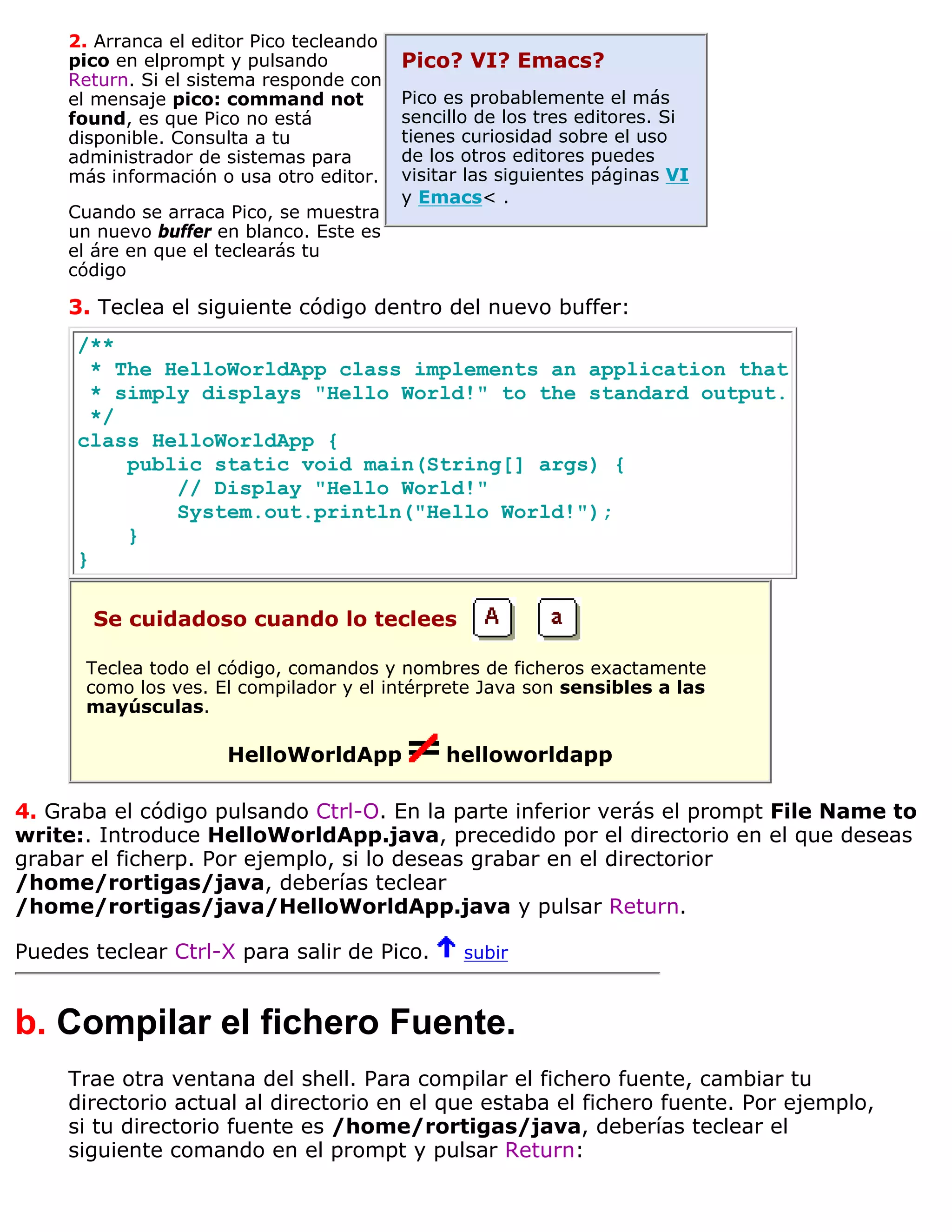 2. Arranca el editor Pico tecleando
     pico en elprompt y pulsando           Pico? VI? Emacs?
     Return. Si el sistema responde con
     el mensaje pico: command not          Pico es probablemente el más
     found, es que Pico no está            sencillo de los tres editores. Si
     disponible. Consulta a tu             tienes curiosidad sobre el uso
     administrador de sistemas para        de los otros editores puedes
     más información o usa otro editor.    visitar las siguientes páginas VI
                                           y Emacs< .
     Cuando se arraca Pico, se muestra
     un nuevo buffer en blanco. Este es
     el áre en que el teclearás tu
     código

     3. Teclea el siguiente código dentro del nuevo buffer:
      /**
        * The HelloWorldApp class implements an application that
        * simply displays "Hello World!" to the standard output.
        */
      class HelloWorldApp {
           public static void main(String[] args) {
               // Display "Hello World!"
               System.out.println("Hello World!");
           }
      }

       Se cuidadoso cuando lo teclees

       Teclea todo el código, comandos y nombres de ficheros exactamente
       como los ves. El compilador y el intérprete Java son sensibles a las
       mayúsculas.

                      HelloWorldApp             helloworldapp

4. Graba el código pulsando Ctrl-O. En la parte inferior verás el prompt File Name to
write:. Introduce HelloWorldApp.java, precedido por el directorio en el que deseas
grabar el ficherp. Por ejemplo, si lo deseas grabar en el directorior
/home/rortigas/java, deberías teclear
/home/rortigas/java/HelloWorldApp.java y pulsar Return.

Puedes teclear Ctrl-X para salir de Pico.         subir



b. Compilar el fichero Fuente.
     Trae otra ventana del shell. Para compilar el fichero fuente, cambiar tu
     directorio actual al directorio en el que estaba el fichero fuente. Por ejemplo,
     si tu directorio fuente es /home/rortigas/java, deberías teclear el
     siguiente comando en el prompt y pulsar Return:
 