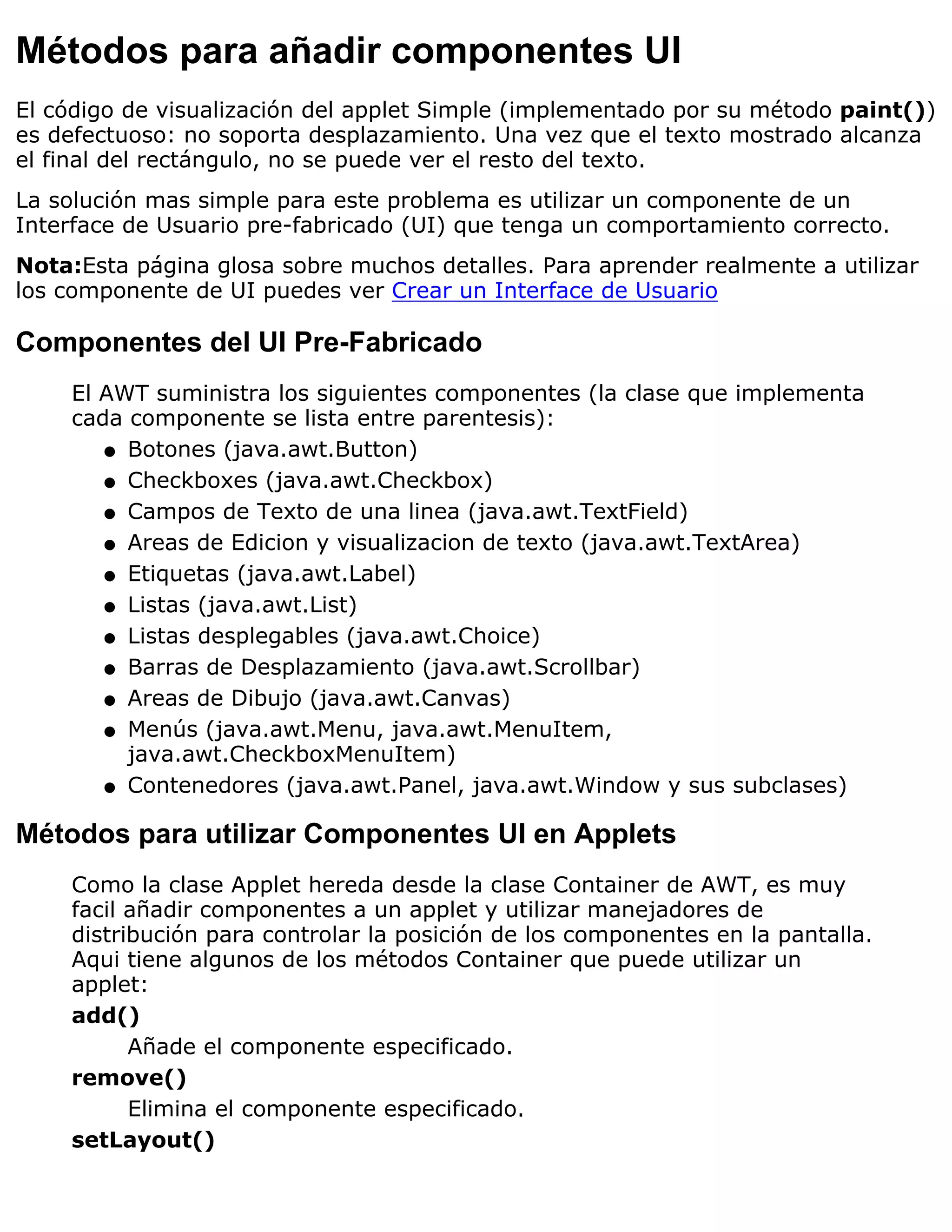 Métodos para añadir componentes UI
El código de visualización del applet Simple (implementado por su método paint())
es defectuoso: no soporta desplazamiento. Una vez que el texto mostrado alcanza
el final del rectángulo, no se puede ver el resto del texto.
La solución mas simple para este problema es utilizar un componente de un
Interface de Usuario pre-fabricado (UI) que tenga un comportamiento correcto.
Nota:Esta página glosa sobre muchos detalles. Para aprender realmente a utilizar
los componente de UI puedes ver Crear un Interface de Usuario

Componentes del UI Pre-Fabricado
    El AWT suministra los siguientes componentes (la clase que implementa
    cada componente se lista entre parentesis):
       q Botones (java.awt.Button)

       q Checkboxes (java.awt.Checkbox)

       q Campos de Texto de una linea (java.awt.TextField)

       q Areas de Edicion y visualizacion de texto (java.awt.TextArea)

       q Etiquetas (java.awt.Label)

       q Listas (java.awt.List)

       q Listas desplegables (java.awt.Choice)

       q Barras de Desplazamiento (java.awt.Scrollbar)

       q Areas de Dibujo (java.awt.Canvas)

       q Menús (java.awt.Menu, java.awt.MenuItem,
         java.awt.CheckboxMenuItem)
       q Contenedores (java.awt.Panel, java.awt.Window y sus subclases)


Métodos para utilizar Componentes UI en Applets
    Como la clase Applet hereda desde la clase Container de AWT, es muy
    facil añadir componentes a un applet y utilizar manejadores de
    distribución para controlar la posición de los componentes en la pantalla.
    Aqui tiene algunos de los métodos Container que puede utilizar un
    applet:
    add()
          Añade el componente especificado.
    remove()
          Elimina el componente especificado.
    setLayout()
 