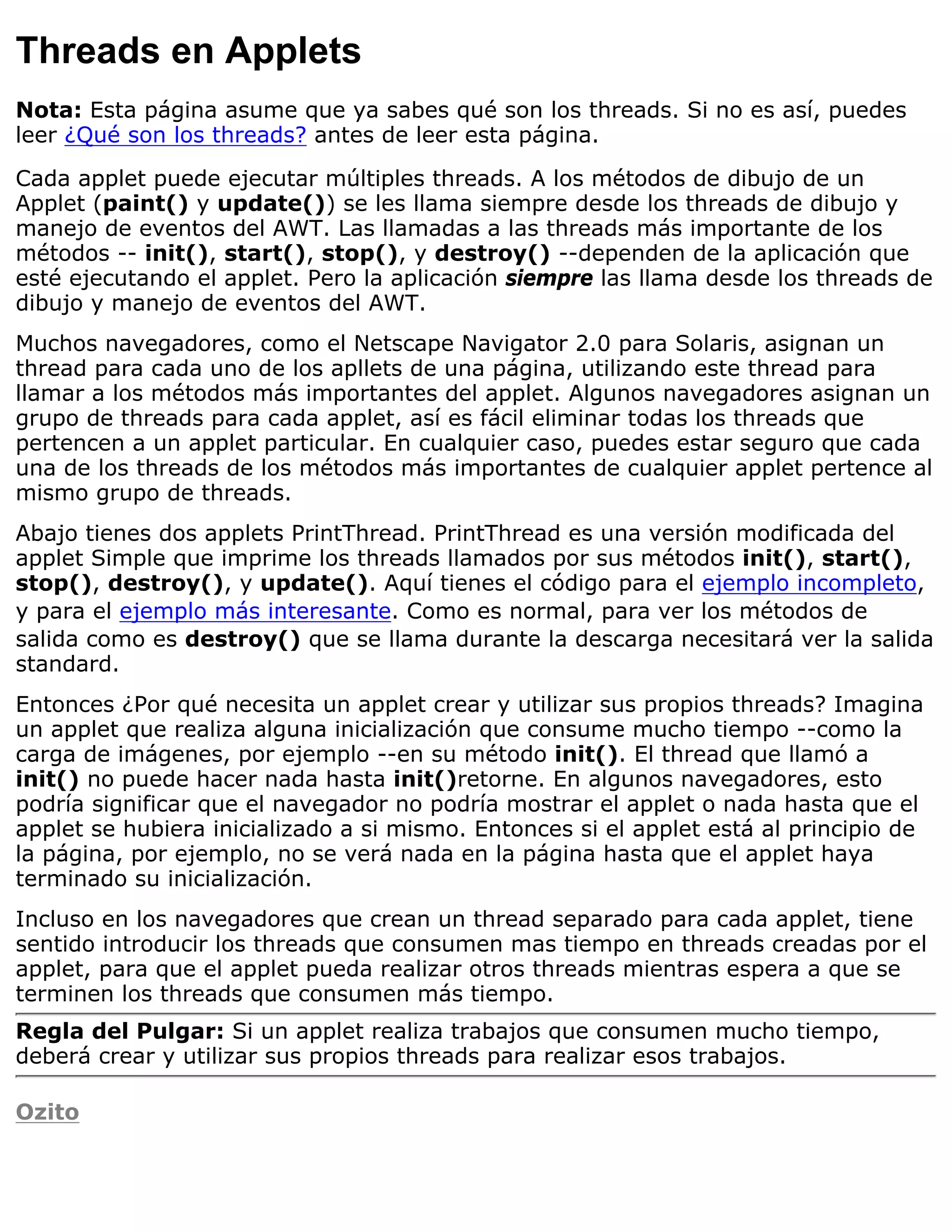 Threads en Applets
Nota: Esta página asume que ya sabes qué son los threads. Si no es así, puedes
leer ¿Qué son los threads? antes de leer esta página.

Cada applet puede ejecutar múltiples threads. A los métodos de dibujo de un
Applet (paint() y update()) se les llama siempre desde los threads de dibujo y
manejo de eventos del AWT. Las llamadas a las threads más importante de los
métodos -- init(), start(), stop(), y destroy() --dependen de la aplicación que
esté ejecutando el applet. Pero la aplicación siempre las llama desde los threads de
dibujo y manejo de eventos del AWT.
Muchos navegadores, como el Netscape Navigator 2.0 para Solaris, asignan un
thread para cada uno de los apllets de una página, utilizando este thread para
llamar a los métodos más importantes del applet. Algunos navegadores asignan un
grupo de threads para cada applet, así es fácil eliminar todas los threads que
pertencen a un applet particular. En cualquier caso, puedes estar seguro que cada
una de los threads de los métodos más importantes de cualquier applet pertence al
mismo grupo de threads.
Abajo tienes dos applets PrintThread. PrintThread es una versión modificada del
applet Simple que imprime los threads llamados por sus métodos init(), start(),
stop(), destroy(), y update(). Aquí tienes el código para el ejemplo incompleto,
y para el ejemplo más interesante. Como es normal, para ver los métodos de
salida como es destroy() que se llama durante la descarga necesitará ver la salida
standard.
Entonces ¿Por qué necesita un applet crear y utilizar sus propios threads? Imagina
un applet que realiza alguna inicialización que consume mucho tiempo --como la
carga de imágenes, por ejemplo --en su método init(). El thread que llamó a
init() no puede hacer nada hasta init()retorne. En algunos navegadores, esto
podría significar que el navegador no podría mostrar el applet o nada hasta que el
applet se hubiera inicializado a si mismo. Entonces si el applet está al principio de
la página, por ejemplo, no se verá nada en la página hasta que el applet haya
terminado su inicialización.
Incluso en los navegadores que crean un thread separado para cada applet, tiene
sentido introducir los threads que consumen mas tiempo en threads creadas por el
applet, para que el applet pueda realizar otros threads mientras espera a que se
terminen los threads que consumen más tiempo.
Regla del Pulgar: Si un applet realiza trabajos que consumen mucho tiempo,
deberá crear y utilizar sus propios threads para realizar esos trabajos.

Ozito
 