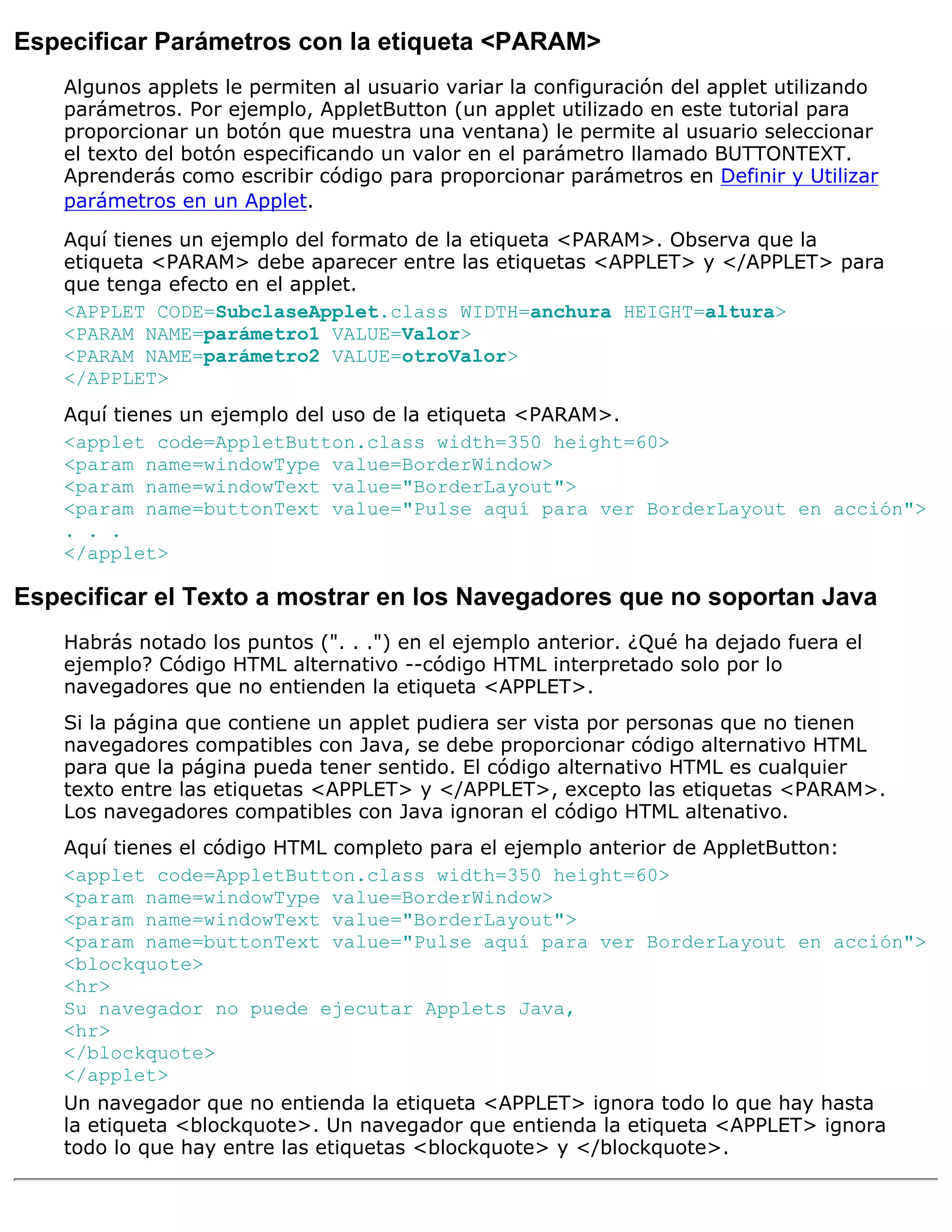 Especificar Parámetros con la etiqueta <PARAM>
    Algunos applets le permiten al usuario variar la configuración del applet utilizando
    parámetros. Por ejemplo, AppletButton (un applet utilizado en este tutorial para
    proporcionar un botón que muestra una ventana) le permite al usuario seleccionar
    el texto del botón especificando un valor en el parámetro llamado BUTTONTEXT.
    Aprenderás como escribir código para proporcionar parámetros en Definir y Utilizar
    parámetros en un Applet.
    Aquí tienes un ejemplo del formato de la etiqueta <PARAM>. Observa que la
    etiqueta <PARAM> debe aparecer entre las etiquetas <APPLET> y </APPLET> para
    que tenga efecto en el applet.
    <APPLET CODE=SubclaseApplet.class WIDTH=anchura HEIGHT=altura>
    <PARAM NAME=parámetro1 VALUE=Valor>
    <PARAM NAME=parámetro2 VALUE=otroValor>
    </APPLET>
    Aquí tienes un ejemplo del uso de la etiqueta <PARAM>.
    <applet code=AppletButton.class width=350 height=60>
    <param name=windowType value=BorderWindow>
    <param name=windowText value="BorderLayout">
    <param name=buttonText value="Pulse aquí para ver BorderLayout en acción">
    . . .
    </applet>

Especificar el Texto a mostrar en los Navegadores que no soportan Java
    Habrás notado los puntos (". . .") en el ejemplo anterior. ¿Qué ha dejado fuera el
    ejemplo? Código HTML alternativo --código HTML interpretado solo por lo
    navegadores que no entienden la etiqueta <APPLET>.
    Si la página que contiene un applet pudiera ser vista por personas que no tienen
    navegadores compatibles con Java, se debe proporcionar código alternativo HTML
    para que la página pueda tener sentido. El código alternativo HTML es cualquier
    texto entre las etiquetas <APPLET> y </APPLET>, excepto las etiquetas <PARAM>.
    Los navegadores compatibles con Java ignoran el código HTML altenativo.
    Aquí tienes el código HTML completo para el ejemplo anterior de AppletButton:
    <applet code=AppletButton.class width=350 height=60>
    <param name=windowType value=BorderWindow>
    <param name=windowText value="BorderLayout">
    <param name=buttonText value="Pulse aquí para ver BorderLayout en acción">
    <blockquote>
    <hr>
    Su navegador no puede ejecutar Applets Java,
    <hr>
    </blockquote>
    </applet>
    Un navegador que no entienda la etiqueta <APPLET> ignora todo lo que hay hasta
    la etiqueta <blockquote>. Un navegador que entienda la etiqueta <APPLET> ignora
    todo lo que hay entre las etiquetas <blockquote> y </blockquote>.
 