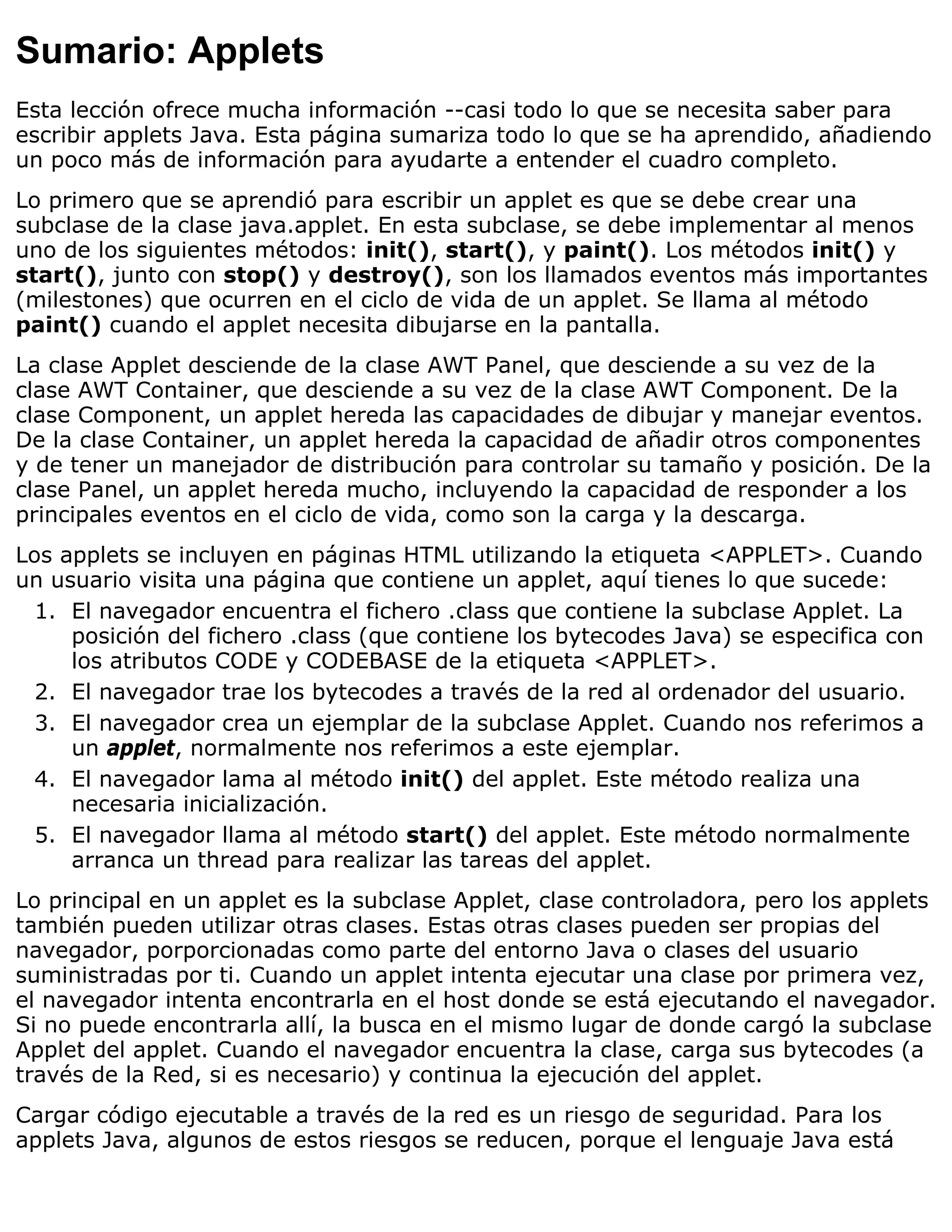 Sumario: Applets
Esta lección ofrece mucha información --casi todo lo que se necesita saber para
escribir applets Java. Esta página sumariza todo lo que se ha aprendido, añadiendo
un poco más de información para ayudarte a entender el cuadro completo.
Lo primero que se aprendió para escribir un applet es que se debe crear una
subclase de la clase java.applet. En esta subclase, se debe implementar al menos
uno de los siguientes métodos: init(), start(), y paint(). Los métodos init() y
start(), junto con stop() y destroy(), son los llamados eventos más importantes
(milestones) que ocurren en el ciclo de vida de un applet. Se llama al método
paint() cuando el applet necesita dibujarse en la pantalla.
La clase Applet desciende de la clase AWT Panel, que desciende a su vez de la
clase AWT Container, que desciende a su vez de la clase AWT Component. De la
clase Component, un applet hereda las capacidades de dibujar y manejar eventos.
De la clase Container, un applet hereda la capacidad de añadir otros componentes
y de tener un manejador de distribución para controlar su tamaño y posición. De la
clase Panel, un applet hereda mucho, incluyendo la capacidad de responder a los
principales eventos en el ciclo de vida, como son la carga y la descarga.
Los applets se incluyen en páginas HTML utilizando la etiqueta <APPLET>. Cuando
un usuario visita una página que contiene un applet, aquí tienes lo que sucede:
  1. El navegador encuentra el fichero .class que contiene la subclase Applet. La
     posición del fichero .class (que contiene los bytecodes Java) se especifica con
     los atributos CODE y CODEBASE de la etiqueta <APPLET>.
  2. El navegador trae los bytecodes a través de la red al ordenador del usuario.
  3. El navegador crea un ejemplar de la subclase Applet. Cuando nos referimos a
     un applet, normalmente nos referimos a este ejemplar.
  4. El navegador lama al método init() del applet. Este método realiza una
     necesaria inicialización.
  5. El navegador llama al método start() del applet. Este método normalmente
     arranca un thread para realizar las tareas del applet.
Lo principal en un applet es la subclase Applet, clase controladora, pero los applets
también pueden utilizar otras clases. Estas otras clases pueden ser propias del
navegador, porporcionadas como parte del entorno Java o clases del usuario
suministradas por ti. Cuando un applet intenta ejecutar una clase por primera vez,
el navegador intenta encontrarla en el host donde se está ejecutando el navegador.
Si no puede encontrarla allí, la busca en el mismo lugar de donde cargó la subclase
Applet del applet. Cuando el navegador encuentra la clase, carga sus bytecodes (a
través de la Red, si es necesario) y continua la ejecución del applet.
Cargar código ejecutable a través de la red es un riesgo de seguridad. Para los
applets Java, algunos de estos riesgos se reducen, porque el lenguaje Java está
 