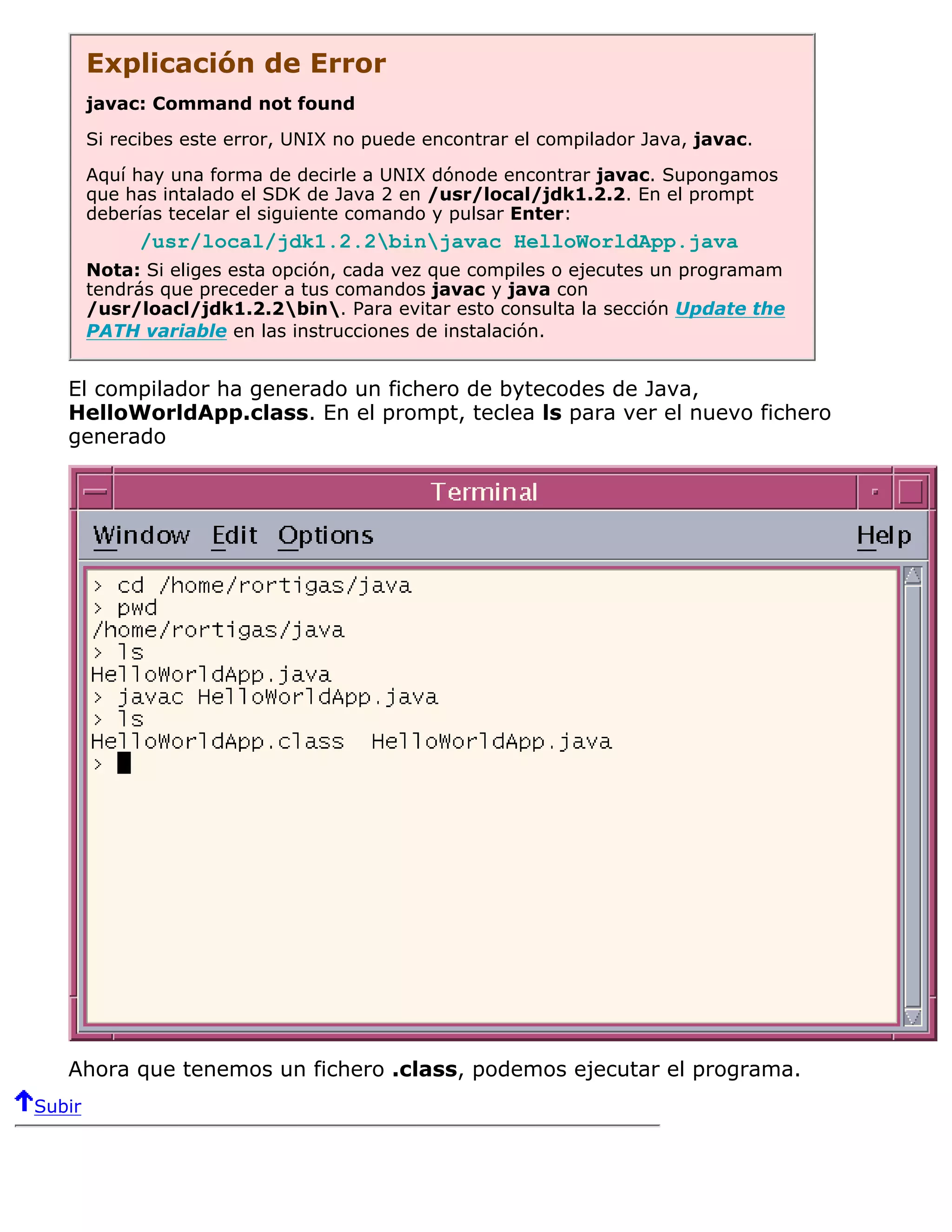 Explicación de Error
        javac: Command not found

        Si recibes este error, UNIX no puede encontrar el compilador Java, javac.

        Aquí hay una forma de decirle a UNIX dónode encontrar javac. Supongamos
        que has intalado el SDK de Java 2 en /usr/local/jdk1.2.2. En el prompt
        deberías tecelar el siguiente comando y pulsar Enter:
             /usr/local/jdk1.2.2binjavac HelloWorldApp.java
        Nota: Si eliges esta opción, cada vez que compiles o ejecutes un programam
        tendrás que preceder a tus comandos javac y java con
        /usr/loacl/jdk1.2.2bin. Para evitar esto consulta la sección Update the
        PATH variable en las instrucciones de instalación.


   El compilador ha generado un fichero de bytecodes de Java,
   HelloWorldApp.class. En el prompt, teclea ls para ver el nuevo fichero
   generado




   Ahora que tenemos un fichero .class, podemos ejecutar el programa.
Subir
 