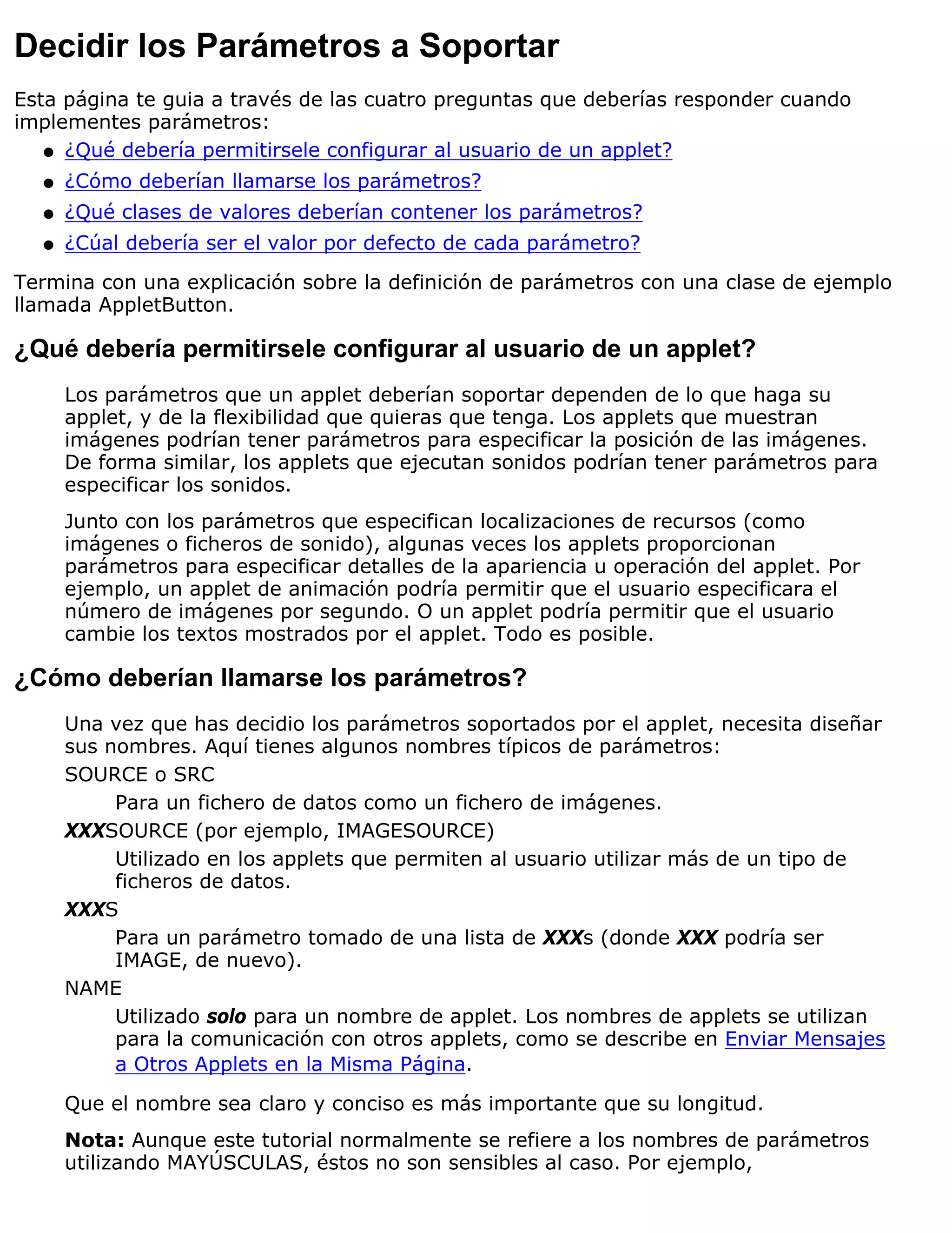 Decidir los Parámetros a Soportar
Esta página te guia a través de las cuatro preguntas que deberías responder cuando
implementes parámetros:
   q ¿Qué debería permitirsele configurar al usuario de un applet?

  q   ¿Cómo deberían llamarse los parámetros?
  q   ¿Qué clases de valores deberían contener los parámetros?
  q   ¿Cúal debería ser el valor por defecto de cada parámetro?
Termina con una explicación sobre la definición de parámetros con una clase de ejemplo
llamada AppletButton.

¿Qué debería permitirsele configurar al usuario de un applet?
      Los parámetros que un applet deberían soportar dependen de lo que haga su
      applet, y de la flexibilidad que quieras que tenga. Los applets que muestran
      imágenes podrían tener parámetros para especificar la posición de las imágenes.
      De forma similar, los applets que ejecutan sonidos podrían tener parámetros para
      especificar los sonidos.
      Junto con los parámetros que especifican localizaciones de recursos (como
      imágenes o ficheros de sonido), algunas veces los applets proporcionan
      parámetros para especificar detalles de la apariencia u operación del applet. Por
      ejemplo, un applet de animación podría permitir que el usuario especificara el
      número de imágenes por segundo. O un applet podría permitir que el usuario
      cambie los textos mostrados por el applet. Todo es posible.

¿Cómo deberían llamarse los parámetros?
      Una vez que has decidio los parámetros soportados por el applet, necesita diseñar
      sus nombres. Aquí tienes algunos nombres típicos de parámetros:
      SOURCE o SRC
           Para un fichero de datos como un fichero de imágenes.
      XXXSOURCE (por ejemplo, IMAGESOURCE)
           Utilizado en los applets que permiten al usuario utilizar más de un tipo de
           ficheros de datos.
      XXXS
           Para un parámetro tomado de una lista de XXXs (donde XXX podría ser
           IMAGE, de nuevo).
      NAME
           Utilizado solo para un nombre de applet. Los nombres de applets se utilizan
           para la comunicación con otros applets, como se describe en Enviar Mensajes
           a Otros Applets en la Misma Página.

      Que el nombre sea claro y conciso es más importante que su longitud.
      Nota: Aunque este tutorial normalmente se refiere a los nombres de parámetros
      utilizando MAYÚSCULAS, éstos no son sensibles al caso. Por ejemplo,
 