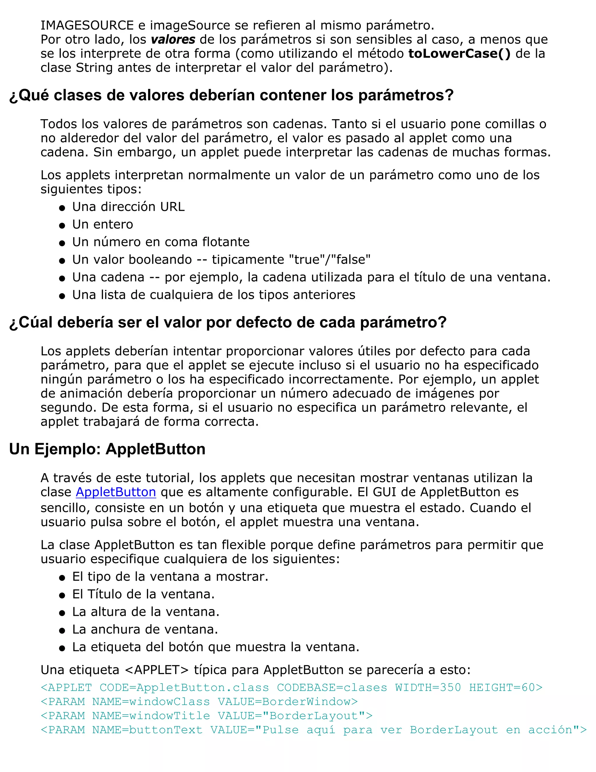 IMAGESOURCE e imageSource se refieren al mismo parámetro.
    Por otro lado, los valores de los parámetros si son sensibles al caso, a menos que
    se los interprete de otra forma (como utilizando el método toLowerCase() de la
    clase String antes de interpretar el valor del parámetro).

¿Qué clases de valores deberían contener los parámetros?
    Todos los valores de parámetros son cadenas. Tanto si el usuario pone comillas o
    no alderedor del valor del parámetro, el valor es pasado al applet como una
    cadena. Sin embargo, un applet puede interpretar las cadenas de muchas formas.
    Los applets interpretan normalmente un valor de un parámetro como uno de los
    siguientes tipos:
       q Una dirección URL

       q Un entero

       q Un número en coma flotante

       q Un valor booleando -- tipicamente "true"/"false"

       q Una cadena -- por ejemplo, la cadena utilizada para el título de una ventana.

       q Una lista de cualquiera de los tipos anteriores


¿Cúal debería ser el valor por defecto de cada parámetro?
    Los applets deberían intentar proporcionar valores útiles por defecto para cada
    parámetro, para que el applet se ejecute incluso si el usuario no ha especificado
    ningún parámetro o los ha especificado incorrectamente. Por ejemplo, un applet
    de animación debería proporcionar un número adecuado de imágenes por
    segundo. De esta forma, si el usuario no especifica un parámetro relevante, el
    applet trabajará de forma correcta.

Un Ejemplo: AppletButton
    A través de este tutorial, los applets que necesitan mostrar ventanas utilizan la
    clase AppletButton que es altamente configurable. El GUI de AppletButton es
    sencillo, consiste en un botón y una etiqueta que muestra el estado. Cuando el
    usuario pulsa sobre el botón, el applet muestra una ventana.
    La clase AppletButton es tan flexible porque define parámetros para permitir que
    usuario especifique cualquiera de los siguientes:
       q El tipo de la ventana a mostrar.

       q El Título de la ventana.

       q La altura de la ventana.

       q La anchura de ventana.

       q La etiqueta del botón que muestra la ventana.

    Una etiqueta <APPLET> típica para AppletButton se parecería a esto:
    <APPLET CODE=AppletButton.class CODEBASE=clases WIDTH=350 HEIGHT=60>
    <PARAM NAME=windowClass VALUE=BorderWindow>
    <PARAM NAME=windowTitle VALUE="BorderLayout">
    <PARAM NAME=buttonText VALUE="Pulse aquí para ver BorderLayout en acción">
 