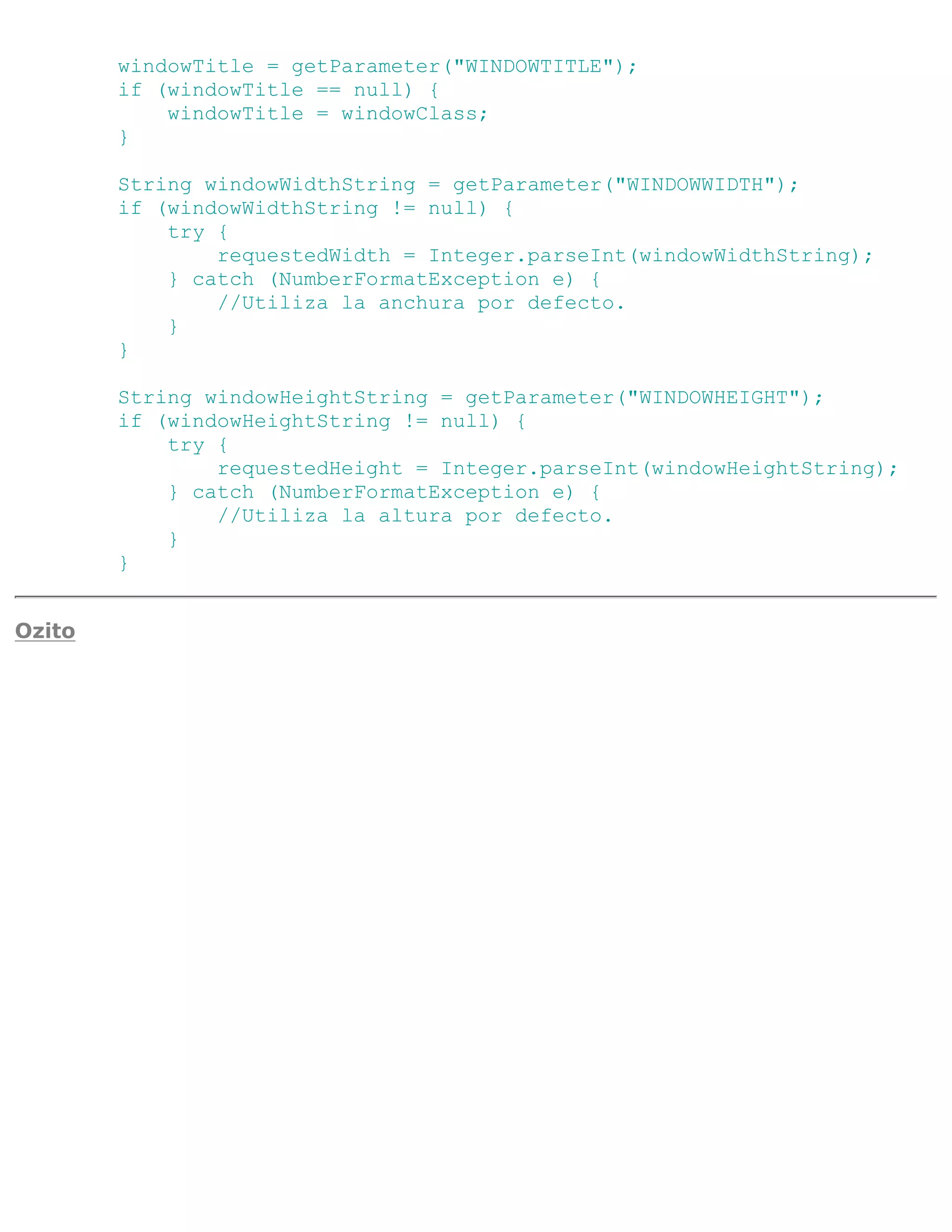 windowTitle = getParameter("WINDOWTITLE");
        if (windowTitle == null) {
            windowTitle = windowClass;
        }

        String windowWidthString = getParameter("WINDOWWIDTH");
        if (windowWidthString != null) {
            try {
                requestedWidth = Integer.parseInt(windowWidthString);
            } catch (NumberFormatException e) {
                //Utiliza la anchura por defecto.
            }
        }

        String windowHeightString = getParameter("WINDOWHEIGHT");
        if (windowHeightString != null) {
            try {
                requestedHeight = Integer.parseInt(windowHeightString);
            } catch (NumberFormatException e) {
                //Utiliza la altura por defecto.
            }
        }


Ozito
 