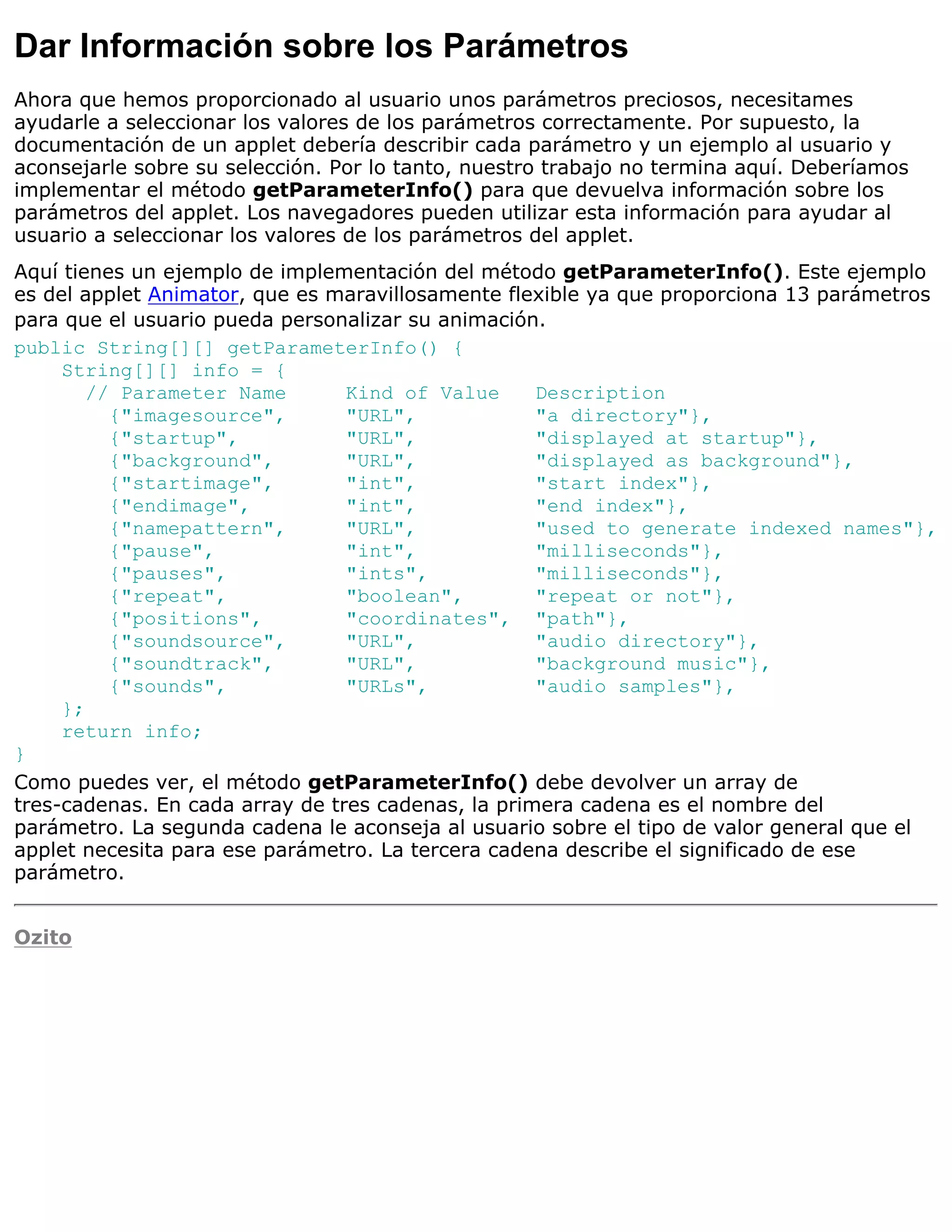 Dar Información sobre los Parámetros
Ahora que hemos proporcionado al usuario unos parámetros preciosos, necesitames
ayudarle a seleccionar los valores de los parámetros correctamente. Por supuesto, la
documentación de un applet debería describir cada parámetro y un ejemplo al usuario y
aconsejarle sobre su selección. Por lo tanto, nuestro trabajo no termina aquí. Deberíamos
implementar el método getParameterInfo() para que devuelva información sobre los
parámetros del applet. Los navegadores pueden utilizar esta información para ayudar al
usuario a seleccionar los valores de los parámetros del applet.
Aquí tienes un ejemplo de implementación del método getParameterInfo(). Este ejemplo
es del applet Animator, que es maravillosamente flexible ya que proporciona 13 parámetros
para que el usuario pueda personalizar su animación.
public String[][] getParameterInfo() {
     String[][] info = {
        // Parameter Name        Kind of Value      Description
          {"imagesource",        "URL",             "a directory"},
          {"startup",            "URL",             "displayed at startup"},
          {"background",         "URL",             "displayed as background"},
          {"startimage",         "int",             "start index"},
          {"endimage",           "int",             "end index"},
          {"namepattern",        "URL",             "used to generate indexed names"},
          {"pause",              "int",             "milliseconds"},
          {"pauses",             "ints",            "milliseconds"},
          {"repeat",             "boolean",         "repeat or not"},
          {"positions",          "coordinates", "path"},
          {"soundsource",        "URL",             "audio directory"},
          {"soundtrack",         "URL",             "background music"},
          {"sounds",             "URLs",            "audio samples"},
     };
     return info;
}
Como puedes ver, el método getParameterInfo() debe devolver un array de
tres-cadenas. En cada array de tres cadenas, la primera cadena es el nombre del
parámetro. La segunda cadena le aconseja al usuario sobre el tipo de valor general que el
applet necesita para ese parámetro. La tercera cadena describe el significado de ese
parámetro.


Ozito
 