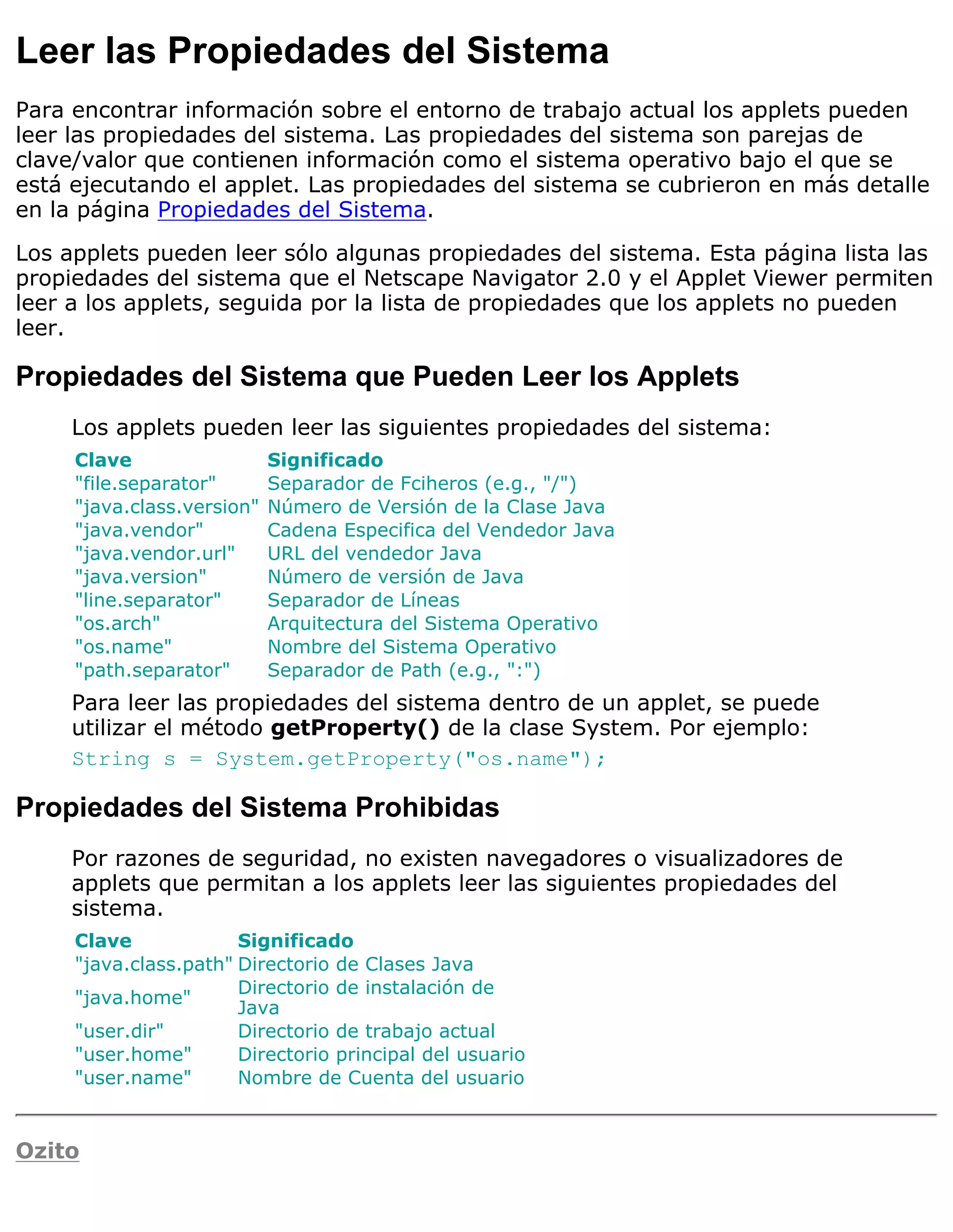 Leer las Propiedades del Sistema
Para encontrar información sobre el entorno de trabajo actual los applets pueden
leer las propiedades del sistema. Las propiedades del sistema son parejas de
clave/valor que contienen información como el sistema operativo bajo el que se
está ejecutando el applet. Las propiedades del sistema se cubrieron en más detalle
en la página Propiedades del Sistema.

Los applets pueden leer sólo algunas propiedades del sistema. Esta página lista las
propiedades del sistema que el Netscape Navigator 2.0 y el Applet Viewer permiten
leer a los applets, seguida por la lista de propiedades que los applets no pueden
leer.

Propiedades del Sistema que Pueden Leer los Applets
     Los applets pueden leer las siguientes propiedades del sistema:
     Clave                  Significado
     "file.separator"       Separador de Fciheros (e.g., "/")
     "java.class.version"   Número de Versión de la Clase Java
     "java.vendor"          Cadena Especifica del Vendedor Java
     "java.vendor.url"      URL del vendedor Java
     "java.version"         Número de versión de Java
     "line.separator"       Separador de Líneas
     "os.arch"              Arquitectura del Sistema Operativo
     "os.name"              Nombre del Sistema Operativo
     "path.separator"       Separador de Path (e.g., ":")
     Para leer las propiedades del sistema dentro de un applet, se puede
     utilizar el método getProperty() de la clase System. Por ejemplo:
     String s = System.getProperty("os.name");

Propiedades del Sistema Prohibidas
     Por razones de seguridad, no existen navegadores o visualizadores de
     applets que permitan a los applets leer las siguientes propiedades del
     sistema.
     Clave             Significado
     "java.class.path" Directorio de Clases Java
                       Directorio de instalación de
     "java.home"
                       Java
     "user.dir"        Directorio de trabajo actual
     "user.home"       Directorio principal del usuario
     "user.name"       Nombre de Cuenta del usuario


Ozito
 