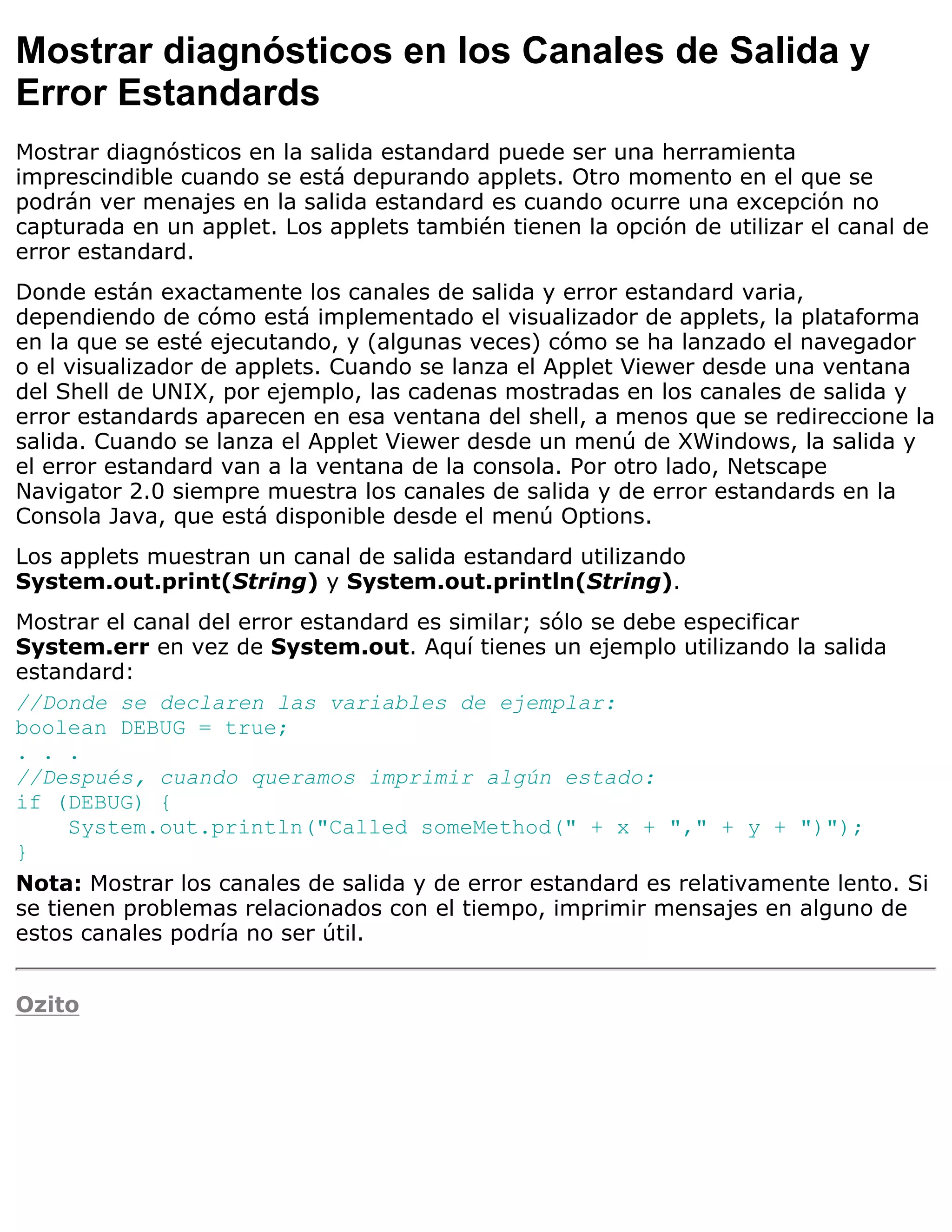 Mostrar diagnósticos en los Canales de Salida y
Error Estandards
Mostrar diagnósticos en la salida estandard puede ser una herramienta
imprescindible cuando se está depurando applets. Otro momento en el que se
podrán ver menajes en la salida estandard es cuando ocurre una excepción no
capturada en un applet. Los applets también tienen la opción de utilizar el canal de
error estandard.
Donde están exactamente los canales de salida y error estandard varia,
dependiendo de cómo está implementado el visualizador de applets, la plataforma
en la que se esté ejecutando, y (algunas veces) cómo se ha lanzado el navegador
o el visualizador de applets. Cuando se lanza el Applet Viewer desde una ventana
del Shell de UNIX, por ejemplo, las cadenas mostradas en los canales de salida y
error estandards aparecen en esa ventana del shell, a menos que se redireccione la
salida. Cuando se lanza el Applet Viewer desde un menú de XWindows, la salida y
el error estandard van a la ventana de la consola. Por otro lado, Netscape
Navigator 2.0 siempre muestra los canales de salida y de error estandards en la
Consola Java, que está disponible desde el menú Options.
Los applets muestran un canal de salida estandard utilizando
System.out.print(String) y System.out.println(String).
Mostrar el canal del error estandard es similar; sólo se debe especificar
System.err en vez de System.out. Aquí tienes un ejemplo utilizando la salida
estandard:
//Donde se declaren las variables de ejemplar:
boolean DEBUG = true;
. . .
//Después, cuando queramos imprimir algún estado:
if (DEBUG) {
     System.out.println("Called someMethod(" + x + "," + y + ")");
}
Nota: Mostrar los canales de salida y de error estandard es relativamente lento. Si
se tienen problemas relacionados con el tiempo, imprimir mensajes en alguno de
estos canales podría no ser útil.


Ozito
 
