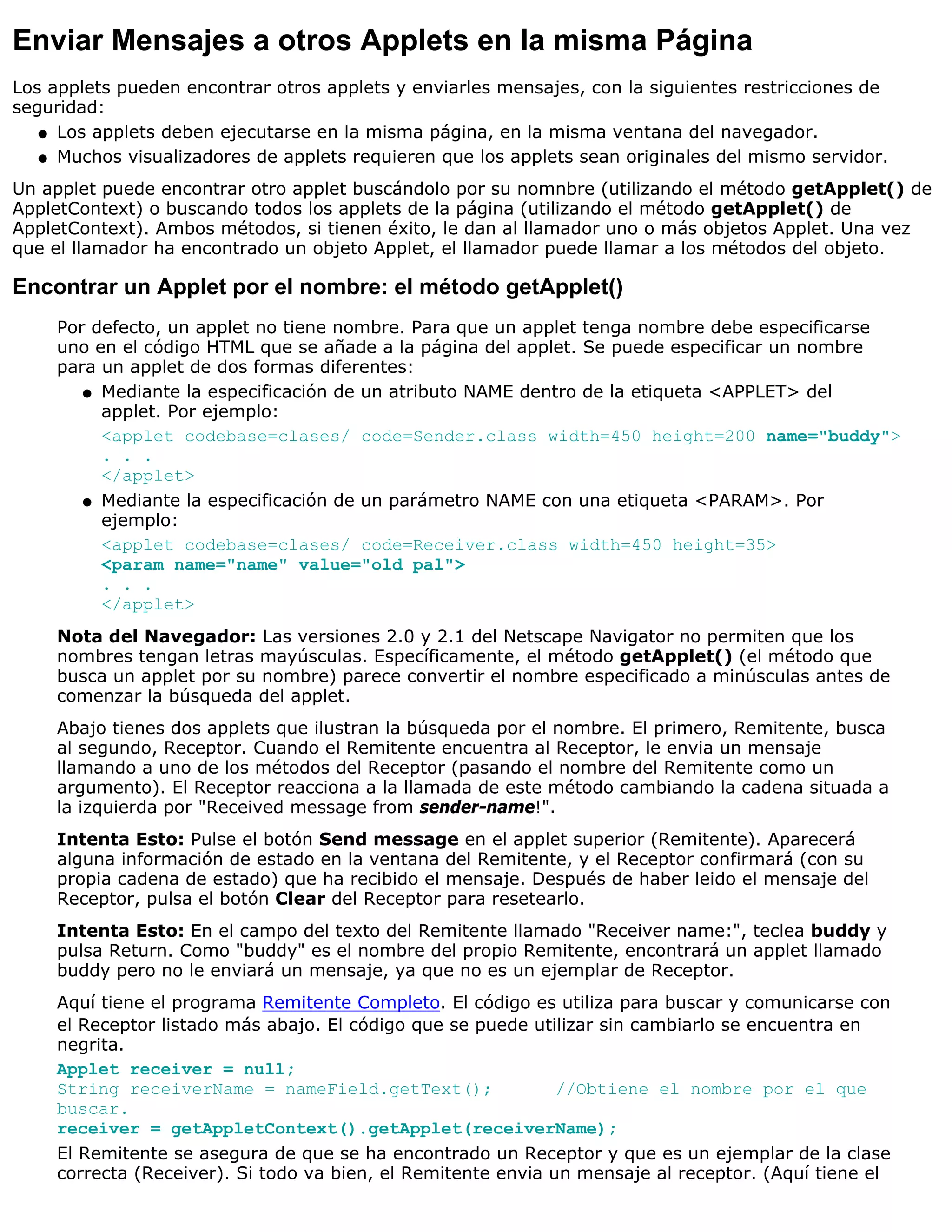 Enviar Mensajes a otros Applets en la misma Página
Los applets pueden encontrar otros applets y enviarles mensajes, con la siguientes restricciones de
seguridad:
   q Los applets deben ejecutarse en la misma página, en la misma ventana del navegador.

   q Muchos visualizadores de applets requieren que los applets sean originales del mismo servidor.

Un applet puede encontrar otro applet buscándolo por su nomnbre (utilizando el método getApplet() de
AppletContext) o buscando todos los applets de la página (utilizando el método getApplet() de
AppletContext). Ambos métodos, si tienen éxito, le dan al llamador uno o más objetos Applet. Una vez
que el llamador ha encontrado un objeto Applet, el llamador puede llamar a los métodos del objeto.

Encontrar un Applet por el nombre: el método getApplet()
     Por defecto, un applet no tiene nombre. Para que un applet tenga nombre debe especificarse
     uno en el código HTML que se añade a la página del applet. Se puede especificar un nombre
     para un applet de dos formas diferentes:
        q Mediante la especificación de un atributo NAME dentro de la etiqueta <APPLET> del
          applet. Por ejemplo:
          <applet codebase=clases/ code=Sender.class width=450 height=200 name="buddy">
          . . .
          </applet>
        q Mediante la especificación de un parámetro NAME con una etiqueta <PARAM>. Por
          ejemplo:
          <applet codebase=clases/ code=Receiver.class width=450 height=35>
          <param name="name" value="old pal">
          . . .
          </applet>
     Nota del Navegador: Las versiones 2.0 y 2.1 del Netscape Navigator no permiten que los
     nombres tengan letras mayúsculas. Específicamente, el método getApplet() (el método que
     busca un applet por su nombre) parece convertir el nombre especificado a minúsculas antes de
     comenzar la búsqueda del applet.
     Abajo tienes dos applets que ilustran la búsqueda por el nombre. El primero, Remitente, busca
     al segundo, Receptor. Cuando el Remitente encuentra al Receptor, le envia un mensaje
     llamando a uno de los métodos del Receptor (pasando el nombre del Remitente como un
     argumento). El Receptor reacciona a la llamada de este método cambiando la cadena situada a
     la izquierda por "Received message from sender-name!".
     Intenta Esto: Pulse el botón Send message en el applet superior (Remitente). Aparecerá
     alguna información de estado en la ventana del Remitente, y el Receptor confirmará (con su
     propia cadena de estado) que ha recibido el mensaje. Después de haber leido el mensaje del
     Receptor, pulsa el botón Clear del Receptor para resetearlo.
     Intenta Esto: En el campo del texto del Remitente llamado "Receiver name:", teclea buddy y
     pulsa Return. Como "buddy" es el nombre del propio Remitente, encontrará un applet llamado
     buddy pero no le enviará un mensaje, ya que no es un ejemplar de Receptor.
     Aquí tiene el programa Remitente Completo. El código es utiliza para buscar y comunicarse con
     el Receptor listado más abajo. El código que se puede utilizar sin cambiarlo se encuentra en
     negrita.
     Applet receiver = null;
     String receiverName = nameField.getText();                //Obtiene el nombre por el que
     buscar.
     receiver = getAppletContext().getApplet(receiverName);
     El Remitente se asegura de que se ha encontrado un Receptor y que es un ejemplar de la clase
     correcta (Receiver). Si todo va bien, el Remitente envia un mensaje al receptor. (Aquí tiene el
 