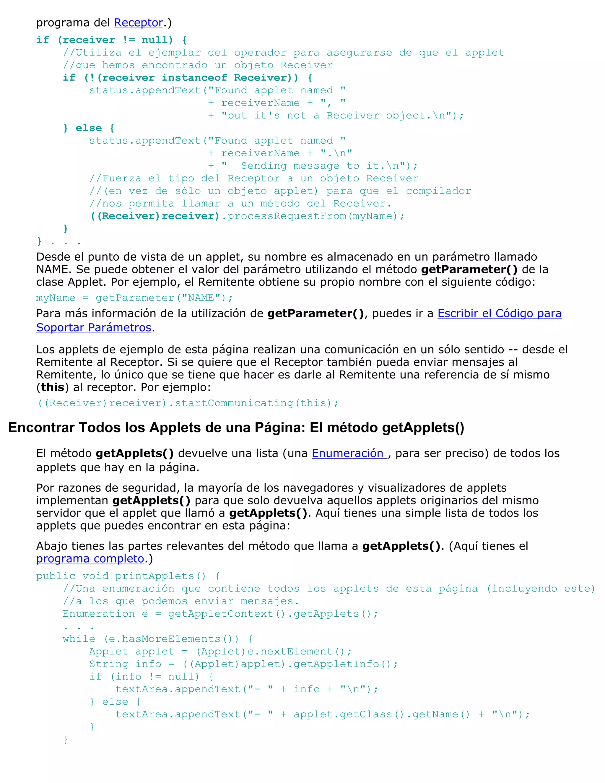 programa del Receptor.)
    if (receiver != null) {
         //Utiliza el ejemplar del operador para asegurarse de que el applet
         //que hemos encontrado un objeto Receiver
         if (!(receiver instanceof Receiver)) {
             status.appendText("Found applet named "
                                   + receiverName + ", "
                                   + "but it's not a Receiver object.n");
         } else {
             status.appendText("Found applet named "
                                   + receiverName + ".n"
                                   + " Sending message to it.n");
             //Fuerza el tipo del Receptor a un objeto Receiver
             //(en vez de sólo un objeto applet) para que el compilador
             //nos permita llamar a un método del Receiver.
             ((Receiver)receiver).processRequestFrom(myName);
         }
    } . . .
    Desde el punto de vista de un applet, su nombre es almacenado en un parámetro llamado
    NAME. Se puede obtener el valor del parámetro utilizando el método getParameter() de la
    clase Applet. Por ejemplo, el Remitente obtiene su propio nombre con el siguiente código:
    myName = getParameter("NAME");
    Para más información de la utilización de getParameter(), puedes ir a Escribir el Código para
    Soportar Parámetros.
    Los applets de ejemplo de esta página realizan una comunicación en un sólo sentido -- desde el
    Remitente al Receptor. Si se quiere que el Receptor también pueda enviar mensajes al
    Remitente, lo único que se tiene que hacer es darle al Remitente una referencia de sí mismo
    (this) al receptor. Por ejemplo:
    ((Receiver)receiver).startCommunicating(this);

Encontrar Todos los Applets de una Página: El método getApplets()
    El método getApplets() devuelve una lista (una Enumeración , para ser preciso) de todos los
    applets que hay en la página.
    Por razones de seguridad, la mayoría de los navegadores y visualizadores de applets
    implementan getApplets() para que solo devuelva aquellos applets originarios del mismo
    servidor que el applet que llamó a getApplets(). Aquí tienes una simple lista de todos los
    applets que puedes encontrar en esta página:
    Abajo tienes las partes relevantes del método que llama a getApplets(). (Aquí tienes el
    programa completo.)
    public void printApplets() {
        //Una enumeración que contiene todos los applets de esta página (incluyendo este)
        //a los que podemos enviar mensajes.
        Enumeration e = getAppletContext().getApplets();
        . . .
        while (e.hasMoreElements()) {
            Applet applet = (Applet)e.nextElement();
            String info = ((Applet)applet).getAppletInfo();
            if (info != null) {
                textArea.appendText("- " + info + "n");
            } else {
                textArea.appendText("- " + applet.getClass().getName() + "n");
            }
        }
 