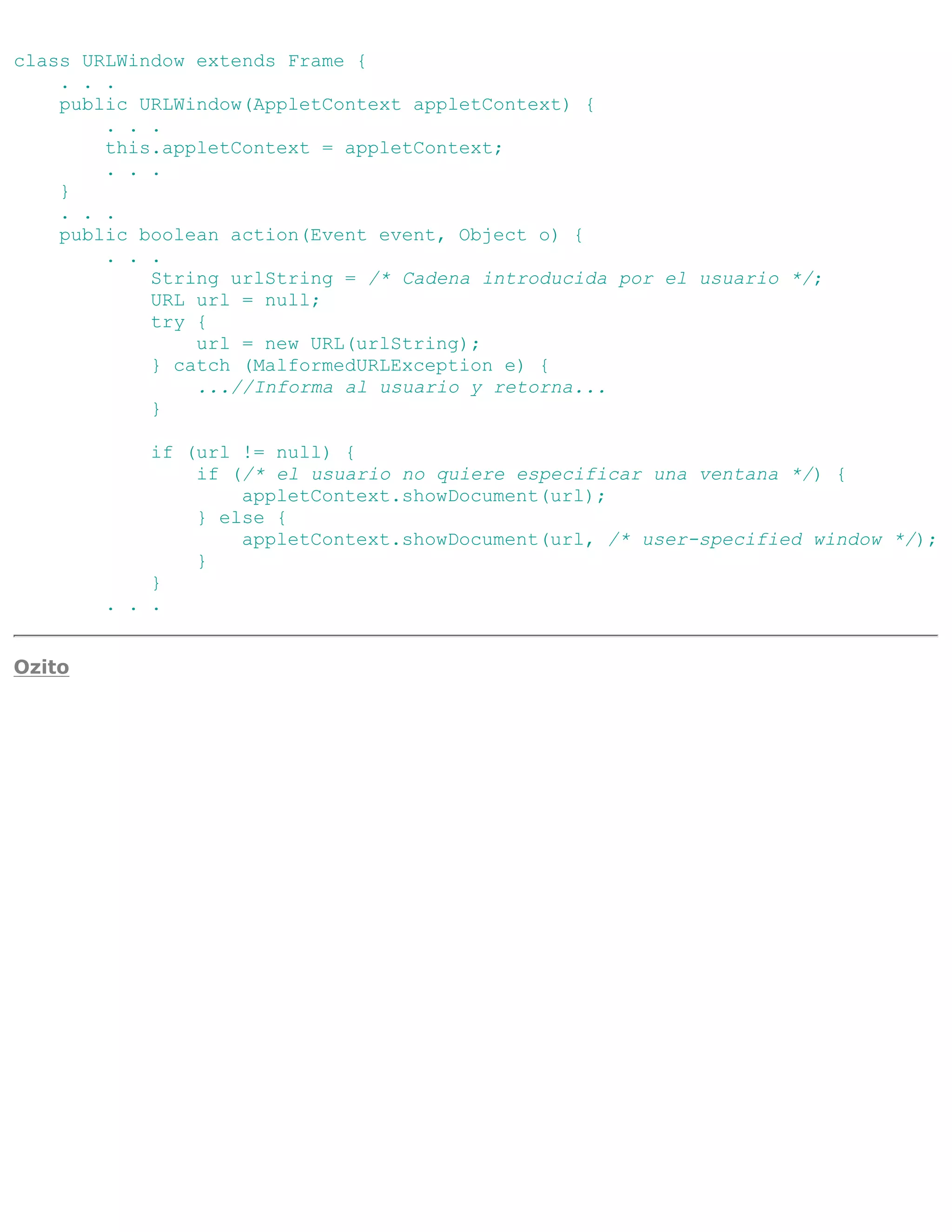 class URLWindow extends Frame {
    . . .
    public URLWindow(AppletContext appletContext) {
        . . .
        this.appletContext = appletContext;
        . . .
    }
    . . .
    public boolean action(Event event, Object o) {
        . . .
            String urlString = /* Cadena introducida por el usuario */;
            URL url = null;
            try {
                url = new URL(urlString);
            } catch (MalformedURLException e) {
                ...//Informa al usuario y retorna...
            }

            if (url != null) {
                if (/* el usuario no quiere especificar una ventana */) {
                    appletContext.showDocument(url);
                } else {
                    appletContext.showDocument(url, /* user-specified window */);
                }
            }
        . . .


Ozito
 