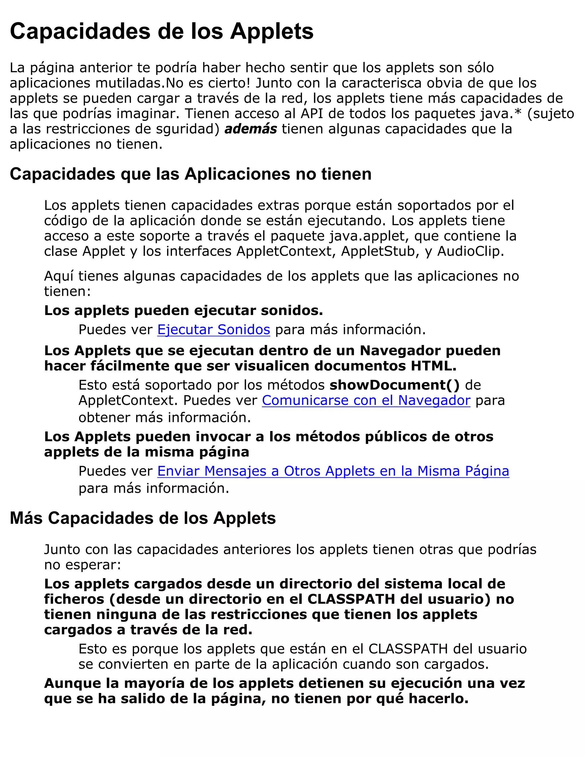 Capacidades de los Applets
La página anterior te podría haber hecho sentir que los applets son sólo
aplicaciones mutiladas.No es cierto! Junto con la caracterisca obvia de que los
applets se pueden cargar a través de la red, los applets tiene más capacidades de
las que podrías imaginar. Tienen acceso al API de todos los paquetes java.* (sujeto
a las restricciones de sguridad) además tienen algunas capacidades que la
aplicaciones no tienen.

Capacidades que las Aplicaciones no tienen
     Los applets tienen capacidades extras porque están soportados por el
     código de la aplicación donde se están ejecutando. Los applets tiene
     acceso a este soporte a través el paquete java.applet, que contiene la
     clase Applet y los interfaces AppletContext, AppletStub, y AudioClip.
     Aquí tienes algunas capacidades de los applets que las aplicaciones no
     tienen:
     Los applets pueden ejecutar sonidos.
          Puedes ver Ejecutar Sonidos para más información.
     Los Applets que se ejecutan dentro de un Navegador pueden
     hacer fácilmente que ser visualicen documentos HTML.
         Esto está soportado por los métodos showDocument() de
         AppletContext. Puedes ver Comunicarse con el Navegador para
         obtener más información.
     Los Applets pueden invocar a los métodos públicos de otros
     applets de la misma página
         Puedes ver Enviar Mensajes a Otros Applets en la Misma Página
         para más información.

Más Capacidades de los Applets
     Junto con las capacidades anteriores los applets tienen otras que podrías
     no esperar:
     Los applets cargados desde un directorio del sistema local de
     ficheros (desde un directorio en el CLASSPATH del usuario) no
     tienen ninguna de las restricciones que tienen los applets
     cargados a través de la red.
          Esto es porque los applets que están en el CLASSPATH del usuario
          se convierten en parte de la aplicación cuando son cargados.
     Aunque la mayoría de los applets detienen su ejecución una vez
     que se ha salido de la página, no tienen por qué hacerlo.
 