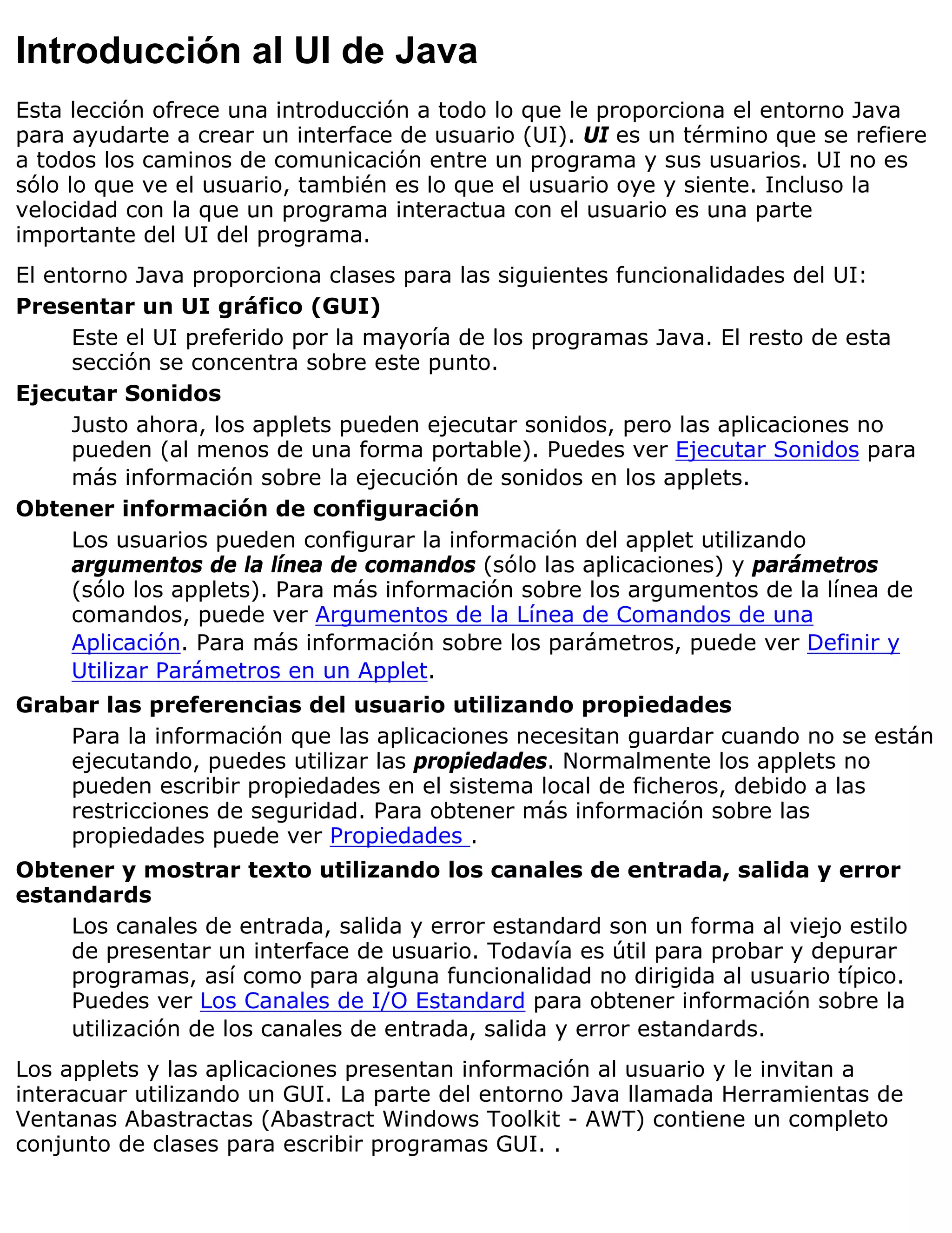Introducción al UI de Java
Esta lección ofrece una introducción a todo lo que le proporciona el entorno Java
para ayudarte a crear un interface de usuario (UI). UI es un término que se refiere
a todos los caminos de comunicación entre un programa y sus usuarios. UI no es
sólo lo que ve el usuario, también es lo que el usuario oye y siente. Incluso la
velocidad con la que un programa interactua con el usuario es una parte
importante del UI del programa.
El entorno Java proporciona clases para las siguientes funcionalidades del UI:
Presentar un UI gráfico (GUI)
     Este el UI preferido por la mayoría de los programas Java. El resto de esta
     sección se concentra sobre este punto.
Ejecutar Sonidos
     Justo ahora, los applets pueden ejecutar sonidos, pero las aplicaciones no
     pueden (al menos de una forma portable). Puedes ver Ejecutar Sonidos para
     más información sobre la ejecución de sonidos en los applets.
Obtener información de configuración
     Los usuarios pueden configurar la información del applet utilizando
     argumentos de la línea de comandos (sólo las aplicaciones) y parámetros
     (sólo los applets). Para más información sobre los argumentos de la línea de
     comandos, puede ver Argumentos de la Línea de Comandos de una
     Aplicación. Para más información sobre los parámetros, puede ver Definir y
     Utilizar Parámetros en un Applet.
Grabar las preferencias del usuario utilizando propiedades
    Para la información que las aplicaciones necesitan guardar cuando no se están
    ejecutando, puedes utilizar las propiedades. Normalmente los applets no
    pueden escribir propiedades en el sistema local de ficheros, debido a las
    restricciones de seguridad. Para obtener más información sobre las
    propiedades puede ver Propiedades .
Obtener y mostrar texto utilizando los canales de entrada, salida y error
estandards
    Los canales de entrada, salida y error estandard son un forma al viejo estilo
    de presentar un interface de usuario. Todavía es útil para probar y depurar
    programas, así como para alguna funcionalidad no dirigida al usuario típico.
    Puedes ver Los Canales de I/O Estandard para obtener información sobre la
    utilización de los canales de entrada, salida y error estandards.
Los applets y las aplicaciones presentan información al usuario y le invitan a
interacuar utilizando un GUI. La parte del entorno Java llamada Herramientas de
Ventanas Abastractas (Abastract Windows Toolkit - AWT) contiene un completo
conjunto de clases para escribir programas GUI. .
 