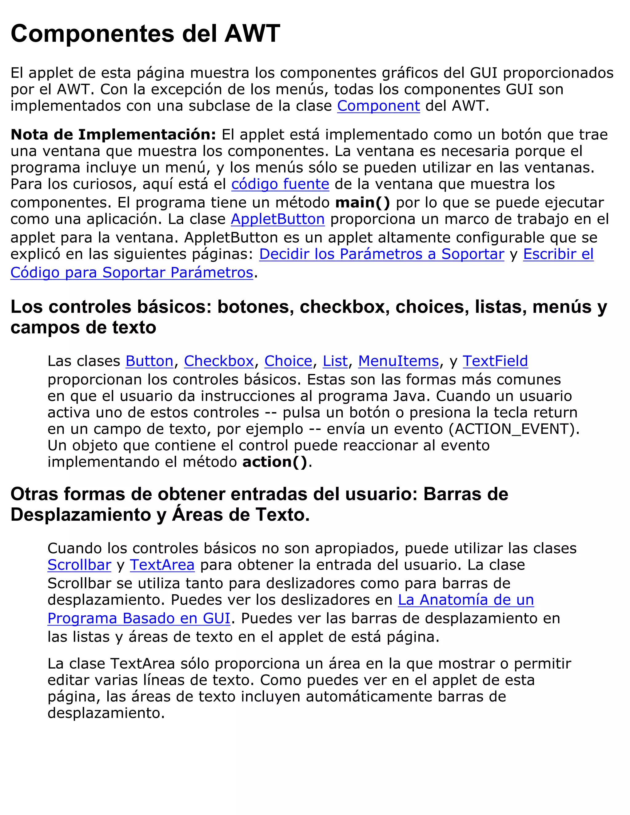 Componentes del AWT
El applet de esta página muestra los componentes gráficos del GUI proporcionados
por el AWT. Con la excepción de los menús, todas los componentes GUI son
implementados con una subclase de la clase Component del AWT.

Nota de Implementación: El applet está implementado como un botón que trae
una ventana que muestra los componentes. La ventana es necesaria porque el
programa incluye un menú, y los menús sólo se pueden utilizar en las ventanas.
Para los curiosos, aquí está el código fuente de la ventana que muestra los
componentes. El programa tiene un método main() por lo que se puede ejecutar
como una aplicación. La clase AppletButton proporciona un marco de trabajo en el
applet para la ventana. AppletButton es un applet altamente configurable que se
explicó en las siguientes páginas: Decidir los Parámetros a Soportar y Escribir el
Código para Soportar Parámetros.

Los controles básicos: botones, checkbox, choices, listas, menús y
campos de texto
     Las clases Button, Checkbox, Choice, List, MenuItems, y TextField
     proporcionan los controles básicos. Estas son las formas más comunes
     en que el usuario da instrucciones al programa Java. Cuando un usuario
     activa uno de estos controles -- pulsa un botón o presiona la tecla return
     en un campo de texto, por ejemplo -- envía un evento (ACTION_EVENT).
     Un objeto que contiene el control puede reaccionar al evento
     implementando el método action().

Otras formas de obtener entradas del usuario: Barras de
Desplazamiento y Áreas de Texto.
     Cuando los controles básicos no son apropiados, puede utilizar las clases
     Scrollbar y TextArea para obtener la entrada del usuario. La clase
     Scrollbar se utiliza tanto para deslizadores como para barras de
     desplazamiento. Puedes ver los deslizadores en La Anatomía de un
     Programa Basado en GUI. Puedes ver las barras de desplazamiento en
     las listas y áreas de texto en el applet de está página.
     La clase TextArea sólo proporciona un área en la que mostrar o permitir
     editar varias líneas de texto. Como puedes ver en el applet de esta
     página, las áreas de texto incluyen automáticamente barras de
     desplazamiento.
 
