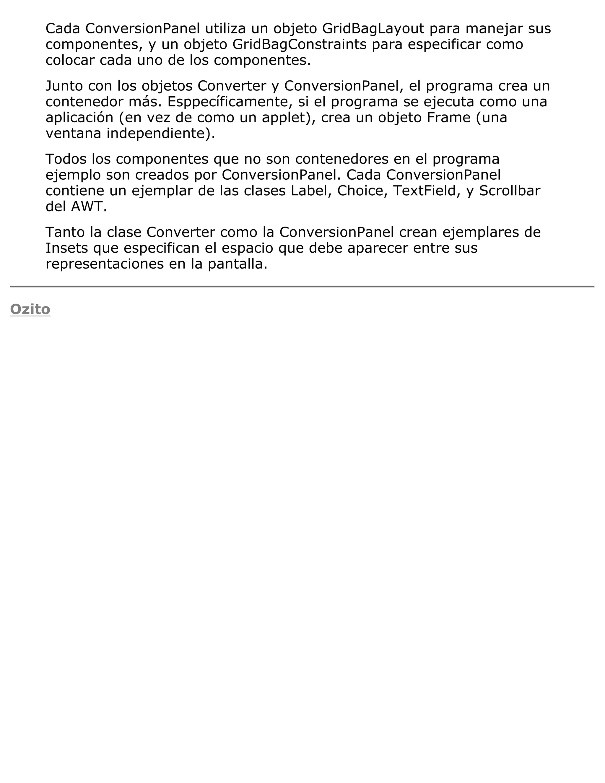 Cada ConversionPanel utiliza un objeto GridBagLayout para manejar sus
    componentes, y un objeto GridBagConstraints para especificar como
    colocar cada uno de los componentes.
    Junto con los objetos Converter y ConversionPanel, el programa crea un
    contenedor más. Esppecíficamente, si el programa se ejecuta como una
    aplicación (en vez de como un applet), crea un objeto Frame (una
    ventana independiente).
    Todos los componentes que no son contenedores en el programa
    ejemplo son creados por ConversionPanel. Cada ConversionPanel
    contiene un ejemplar de las clases Label, Choice, TextField, y Scrollbar
    del AWT.
    Tanto la clase Converter como la ConversionPanel crean ejemplares de
    Insets que especifican el espacio que debe aparecer entre sus
    representaciones en la pantalla.


Ozito
 