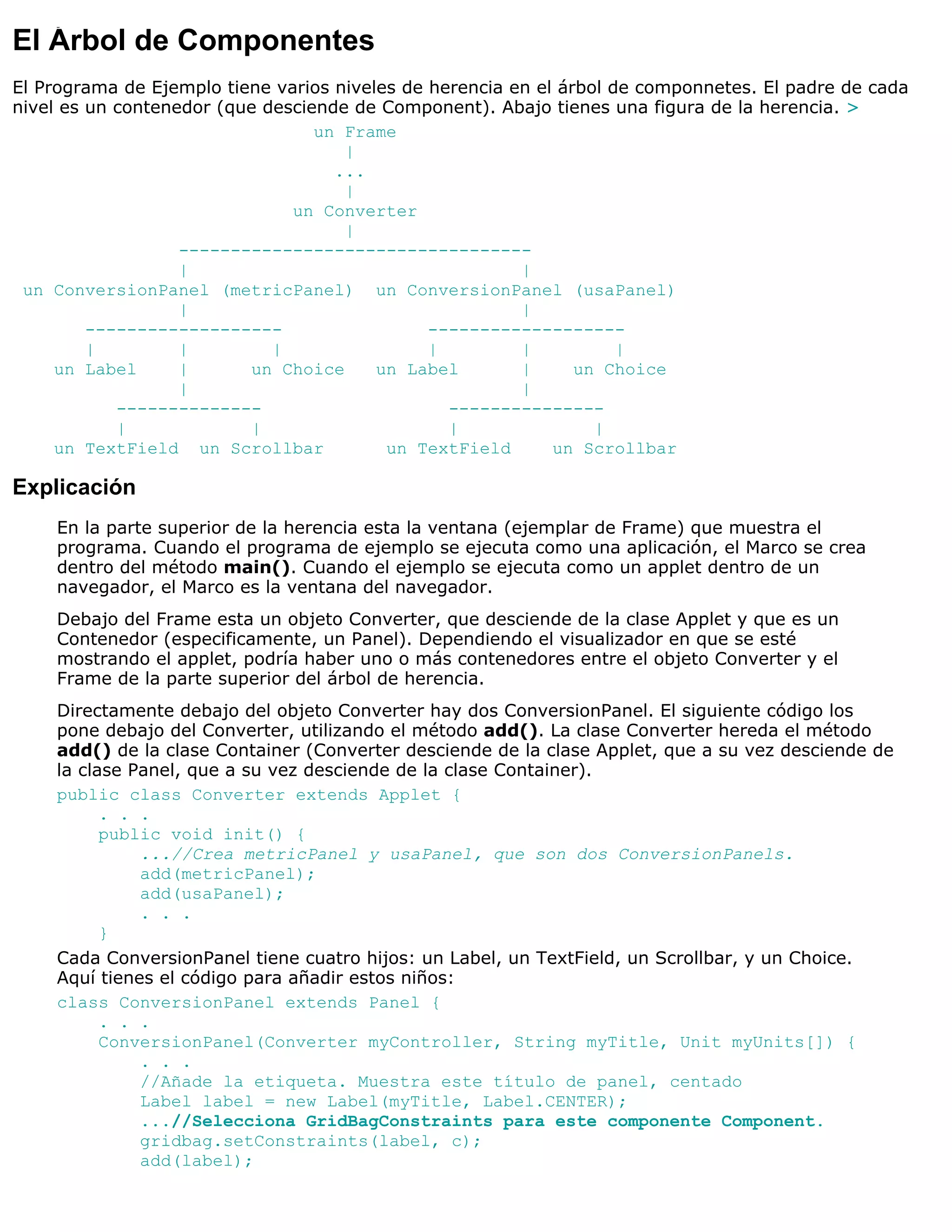 El Árbol de Componentes
El Programa de Ejemplo tiene varios niveles de herencia en el árbol de componnetes. El padre de cada
nivel es un contenedor (que desciende de Component). Abajo tienes una figura de la herencia. >
                                  un Frame
                                     |
                                    ...
                                     |
                               un Converter
                                     |
                   ----------------------------------
                   |                                     |
 un ConversionPanel (metricPanel) un ConversionPanel (usaPanel)
                   |                                     |
         -------------------                   -------------------
         |         |         |                 |         |           |
     un Label      |      un Choice      un Label        |      un Choice
                   |                                     |
            --------------                       ---------------
            |             |                      |                |
     un TextField un Scrollbar            un TextField       un Scrollbar

Explicación
    En la parte superior de la herencia esta la ventana (ejemplar de Frame) que muestra el
    programa. Cuando el programa de ejemplo se ejecuta como una aplicación, el Marco se crea
    dentro del método main(). Cuando el ejemplo se ejecuta como un applet dentro de un
    navegador, el Marco es la ventana del navegador.
    Debajo del Frame esta un objeto Converter, que desciende de la clase Applet y que es un
    Contenedor (especificamente, un Panel). Dependiendo el visualizador en que se esté
    mostrando el applet, podría haber uno o más contenedores entre el objeto Converter y el
    Frame de la parte superior del árbol de herencia.
    Directamente debajo del objeto Converter hay dos ConversionPanel. El siguiente código los
    pone debajo del Converter, utilizando el método add(). La clase Converter hereda el método
    add() de la clase Container (Converter desciende de la clase Applet, que a su vez desciende de
    la clase Panel, que a su vez desciende de la clase Container).
    public class Converter extends Applet {
          . . .
          public void init() {
              ...//Crea metricPanel y usaPanel, que son dos ConversionPanels.
              add(metricPanel);
              add(usaPanel);
              . . .
          }
    Cada ConversionPanel tiene cuatro hijos: un Label, un TextField, un Scrollbar, y un Choice.
    Aquí tienes el código para añadir estos niños:
    class ConversionPanel extends Panel {
          . . .
          ConversionPanel(Converter myController, String myTitle, Unit myUnits[]) {
              . . .
              //Añade la etiqueta. Muestra este título de panel, centado
              Label label = new Label(myTitle, Label.CENTER);
              ...//Selecciona GridBagConstraints para este componente Component.
              gridbag.setConstraints(label, c);
              add(label);
 
