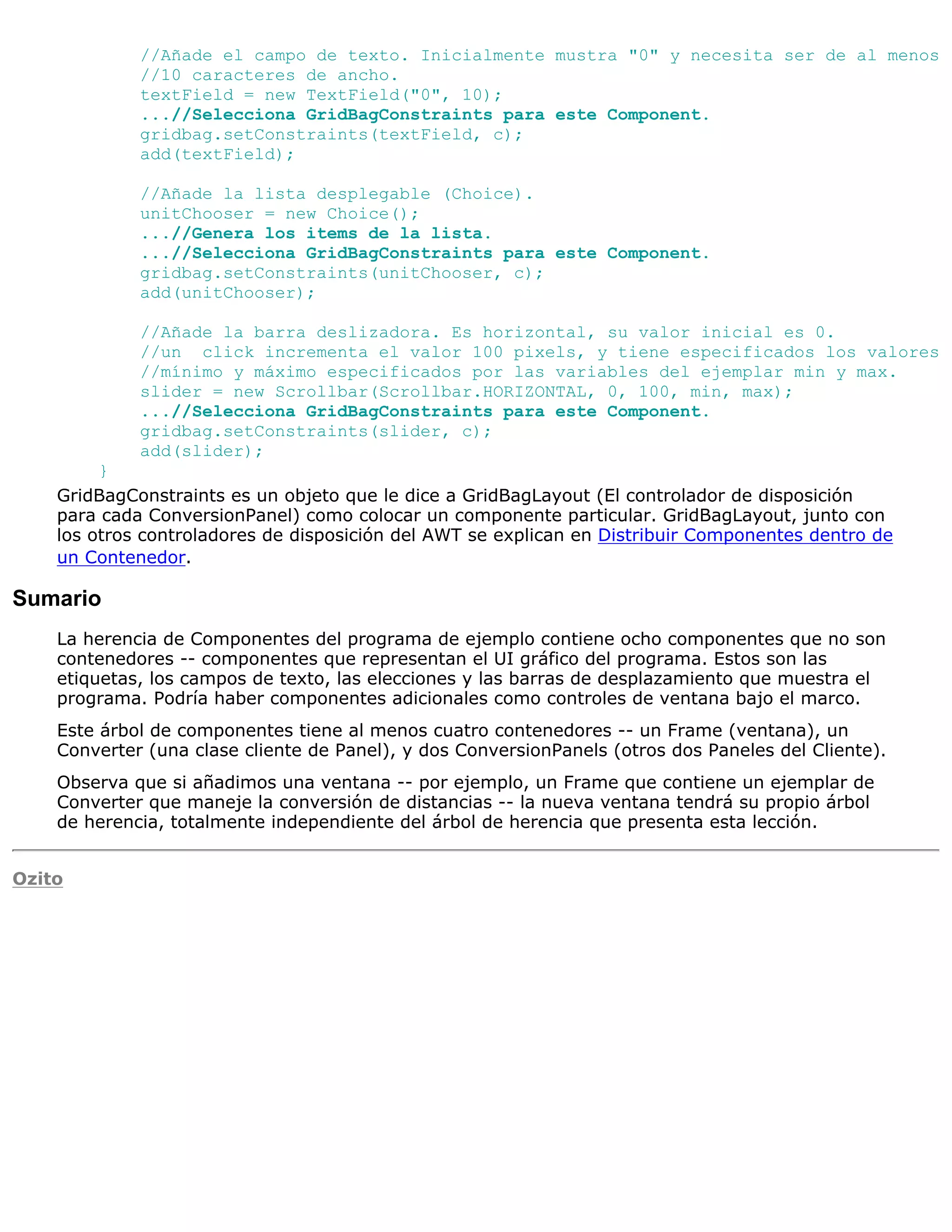 //Añade el campo de texto. Inicialmente mustra "0" y necesita ser de al menos
             //10 caracteres de ancho.
             textField = new TextField("0", 10);
             ...//Selecciona GridBagConstraints para este Component.
             gridbag.setConstraints(textField, c);
             add(textField);

             //Añade la lista desplegable (Choice).
             unitChooser = new Choice();
             ...//Genera los items de la lista.
             ...//Selecciona GridBagConstraints para este Component.
             gridbag.setConstraints(unitChooser, c);
             add(unitChooser);

             //Añade la barra deslizadora. Es horizontal, su valor inicial es 0.
             //un click incrementa el valor 100 pixels, y tiene especificados los valores
             //mínimo y máximo especificados por las variables del ejemplar min y max.
             slider = new Scrollbar(Scrollbar.HORIZONTAL, 0, 100, min, max);
             ...//Selecciona GridBagConstraints para este Component.
             gridbag.setConstraints(slider, c);
             add(slider);
         }
    GridBagConstraints es un objeto que le dice a GridBagLayout (El controlador de disposición
    para cada ConversionPanel) como colocar un componente particular. GridBagLayout, junto con
    los otros controladores de disposición del AWT se explican en Distribuir Componentes dentro de
    un Contenedor.

Sumario
    La herencia de Componentes del programa de ejemplo contiene ocho componentes que no son
    contenedores -- componentes que representan el UI gráfico del programa. Estos son las
    etiquetas, los campos de texto, las elecciones y las barras de desplazamiento que muestra el
    programa. Podría haber componentes adicionales como controles de ventana bajo el marco.
    Este árbol de componentes tiene al menos cuatro contenedores -- un Frame (ventana), un
    Converter (una clase cliente de Panel), y dos ConversionPanels (otros dos Paneles del Cliente).
    Observa que si añadimos una ventana -- por ejemplo, un Frame que contiene un ejemplar de
    Converter que maneje la conversión de distancias -- la nueva ventana tendrá su propio árbol
    de herencia, totalmente independiente del árbol de herencia que presenta esta lección.


Ozito
 