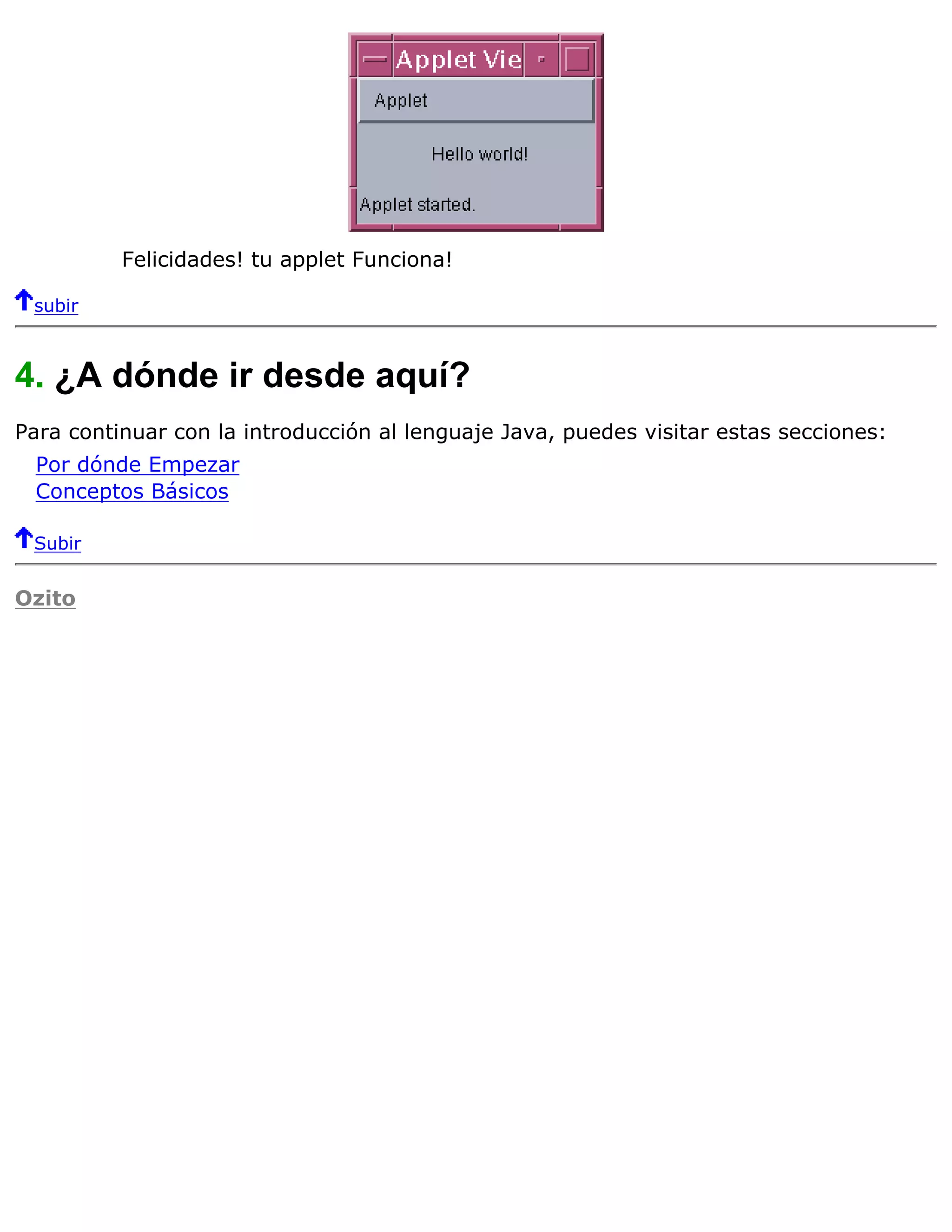 Felicidades! tu applet Funciona!

 subir



4. ¿A dónde ir desde aquí?
Para continuar con la introducción al lenguaje Java, puedes visitar estas secciones:
  Por dónde Empezar
  Conceptos Básicos

 Subir


Ozito
 