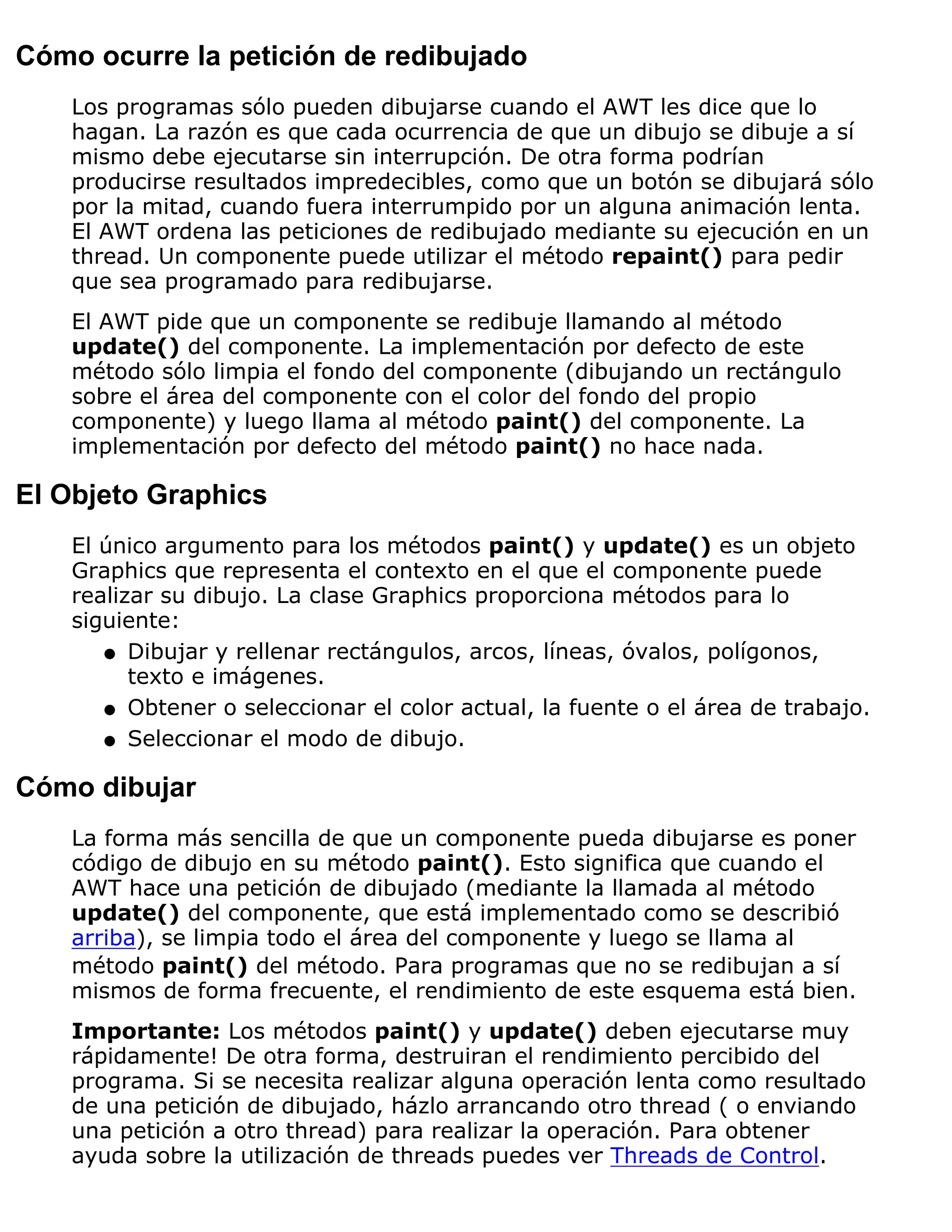 Cómo ocurre la petición de redibujado
    Los programas sólo pueden dibujarse cuando el AWT les dice que lo
    hagan. La razón es que cada ocurrencia de que un dibujo se dibuje a sí
    mismo debe ejecutarse sin interrupción. De otra forma podrían
    producirse resultados impredecibles, como que un botón se dibujará sólo
    por la mitad, cuando fuera interrumpido por un alguna animación lenta.
    El AWT ordena las peticiones de redibujado mediante su ejecución en un
    thread. Un componente puede utilizar el método repaint() para pedir
    que sea programado para redibujarse.
    El AWT pide que un componente se redibuje llamando al método
    update() del componente. La implementación por defecto de este
    método sólo limpia el fondo del componente (dibujando un rectángulo
    sobre el área del componente con el color del fondo del propio
    componente) y luego llama al método paint() del componente. La
    implementación por defecto del método paint() no hace nada.

El Objeto Graphics
    El único argumento para los métodos paint() y update() es un objeto
    Graphics que representa el contexto en el que el componente puede
    realizar su dibujo. La clase Graphics proporciona métodos para lo
    siguiente:
       q Dibujar y rellenar rectángulos, arcos, líneas, óvalos, polígonos,
          texto e imágenes.
       q Obtener o seleccionar el color actual, la fuente o el área de trabajo.

       q Seleccionar el modo de dibujo.


Cómo dibujar
    La forma más sencilla de que un componente pueda dibujarse es poner
    código de dibujo en su método paint(). Esto significa que cuando el
    AWT hace una petición de dibujado (mediante la llamada al método
    update() del componente, que está implementado como se describió
    arriba), se limpia todo el área del componente y luego se llama al
    método paint() del método. Para programas que no se redibujan a sí
    mismos de forma frecuente, el rendimiento de este esquema está bien.
    Importante: Los métodos paint() y update() deben ejecutarse muy
    rápidamente! De otra forma, destruiran el rendimiento percibido del
    programa. Si se necesita realizar alguna operación lenta como resultado
    de una petición de dibujado, házlo arrancando otro thread ( o enviando
    una petición a otro thread) para realizar la operación. Para obtener
    ayuda sobre la utilización de threads puedes ver Threads de Control.
 