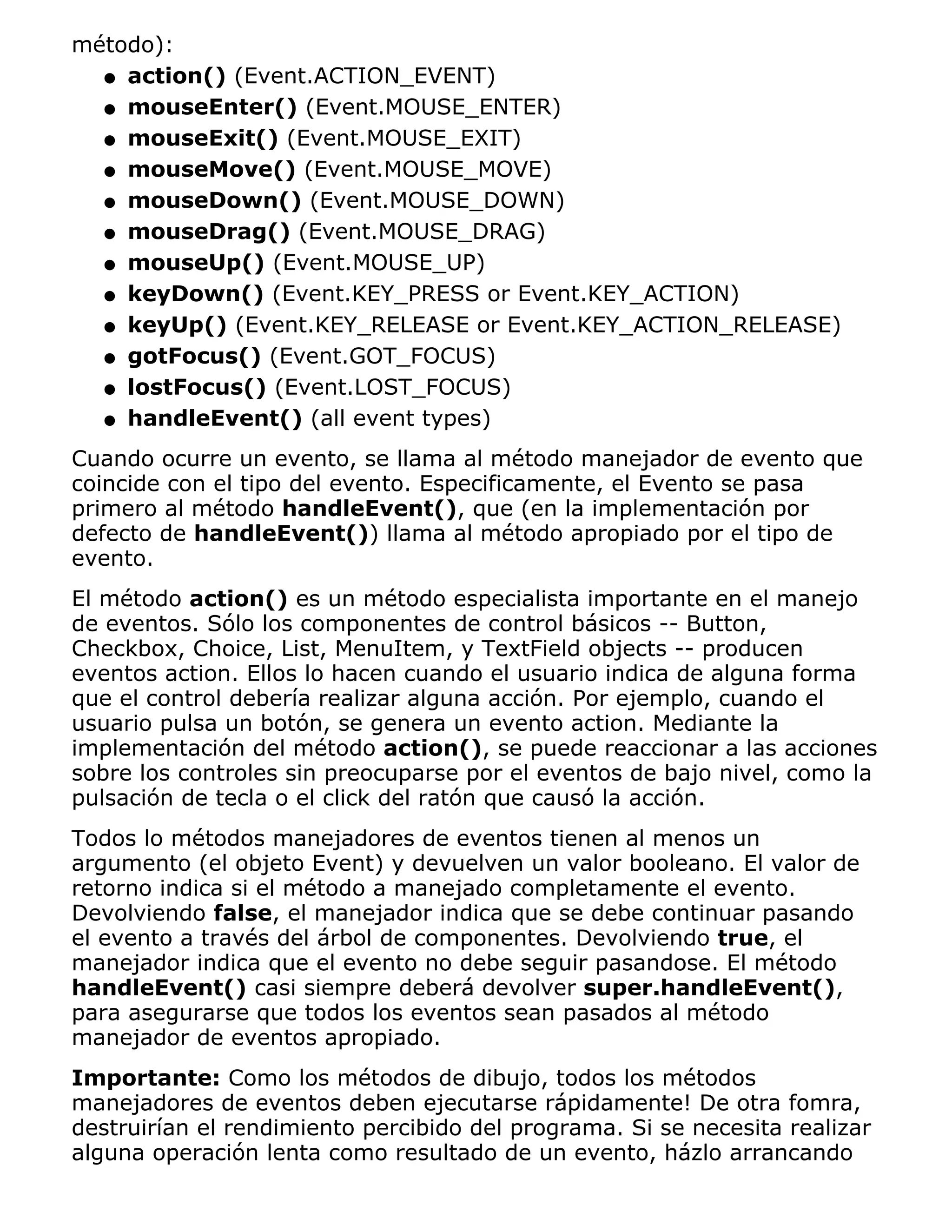 método):
  q action() (Event.ACTION_EVENT)

  q mouseEnter() (Event.MOUSE_ENTER)

  q mouseExit() (Event.MOUSE_EXIT)

  q mouseMove() (Event.MOUSE_MOVE)

  q mouseDown() (Event.MOUSE_DOWN)

  q mouseDrag() (Event.MOUSE_DRAG)

  q mouseUp() (Event.MOUSE_UP)

  q keyDown() (Event.KEY_PRESS or Event.KEY_ACTION)

  q keyUp() (Event.KEY_RELEASE or Event.KEY_ACTION_RELEASE)

  q gotFocus() (Event.GOT_FOCUS)

  q lostFocus() (Event.LOST_FOCUS)

  q handleEvent() (all event types)

Cuando ocurre un evento, se llama al método manejador de evento que
coincide con el tipo del evento. Especificamente, el Evento se pasa
primero al método handleEvent(), que (en la implementación por
defecto de handleEvent()) llama al método apropiado por el tipo de
evento.
El método action() es un método especialista importante en el manejo
de eventos. Sólo los componentes de control básicos -- Button,
Checkbox, Choice, List, MenuItem, y TextField objects -- producen
eventos action. Ellos lo hacen cuando el usuario indica de alguna forma
que el control debería realizar alguna acción. Por ejemplo, cuando el
usuario pulsa un botón, se genera un evento action. Mediante la
implementación del método action(), se puede reaccionar a las acciones
sobre los controles sin preocuparse por el eventos de bajo nivel, como la
pulsación de tecla o el click del ratón que causó la acción.
Todos lo métodos manejadores de eventos tienen al menos un
argumento (el objeto Event) y devuelven un valor booleano. El valor de
retorno indica si el método a manejado completamente el evento.
Devolviendo false, el manejador indica que se debe continuar pasando
el evento a través del árbol de componentes. Devolviendo true, el
manejador indica que el evento no debe seguir pasandose. El método
handleEvent() casi siempre deberá devolver super.handleEvent(),
para asegurarse que todos los eventos sean pasados al método
manejador de eventos apropiado.
Importante: Como los métodos de dibujo, todos los métodos
manejadores de eventos deben ejecutarse rápidamente! De otra fomra,
destruirían el rendimiento percibido del programa. Si se necesita realizar
alguna operación lenta como resultado de un evento, házlo arrancando
 
