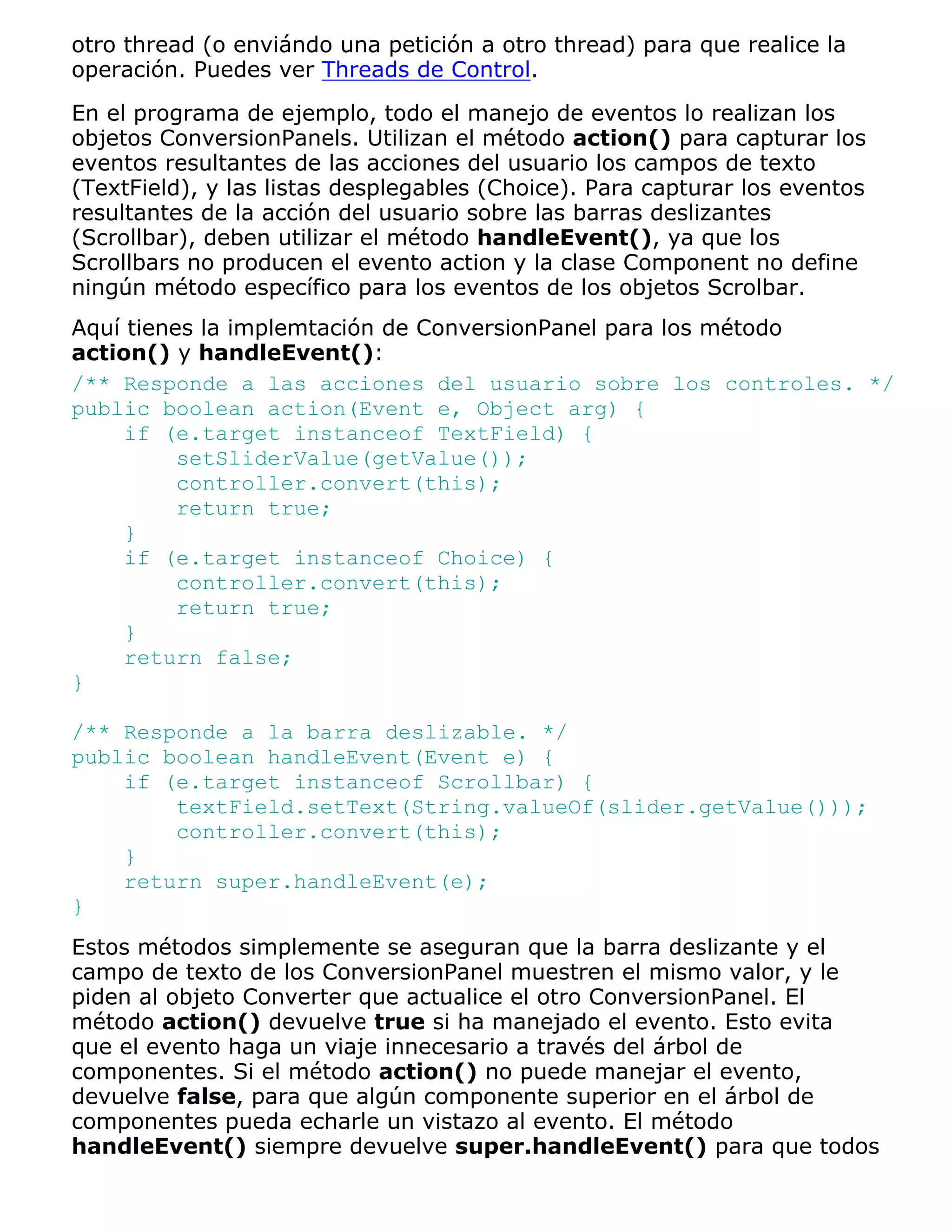 otro thread (o enviándo una petición a otro thread) para que realice la
operación. Puedes ver Threads de Control.

En el programa de ejemplo, todo el manejo de eventos lo realizan los
objetos ConversionPanels. Utilizan el método action() para capturar los
eventos resultantes de las acciones del usuario los campos de texto
(TextField), y las listas desplegables (Choice). Para capturar los eventos
resultantes de la acción del usuario sobre las barras deslizantes
(Scrollbar), deben utilizar el método handleEvent(), ya que los
Scrollbars no producen el evento action y la clase Component no define
ningún método específico para los eventos de los objetos Scrolbar.
Aquí tienes la implemtación de ConversionPanel para los método
action() y handleEvent():
/** Responde a las acciones del usuario sobre los controles. */
public boolean action(Event e, Object arg) {
     if (e.target instanceof TextField) {
          setSliderValue(getValue());
          controller.convert(this);
          return true;
     }
     if (e.target instanceof Choice) {
          controller.convert(this);
          return true;
     }
     return false;
}

/** Responde a la barra deslizable. */
public boolean handleEvent(Event e) {
    if (e.target instanceof Scrollbar) {
        textField.setText(String.valueOf(slider.getValue()));
        controller.convert(this);
    }
    return super.handleEvent(e);
}
Estos métodos simplemente se aseguran que la barra deslizante y el
campo de texto de los ConversionPanel muestren el mismo valor, y le
piden al objeto Converter que actualice el otro ConversionPanel. El
método action() devuelve true si ha manejado el evento. Esto evita
que el evento haga un viaje innecesario a través del árbol de
componentes. Si el método action() no puede manejar el evento,
devuelve false, para que algún componente superior en el árbol de
componentes pueda echarle un vistazo al evento. El método
handleEvent() siempre devuelve super.handleEvent() para que todos
 