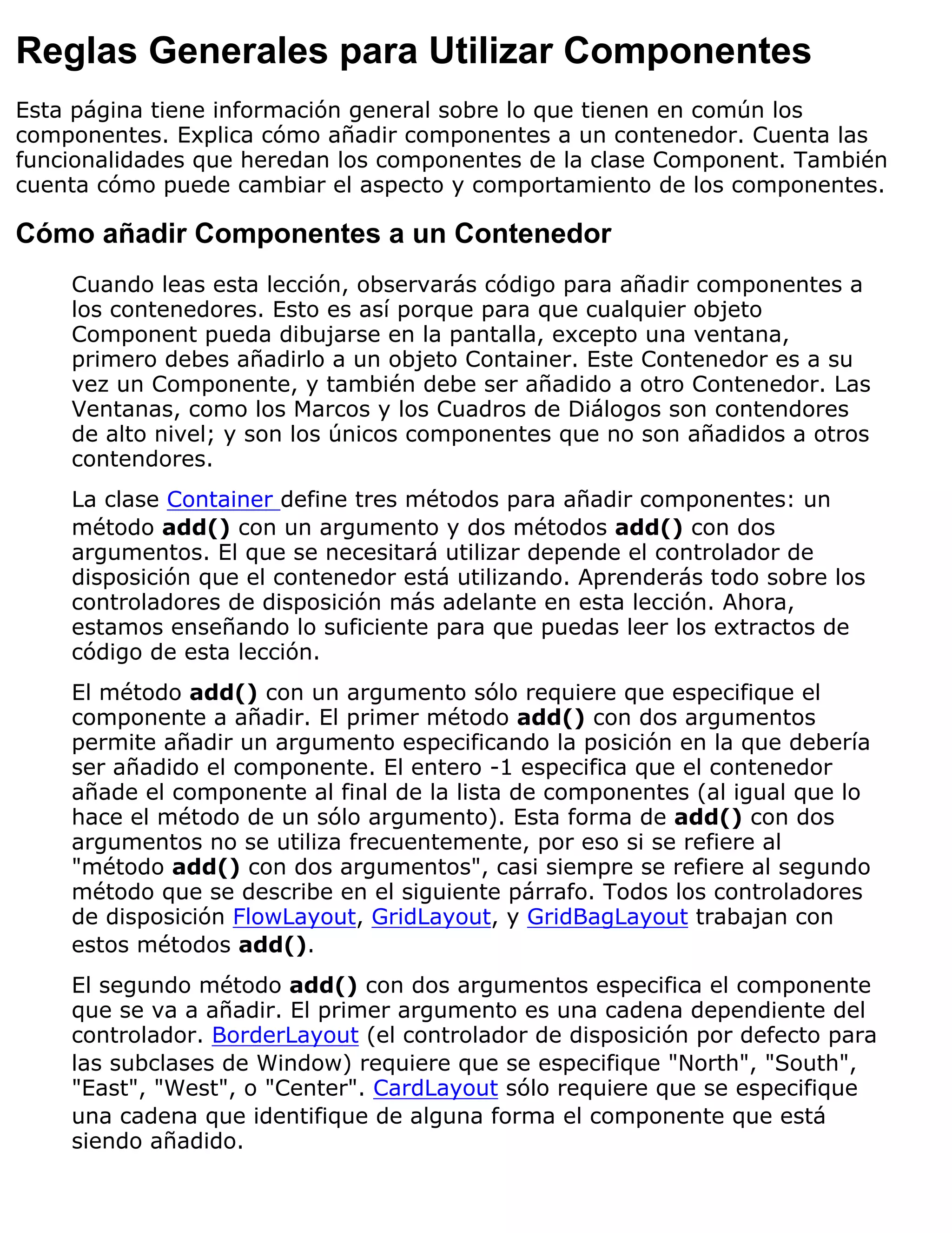 Reglas Generales para Utilizar Componentes
Esta página tiene información general sobre lo que tienen en común los
componentes. Explica cómo añadir componentes a un contenedor. Cuenta las
funcionalidades que heredan los componentes de la clase Component. También
cuenta cómo puede cambiar el aspecto y comportamiento de los componentes.

Cómo añadir Componentes a un Contenedor
    Cuando leas esta lección, observarás código para añadir componentes a
    los contenedores. Esto es así porque para que cualquier objeto
    Component pueda dibujarse en la pantalla, excepto una ventana,
    primero debes añadirlo a un objeto Container. Este Contenedor es a su
    vez un Componente, y también debe ser añadido a otro Contenedor. Las
    Ventanas, como los Marcos y los Cuadros de Diálogos son contendores
    de alto nivel; y son los únicos componentes que no son añadidos a otros
    contendores.
    La clase Container define tres métodos para añadir componentes: un
    método add() con un argumento y dos métodos add() con dos
    argumentos. El que se necesitará utilizar depende el controlador de
    disposición que el contenedor está utilizando. Aprenderás todo sobre los
    controladores de disposición más adelante en esta lección. Ahora,
    estamos enseñando lo suficiente para que puedas leer los extractos de
    código de esta lección.
    El método add() con un argumento sólo requiere que especifique el
    componente a añadir. El primer método add() con dos argumentos
    permite añadir un argumento especificando la posición en la que debería
    ser añadido el componente. El entero -1 especifica que el contenedor
    añade el componente al final de la lista de componentes (al igual que lo
    hace el método de un sólo argumento). Esta forma de add() con dos
    argumentos no se utiliza frecuentemente, por eso si se refiere al
    "método add() con dos argumentos", casi siempre se refiere al segundo
    método que se describe en el siguiente párrafo. Todos los controladores
    de disposición FlowLayout, GridLayout, y GridBagLayout trabajan con
    estos métodos add().
    El segundo método add() con dos argumentos especifica el componente
    que se va a añadir. El primer argumento es una cadena dependiente del
    controlador. BorderLayout (el controlador de disposición por defecto para
    las subclases de Window) requiere que se especifique "North", "South",
    "East", "West", o "Center". CardLayout sólo requiere que se especifique
    una cadena que identifique de alguna forma el componente que está
    siendo añadido.
 