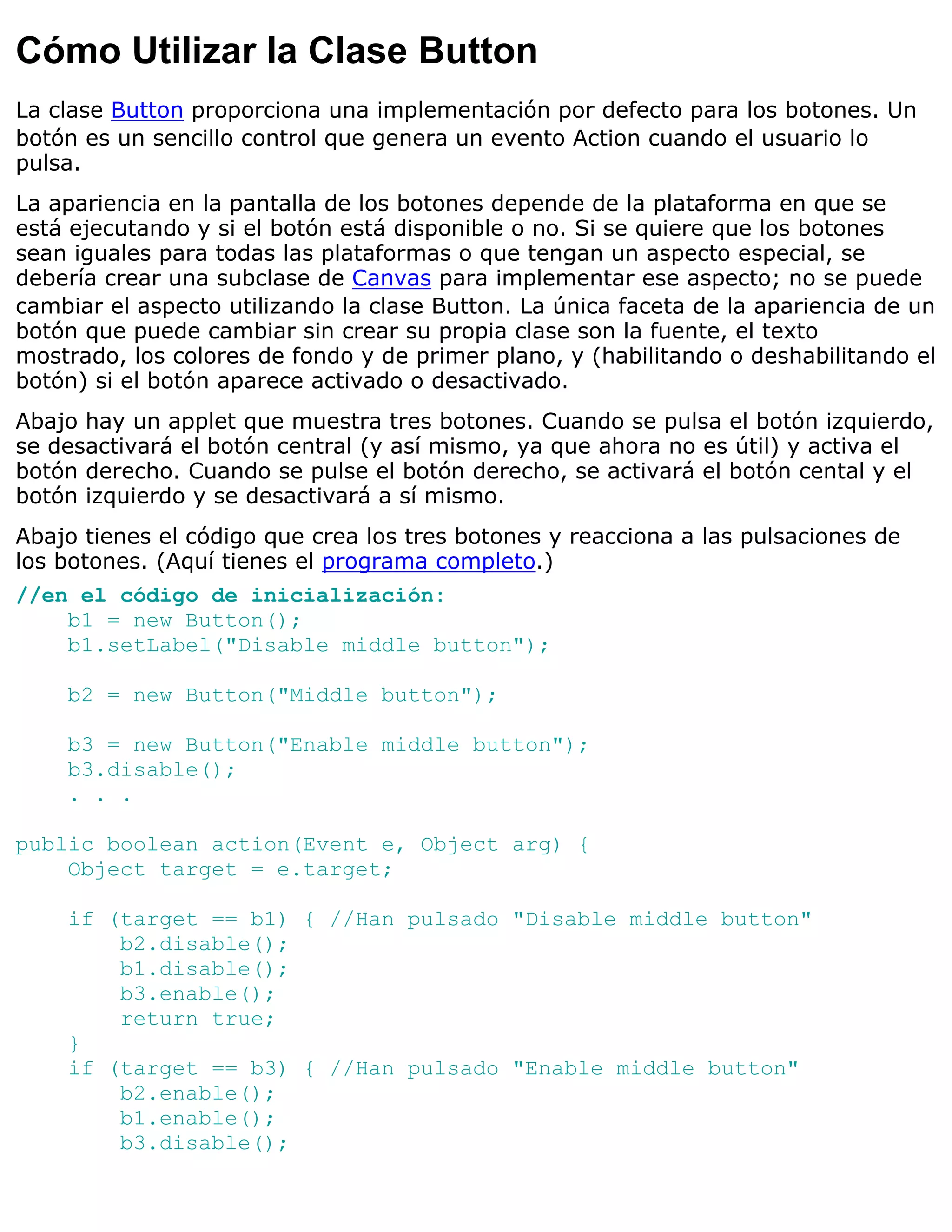 Cómo Utilizar la Clase Button
La clase Button proporciona una implementación por defecto para los botones. Un
botón es un sencillo control que genera un evento Action cuando el usuario lo
pulsa.
La apariencia en la pantalla de los botones depende de la plataforma en que se
está ejecutando y si el botón está disponible o no. Si se quiere que los botones
sean iguales para todas las plataformas o que tengan un aspecto especial, se
debería crear una subclase de Canvas para implementar ese aspecto; no se puede
cambiar el aspecto utilizando la clase Button. La única faceta de la apariencia de un
botón que puede cambiar sin crear su propia clase son la fuente, el texto
mostrado, los colores de fondo y de primer plano, y (habilitando o deshabilitando el
botón) si el botón aparece activado o desactivado.
Abajo hay un applet que muestra tres botones. Cuando se pulsa el botón izquierdo,
se desactivará el botón central (y así mismo, ya que ahora no es útil) y activa el
botón derecho. Cuando se pulse el botón derecho, se activará el botón cental y el
botón izquierdo y se desactivará a sí mismo.
Abajo tienes el código que crea los tres botones y reacciona a las pulsaciones de
los botones. (Aquí tienes el programa completo.)
//en el código de inicialización:
    b1 = new Button();
    b1.setLabel("Disable middle button");

    b2 = new Button("Middle button");

    b3 = new Button("Enable middle button");
    b3.disable();
    . . .

public boolean action(Event e, Object arg) {
    Object target = e.target;

    if (target == b1) { //Han pulsado "Disable middle button"
        b2.disable();
        b1.disable();
        b3.enable();
        return true;
    }
    if (target == b3) { //Han pulsado "Enable middle button"
        b2.enable();
        b1.enable();
        b3.disable();
 