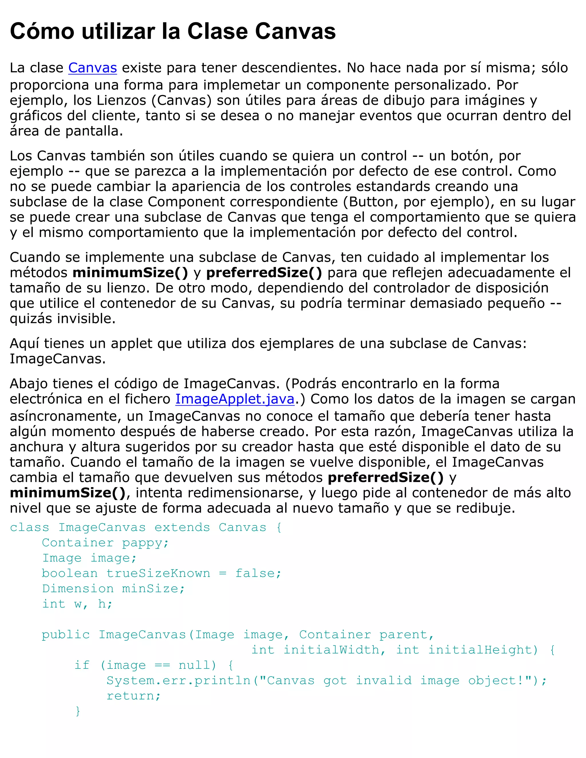 Cómo utilizar la Clase Canvas
La clase Canvas existe para tener descendientes. No hace nada por sí misma; sólo
proporciona una forma para implemetar un componente personalizado. Por
ejemplo, los Lienzos (Canvas) son útiles para áreas de dibujo para imágines y
gráficos del cliente, tanto si se desea o no manejar eventos que ocurran dentro del
área de pantalla.
Los Canvas también son útiles cuando se quiera un control -- un botón, por
ejemplo -- que se parezca a la implementación por defecto de ese control. Como
no se puede cambiar la apariencia de los controles estandards creando una
subclase de la clase Component correspondiente (Button, por ejemplo), en su lugar
se puede crear una subclase de Canvas que tenga el comportamiento que se quiera
y el mismo comportamiento que la implementación por defecto del control.
Cuando se implemente una subclase de Canvas, ten cuidado al implementar los
métodos minimumSize() y preferredSize() para que reflejen adecuadamente el
tamaño de su lienzo. De otro modo, dependiendo del controlador de disposición
que utilice el contenedor de su Canvas, su podría terminar demasiado pequeño --
quizás invisible.
Aquí tienes un applet que utiliza dos ejemplares de una subclase de Canvas:
ImageCanvas.
Abajo tienes el código de ImageCanvas. (Podrás encontrarlo en la forma
electrónica en el fichero ImageApplet.java.) Como los datos de la imagen se cargan
asíncronamente, un ImageCanvas no conoce el tamaño que debería tener hasta
algún momento después de haberse creado. Por esta razón, ImageCanvas utiliza la
anchura y altura sugeridos por su creador hasta que esté disponible el dato de su
tamaño. Cuando el tamaño de la imagen se vuelve disponible, el ImageCanvas
cambia el tamaño que devuelven sus métodos preferredSize() y
minimumSize(), intenta redimensionarse, y luego pide al contenedor de más alto
nivel que se ajuste de forma adecuada al nuevo tamaño y que se redibuje.
class ImageCanvas extends Canvas {
     Container pappy;
     Image image;
     boolean trueSizeKnown = false;
     Dimension minSize;
     int w, h;

    public ImageCanvas(Image image, Container parent,
                              int initialWidth, int initialHeight) {
        if (image == null) {
            System.err.println("Canvas got invalid image object!");
            return;
        }
 