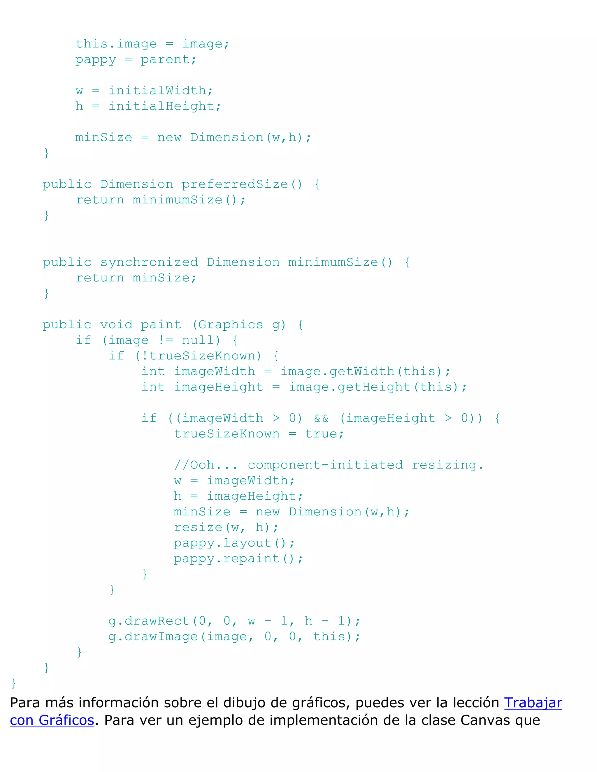 this.image = image;
         pappy = parent;

         w = initialWidth;
         h = initialHeight;

         minSize = new Dimension(w,h);
    }

    public Dimension preferredSize() {
        return minimumSize();
    }


    public synchronized Dimension minimumSize() {
        return minSize;
    }

    public void paint (Graphics g) {
        if (image != null) {
            if (!trueSizeKnown) {
                int imageWidth = image.getWidth(this);
                int imageHeight = image.getHeight(this);

                  if ((imageWidth > 0) && (imageHeight > 0)) {
                      trueSizeKnown = true;

                       //Ooh... component-initiated resizing.
                       w = imageWidth;
                       h = imageHeight;
                       minSize = new Dimension(w,h);
                       resize(w, h);
                       pappy.layout();
                       pappy.repaint();
                  }
              }

              g.drawRect(0, 0, w - 1, h - 1);
              g.drawImage(image, 0, 0, this);
         }
    }
}
Para más información sobre el dibujo de gráficos, puedes ver la lección Trabajar
con Gráficos. Para ver un ejemplo de implementación de la clase Canvas que
 